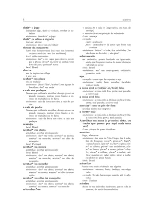 5 adesivo
abrir* o jogo
denunciar algo, dizer a verdade, revelar os de-
talhes
sin´onimos: descobrir* o jogo
abrir* os olhos a algu´em
ilucidar, alertar
sin´onimos: isto ´e um abr’´olhos!
abusar da ma¸caneta
fazer sexo homossexual (no caso dos homens)
ou sexo anal (no caso das mulheres)
level: cal˜ao carroceiro
sin´onimos: dar* o cu; cagar para dentro; caval-
gar a jiboia; (levar* na/abrir a) anilha; tirar
leito do pau; queimar* rosca
local: Brasil
abutre
ave de rapina necr´ofaga
´e um: ave
acabar* em pizza
n˜ao se realizar
sin´onimos: (ﬁcar*/dar*/acabar*) em ´aguas de
bacalhau; dar* em nada
a cair aos peda¸cos
Pessoa que evidencia ao olhar doen¸ca grave ou
grande cansa¸co, muitas vezes ligado a ex-
cesso de trabalho ou de farra
sin´onimos: cair da boca aos c˜aes; a cair de po-
dre
a cair de podre
Pessoa que evidencia ao olhar doen¸ca grave ou
grande cansa¸co, muitas vezes ligado a ex-
cesso de trabalho ou de farra
sin´onimos: cair da boca aos c˜aes; a cair aos
peda¸cos
acarajes
local: Brasil
acertar* em cheio
adivinhar, acertar precisamente
sin´onimos: dar* em cheio; acertar* na mosca;
acertar* na mouche; acertar* no olho do
mosquito
local: Portugal
acertar* na mosca
adivinhar, acertar precisamente
local: Brasil
sin´onimos: dar* em cheio; acertar* em cheio;
acertar* na mouche; acertar* no olho do
mosquito
acertar* na mouche
adivinhar, acertar precisamente
sin´onimos: dar* em cheio; acertar* em cheio;
acertar* na mosca; acertar* no olho do mos-
quito
acertar* no olho do mosquito
adivinhar, acertar precisamente
sin´onimos: dar* em cheio; acertar* em cheio;
acertar* na mosca; acertar* na mouche
achandrar*-se
◦ acalma-te e cala-te (imperativo, em tom de
amea¸ca)
◦ envolve ﬁcar em posi¸c˜ao de submiss˜ao
´e um: amea¸ca
exemplo:
equiv: acalma-te
frase: Achandra-te l´a antes que leves nas
trombas
sin´onimos: baixar* a bola; ﬁca caladinho (/se
n˜ao levas no focinho) ; n˜ao pies!
achavascado
ser ordin´ario, pouco burilado ou ignorante,
ainda que frequente meios de maior eleva¸c˜ao
cultural ou social
local: Brasil
sin´onimos: ser* um casca-grossa; ordin´ario;
grosseiro; rude
a¸co
exemplo: temos que lhe espetar o a¸co
sin´onimos: naifa; fava; navalha; facalh˜ao;
ponta e mola
a coisa est´a a (tornar-se/ﬁcar) feia
sin´onimos: a coisa est´a feia; preta; mal parada;
a correr mal
a coisa est´a feia
sin´onimos: a coisa est´a a (tornar-se/ﬁcar) feia;
preta; mal parada; a correr mal
acordar* com os p´es de fora
acordar muito mal disposto
a correr mal
sin´onimos: a coisa est´a a (tornar-se/ﬁcar) feia;
a coisa est´a feia; preta; mal parada
Acreditas em amor `a primeira vista, ou
tenho que passar por aqui mais uma
vez?
´e um: piropo de gosto duvidoso
acunhar
fugir, afastar-se
sin´onimos: dar ares de Vila Diogo; dar `a sola;
dar de frosques; cavar*; pirar-se*; fugir*;
(vazar/bazar); (pˆor-se* no/dar* o) piro; pˆor-
se* na alheta; pˆor-se* nas andadeiras; pˆor-
se* ao fresco; pˆor-se* a mexer; pˆor-se* a bu-
lir; pˆor-se* a milhas; pˆor-se* a andar; cair
fora; mandar-se; ralar peito; picar a mula;
escafeder-se; pisar fundo
local: Brasil
adeceibo
bater com muita violˆencia em algu´em
sin´onimos: estouro; bato; desfa¸co; estrafego
todo
exemplo: Se n˜ao fazes o que mando, at´e te ade-
ceibo
local: Caxinas
adesivo
diz-se de um individuo insistente, que se cola `as
pessoas, de modo incomodativo
 