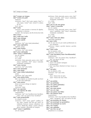 dar* tempo ao tempo 50
dar* tempo ao tempo
dar* tratos de pol´e
maltratar
sin´onimos: fazer* (do/) gato sapato; fazer* a
vida negra; tratar* mal; (tratar*/) abaixo
de c˜ao
level: arcaico
dar* trela
conversar, anuir perante a conversa de algu´em,
alimentar a conversa
exemplo: ela ´e perigosa, n˜ao lhe devias dar trela
dar* troco
dar* tudo por tudo
dar* uma achega
dar* uma ajuda
ajudar
sin´onimos: dar* uma (m˜ao/m˜aozinhas)
dar* uma apitadela
telefonar, avisar
dar* uma boleia
sin´onimos: dar* uma carona
dar* uma cabe¸cada
(dar* uma/) caimbrada
acto de copular
level: cal˜ao
en: a fuck
sin´onimos: foda; pinocada; queca; coito; (dar*
uma/) rapidinha; (dar* uma/) trancada;
berlaitada; cambalhota
dar* uma carona
sin´onimos: dar* uma boleia
dar* uma desanda
dar* uma li¸c˜ao
dar* uma (m˜ao/m˜aozinhas)
ajudar
sin´onimos: dar* uma ajuda
dar* uma palavrinha
falar com algu´em no sentido de pedir um favor
ou dar uma explica¸c˜ao
dar* uma passa
fumar um pouco (droga ou cigarro)
dom: droga
sin´onimos: bafar
dar* um apert˜ao
dar* um aperto de m˜ao
cumprimentar
sin´onimos: dar* (um bacalhau/uma bacalhau-
sada) ; dar* um passou bem; bacalhoar*
dar* uma ponteirada
ter rela¸c˜oes sexuais
sin´onimos: fazer* amor; pinar*; quilhar; fo-
der; pilar; copular; dar*-lhe a¸co; estar* no
refustedo; fornicar; transar; aﬁambrar uma
mi´uda; aﬁnfar-lhe; afogar o ganso; pinocar;
gibra; mandar o Bernardo `as compras
(dar* uma/) rapidinha
acto de copular
sin´onimos: foda; pinocada; queca; coito; (dar*
uma/) trancada; (dar* uma/) caimbrada;
berlaitada; cambalhota
en: a fuck
level: cal˜ao
dar* um ar da sua gra¸ca
(dar* uma/) trancada
acto de copular
sin´onimos: foda; pinocada; queca; coito; (dar*
uma/) rapidinha; (dar* uma/) caimbrada;
berlaitada; cambalhota
en: a fuck
level: cal˜ao
dar* uma vista de olhos
observa¸c˜ao superﬁcial
dar uma volta
sair de casa sem ser por raz˜oes proﬁssionais ou
por obriga¸c˜ao
sin´onimos: arejar a pevide; laurear a pevide;
passear
dar* uma volta
dar um passeio, volta
sin´onimos: dar* um giro
dar* (um bacalhau/uma bacalhausada)
cumprimentar
sin´onimos: dar* um passou bem; bacalhoar*;
dar* um aperto de m˜ao
dar* um bigode
◦ vencer com grande vantagem
◦ ultrapassagem
◦ fazer uma ﬁnta (futebol) de fazer trocar os
olhos
dar* um giro
dar um passeio, volta
sin´onimos: dar* uma volta
exemplo:
frase: Vamos dar um giro.
equiv: Vamos dar uma volta.
•
dar* um jeit˜ao
dar* um jeitinho
dar* um (jeito/jeitinho)
dar* um lamir´e
dar* um mau passo
dar* um n´o cego
dar* um passo em falso
dar* um passou bem
cumprimentar
sin´onimos: dar* (um bacalhau/uma bacalhau-
sada) ; bacalhoar*; dar* um aperto de m˜ao
dar* um pezinho de dan¸ca
dar* um pontap´e na gram´atica
dar* um pontap´e na sorte
dar* um rombo
dar* um saltinho
dar* um tiro no p´e
prejudicar-se a si pr´oprio
 