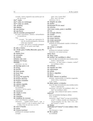 51 de ﬁo a pavio
exemplo: tentou engan´a-lo mas acabou por ser
um tiro no p´e
dar* vaz˜ao
dar* volta ao estˆomago
dar* volta ao miolo
das Ar´abias
das d´uzias
da sua justi¸ca
da sua lavra
(de/`a) escacha pessegueiro*
de modo contundente, dr´astico, extraordin´ario
ou assombroso
!seq:
– exemplo: ”As raz˜oes que apresentou fo-
ram de escacha-pessegueiro, deixaram
todos sem resposta”
– exemplo: Ele entrou `a escacha pesseguei-
ros, e foi ver quem mais fugia
de alto a baixo
de (An´as para Caif´as/Herodes para Pi-
latos)
de ˆanimo leve
de arromba
de atalaia
debaixo das asas
debaixo do bra¸co
debalde
sin´onimos: em v˜ao
de barriga para o ar
de bei¸ca
de boa-f´e
de bom grado
de bom tom
de borla
de bra¸co*N dado*N
de bra¸cos abertos
de bra¸cos cruzados
de cabe¸ca
de cabe¸ca erguida
de cabo a rabo
na totalidade
sin´onimos: de ﬁo a pavio
de cacarac´a
de caix˜ao `a cova
de calibre
de caminho
de candeias `as avessas
estar* mal disposto e zangado
sin´onimos: (andar*/estar*/ﬁcar*) com a
mosca; (estar*/) com os azeites; estar* com
a telha; estar de mal com algu´em
de cara `a banda
de caras
de (caras/caretas)
problema de resolu¸c˜ao imediata
exemplo:
equiv: isso ´e muito f´acil
frase: isso ´e de caras
sin´onimos: de cu
de chap´eu na m˜ao
de chofre
declara¸c˜ao*N de amor
de c´ocoras
(de/com) conta, peso e medida
de cor
de cora¸c˜ao aberto
de cordel
de cor e salteado
de corpo inteiro
de corpo presente
de cortar `a faca
ambiente de animosidade contida e evidente pe-
rigosidade
de cortar o cora¸c˜ao
de cu
problema de resolu¸c˜ao imediata
sin´onimos: de (caras/caretas)
dedo duro
de duas caras
de encher (as medidas/o olho)
diz-se de algo (normalmente uma mu´uda) muito
bonito e espectacular
sin´onimos: de fazer parar o trˆansito; encher*
(as medidas/o olho)
de enﬁada
de espada em riste
de esperan¸cas
de estalo
de faca e alguidar
de facto
de fazer chorar as pedras
situa¸c˜ao, argumenta¸c˜ao ou hist´oria exagerada-
mente trista e lamentosa
´e um: ironia
de fazer parar o trˆansito
diz-se de algo (normalmente uma mu´uda) muito
bonito e espectacular
sin´onimos: de encher (as medidas/o olho) ; en-
cher* (as medidas/o olho)
exemplo: uma mi´uda de fazer parar o trˆansito
defecar*
fazer necessidades ﬁsiol´ogicas s´olidas
level: erudito
sin´onimos: cagar*; fazer* as suas necessidades;
arriar* o calhau; mandar um telegrama; ir*
(enviar/mandar) um fax; fazer coc´o; (lar-
gar*/arriar*) o barro
de fei¸c˜ao
(defender-se*/lutar*/) com unhas e den-
tes
com desespero e vigor
de ﬁo a pavio
na totalidade
 