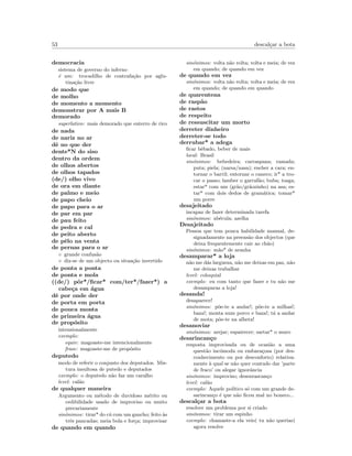 53 descal¸car a bota
democracia
sistema de governo do inferno
´e um: trocadilho de contrafa¸c˜ao por aglu-
tina¸c˜ao livre
de modo que
de molho
de momento a momento
demonstrar por A mais B
demorado
superlativo: mais demorado que enterro de rico
de nada
de nariz no ar
dˆe no que der
dente*N do siso
dentro da ordem
de olhos abertos
de olhos tapados
(de/) olho vivo
de ora em diante
de palmo e meio
de papo cheio
de papo para o ar
de par em par
de pau feito
de pedra e cal
de peito aberto
de pˆelo na venta
de pernas para o ar
◦ grande confus˜ao
◦ diz-se de um objecto ou situa¸c˜ao invertido
de ponta a ponta
de ponta e mola
((de/) pˆor*/ﬁcar* com/ter*/fazer*) a
cabe¸ca em ´agua
dˆe por onde der
de porta em porta
de pouca monta
de primeira ´agua
de prop´osito
intensionalmente
exemplo:
equiv: magoaste-me intencionalmente
frase: magoaste-me de prop´osito
deputedo
modo de referir o conjunto dos deputados. Mis-
tura insultosa de putedo e deputados
exemplo: o deputedo n˜ao faz um caralho
level: cal˜ao
de qualquer maneira
Argumento ou m´etodo de duvidoso m´erito ou
cedibilidade usado de improviso ou muito
precariamente
sin´onimos: tirar* do c´u com um gancho; feito `as
trˆes pancadas; meia bola e for¸ca; improvisar
de quando em quando
sin´onimos: volta n˜ao volta; volta e meia; de vez
em quando; de quando em vez
de quando em vez
sin´onimos: volta n˜ao volta; volta e meia; de vez
em quando; de quando em quando
de quarentena
de rasp˜ao
de rastos
de respeito
de ressuscitar um morto
derreter dinheiro
derreter-se todo
derrubar* a adega
ﬁcar bˆebado, beber de mais
local: Brasil
sin´onimos: bebedeira; carraspana; ramada;
puta; piela; (narsa/nasa); encher a cara; en-
tornar o barril; entornar o caneco; ir* a tro-
car o passo; lamber o garraf˜ao; buba; tosga;
estar* com um (gr˜ao/gr˜aozinho) na asa; es-
tar* com dois dedos de gram´atica; tomar*
um porre
desajeitado
incapaz de fazer determinada tarefa
sin´onimos: ab´ecula; azelha
Desajeitado
Pessoa que tem pouca habilidade manual, de-
signadamente na preens˜ao dos objectos (que
deixa frequentemente cair ao ch˜ao)
sin´onimos: m˜ao* de aranha
desamparar* a loja
n˜ao me d´as largueza, n˜ao me deixas em paz, n˜ao
me deixas trabalhar
level: coloquial
exemplo: eu com tanto que fazer e tu n˜ao me
desamparas a loja!
desanda!
desaparece!
sin´onimos: p˜oe-te a andar!; p˜oe-te a milhas!;
baza!; monta num porco e baza!; t´a a andar
de mota; p˜oe-te na alheta!
desanoviar
sin´onimos: arejar; espairecer; sartar* o muro
desarincan¸co
resposta improvisada ou de ocasi˜ao a uma
quest˜ao inc´omoda ou embara¸cosa (por des-
conhecimento ou por desconforto) relativa-
mente `a qual se n˜ao quer contudo dar ’parte
de fraco’ ou alegar ignorˆancia
sin´onimos: improviso; desenrascan¸co
level: cal˜ao
exemplo: Aquele pol´ıtico s´o com um grande de-
sarincan¸co ´e que n˜ao ﬁcou mal no boneco...
descal¸car a bota
resolver um problema por si criado
sin´onimos: tirar um espinho
exemplo: chamaste-a ela veio( tu n˜ao querias)
agora resolve
 