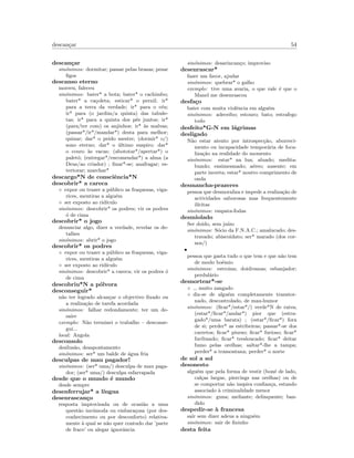 descan¸car 54
descan¸car
sin´onimos: dormitar; passar pelas brasas; pesar
ﬁgos
descanso eterno
morreu, faleceu
sin´onimos: bater* a bota; bater* o cachimbo;
bater* a ca¸coleta; esticar* o pernil; ir*
para a terra da verdade; ir* para o c´eu;
ir* para (o jardim/a quinta) das tabule-
tas; ir* para a quinta dos p´es juntos; ir*
(para/ter com) os anjinhos; ir* `as malvas;
(passar*/ir*/mandar*) desta para melhor;
quinar; dar* o peido mestre; (dormir* o/)
sono eterno; dar* o ´ultimo suspiro; dar*
o couro `as vacas; (abototar*/apertar*) o
palet´o; (entregar*/encomendar*) a alma (a
Deus/ao criador) ; ﬁnar*-se; anafragar; es-
tertorar; marchar*
descargo*N de consciˆencia*N
descobrir* a careca
◦ expor ou trazer a p´ublico as fraquezas, viga-
rices, mentiras a algu´em
◦ ser exposto ao rid´ıculo
sin´onimos: descobrir* os podres; vir os podres
´o de cima
descobrir* o jogo
denunciar algo, dizer a verdade, revelar os de-
talhes
sin´onimos: abrir* o jogo
descobrir* os podres
◦ expor ou trazer a p´ublico as fraquezas, viga-
rices, mentiras a algu´em
◦ ser exposto ao rid´ıculo
sin´onimos: descobrir* a careca; vir os podres ´o
de cima
descobriu*N a p´olvora
desconseguir*
n˜ao ter logrado alcan¸car o objectivo ﬁxado ou
a realiza¸c˜ao de tarefa acordada
sin´onimos: falhar redondamente; ter um de-
saire
exemplo: N˜ao terminei o trabalho – desconse-
gui...
local: Angola
desconsolo
desilus˜ao, desapontamento
sin´onimos: ser* um balde de ´agua fria
desculpas de mau pagador!
sin´onimos: (ser* uma/) desculpa de mau paga-
dor; (ser* uma/) desculpa esfarrapada
desde que o mundo ´e mundo
desde sempre
desenferrujar* a l´ıngua
desenrascan¸co
resposta improvisada ou de ocasi˜ao a uma
quest˜ao inc´omoda ou embara¸cosa (por des-
conhecimento ou por desconforto) relativa-
mente `a qual se n˜ao quer contudo dar ’parte
de fraco’ ou alegar ignorˆancia
sin´onimos: desarincan¸co; improviso
desenrascar*
fazer um favor, ajudar
sin´onimos: quebrar* o galho
exemplo: tive uma avaria, o que vale ´e que o
Manel me desenrascou
desfa¸co
bater com muita violˆencia em algu´em
sin´onimos: adeceibo; estouro; bato; estrafego
todo
desfeito*G-N em l´agrimas
desligado
N˜ao estar atento por introspec¸c˜ao, aborreci-
mento ou incapacidade tempor´aria de foca-
liza¸c˜ao na realidade do momento
sin´onimos: estar* na lua; aluado; medita-
bundo; ensimesmado; a´ereo; ausente; em
parte incerta; estar* noutro comprimento de
onda
desmancha-prazeres
pessoa que desmoraliza e impede a realiza¸c˜ao de
actividades saborosas mas frequentemente
il´ıcitas
sin´onimos: empata-fodas
desmiolado
Ser doido, sem ju´ızo
sin´onimos: S´ocio da F.N.A.C.; amalucado; des-
travado; abiscoidato; ser* marado (dos cor-
nos/)
•
pessoa que gasta tudo o que tem e que n˜ao tem
de modo bo´emio
sin´onimos: estroina; doidivanas; esbanjador;
perdul´ario
desnortear*-se
◦ muito zangado
◦ diz-se de algu´em completamente transtor-
nado, descontrolado, de mau-humor
sin´onimos: (ﬁcar*/estar*/) verde*N de raiva;
(estar*/ﬁcar*/andar*) pior que (estra-
gado*/uma barata) ; (estar*/ﬁcar*) fora
de si; perder* as estribeiras; passar*-se dos
carretos; ﬁcar* piurso; ﬁcar* furioso; ﬁcar*
furibundo; ﬁcar* tresloucado; ﬁcar* deitar
fumo pelas orelhas; saltar*-lhe a tampa;
perder* a tramontana; perder* o norte
de sol a sol
desonesto
algu´em que pela forma de vestir (bon´e de lado,
cal¸cas largas, piercings nas orelhas) ou de
se comportar n˜ao inspira conﬁan¸ca, estando
associado `a criminalidade menor
sin´onimos: guna; meliante; delinquente; ban-
dido
despedir-se `a francesa
sair sem dizer adeus a ningu´em
sin´onimos: sair de ﬁninho
desta feita
 