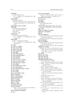 55 dicion´ario Lisboa Porto
destilado
do lado contr´ario a esse
´e um: trocadilho de contrafa¸c˜ao por aglu-
tina¸c˜ao livre
destravado
Ser doido, sem ju´ızo
sin´onimos: S´ocio da F.N.A.C.; amalucado; des-
miolado; abiscoidato; ser* marado (dos cor-
nos/)
desvendar o ﬁo `a meada
desviado
uma dezena de homossexuais
´e um: trocadilho fon´etico
local: Brasil
referente: veado
detergente
acto de prender seres humanos
´e um: trocadilho de contrafa¸c˜ao por aglu-
tina¸c˜ao livre
determine
prender a namorada do Mickey
´e um: trocadilho de contrafa¸c˜ao por aglu-
tina¸c˜ao livre
de todo
de todo o cora¸c˜ao
de tr´as da orelha
de trazer por casa
de uma assentada
de uma ﬁga
de uma forma geral
de uma maneira geral
de uma penada
de uma tirada
de uma vez para sempre
de uma vez por todas
de um dia para o outro
de um fˆolego
de um lado para o outro
de um modo geral
de um momento para o outro
de um rasgo
de um trago
deu o que tinha a dar
Deus ´e grande
Deus ´e testemunha
Deus seja louvado
Deus te ajude
Deus te guarde
Deus te livre!
Deus te valha
de vento em popa
dever* favores
exemplo: ”ﬁcou a dever favores ao presidente, e
agora n˜ao pode reclamar”
dever muitas obriga¸c˜oes
de vez
de vez em quando
sin´onimos: volta n˜ao volta; volta e meia; de
quando em quando; de quando em vez
de vida ou de morte
de viva voz
de vulto
Dezembro
´e uma subdivis˜ao do ano
´e um: mˆes
(dez/sete/trinta/cem) c˜aes a um osso
demasiados candidatos a um recurso escasso
dia a dia
diabo em ﬁgura de gente
diabos te carreguem
Dia D
dia das mentiras
dia 1 de Abril, onde se costuma pregar partidas
brincadeiras diversas
sin´onimos: primeiro de Abril; dia dos enganos
dia de ﬁnados
dia dos enganos
dia 1 de Abril, onde se costuma pregar partidas
brincadeiras diversas
sin´onimos: primeiro de Abril; dia das mentiras
di´alogo de surdos
discu¸c˜ao entre duas ou mais pessoas ou insti-
tui¸c˜oes em que cado tenta fazer pervalecer
a sua raz˜ao e ouvir os outros e sem nunca
chegar a um concenso
dia morto
diante dos olhos
dia sim, dia n˜ao
dias n˜ao s˜ao dias
dicion´ario Lisboa Porto
◦ Porto: Nem que tu te fodas!
Lisboa: N˜ao tenho certeza se vai ser poss´ıvel!
◦ Lisboa: A s´erio? E Incr´ıvel! Diria mesmo
Impressionante!
Porto: Puta que o pariu!
◦ Porto: Tou-me a cagar e a andar!
Lisboa: Claro que isso n˜ao me preocupa!
◦ Porto: Mas que caralho ´e que eu tenho a ver
com essa merda?
Lisboa: Eu n˜ao estava envolvido nesse pro-
jecto!
◦ Lisboa: Interessante, hein?
Porto: Foda-se!
◦ Porto: N˜ao vai dar nem que me foda todo!
Lisboa: Ser´a dif´ıcil concretizar a tarefa no
tempo estipulado!
◦ Porto: Puta de merda! n˜ao h´a nenhum cara-
lho que me responda???
Lisboa: Precisamos melhorar a comunica¸c˜ao
interna!
◦ Porto: E no cu? n˜ao queres levar no cu
tamb´em???
Lisboa: Talvez eu possa trabalhar at´e mais
tarde!
 