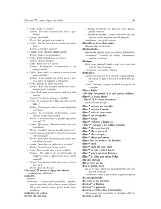 diferente*N como a ´agua do vinho 56
◦ Porto: Cala-te caralho!
Lisboa: N˜ao est´a familiarizado com o pro-
blema!
◦ Lisboa: Desculpe!
Porto: Vai pa puta que te pariu!
◦ Porto: Vai pa puta que te pariu seu pane-
leiro!
Lisboa: Desculpe, senhor!
◦ Lisboa: Acho que n˜ao posso ajudar!
Porto: Fode-te pra´ı sozinho!
◦ Porto: Puta trabalhinho de corno!
Lisboa: Adoro desaﬁos!
◦ Porto: Foste ao cu a quem?
Lisboa: Finalmente reconheceram a tua
competˆencia!
◦ Porto: Vou partir os cornos a quem mexer
nesta merda!
Lisboa: E necess´ario um treino para o pes-
soal antes de ligarem a m´aquina!
◦ Porto: Bando de ﬁlhos da puta!
Lisboa: Eles n˜ao ﬁcaram satisfeitos com o
resultado do trabalho!
◦ Porto: Enﬁa essa merda no cu, est´a uma bela
merda!
Lisboa: Por favor, refa¸ca o trabalho!
◦ Porto: Se sei quem foi o ﬁlho da puta que fez
isso...!
Lisboa: Precisamos refor¸car nosso programa
de treino!
◦ Lisboa: E necess´ario melhorarmos nossos
´ındices de produtividade!
Porto: E se fossem bater a punheta pro meio
da rua???!!!
◦ Lisboa: Que pena. Teremos outra n˜ao con-
formidade!
Porto: Caralho! vai sair cagada outra vez!
◦ Lisboa: Vamos negociar o projecto com mais
determina¸c˜ao!
Porto: Vou enﬁar isto pela goela abaixo des-
ses ﬁlhos da puta!
◦ Lisboa: Desculpe, eu poderia ter avisado!
Porto: Eu sabia que ia dar merda!
◦ Porto: Esta merda t´a a ir pro caralho!
Lisboa: Os ´ındices de produtividade da
empresa est˜ao a apresentar uma queda
sens´ıvel!
◦ Lisboa: Esse projecto n˜ao vai gerar o retorno
previsto!
Porto: T´a tudo fodido!
diferente*N como a ´agua do vinho
completamente diferente
dinheiro
dinheiro
sin´onimos: (carcanhois/carcanhol); graveto;
granfo; patac˜ao; pilim; cheta; massa; vil me-
tal; grana; pastel; pasta; guito; guita; tutu;
verdinha
dinheiro em caixa
direito de antena
◦ tempo reservado aos partidos para propa-
ganda eleitoral
◦ (metaforicamente) breves instantes em que
algu´em muito acupado nos d´a aten¸c˜ao
sin´onimos: tempo de antena
discutir o sexo dos anjos
discutir algo irrelevante
dissimulado
representa algu´em que ´e manhoso e interesseiro
sin´onimos: coninha de sab˜ao; interesseiro;
ego´ısta; manhoso
dissipar
divertir-se gastando tudo o que tem e que n˜ao
tem de modo bo´emio
sin´onimos: estroinar; esbanjar
distra´ıdo
sujeito que na hora de ir dormir, beija o rel´ogio,
d´a corda ao gato e enxota a mulher pela ja-
nela.
´e um: Deﬁni¸c˜ao compacta genial para palavras
cruzadas
dito e feito
(dividir*/repartir*) o mal pelas aldeias
dizer* `a boca cheia
(dizer*/) `a boca pequena
corre o boato de que...
dizer* adeus ao mundo
dizer* adeus `a sorte
dizer* alto e bom som
dizer* as verdades
dizer* bem
dizer* cobras e lagartos
(dizer* coisas/) do outro mundo
dizer* da sua justi¸ca
dizer* de si para si
dizer* do cora¸c˜ao
dizer* duas palavras
dizer-lhe do bom e do bonito
dizer* mal
dizer* mal da sua vida
dizer* o que vem `a boca
dizer* para os seus bot˜oes
dizer* trinta por uma linha
diz-me dessas
diz o roto ao nu
doa a quem doer
diz-se de algo dif´ıcil que imperterivelmente tem
que ser realizado
sin´onimos: custe o que custar; a qualquer pre¸co
do antigamente
do bom e do melhor
dobrar* a l´ıngua
dobrar* a parada
dobrar o Cabo das Tormentas
ultrapassar uma sequˆencia de situa¸c˜oes dif´ıceis
dobrar o garfo
 