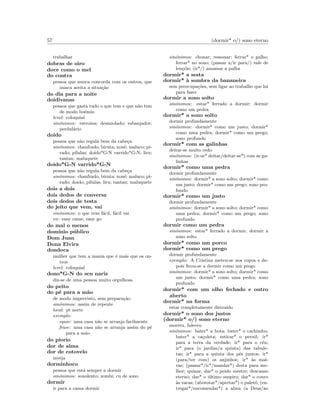 57 (dormir* o/) sono eterno
trabalhar
dobras de oiro
doce como o mel
do contra
pessoa que nunca concorda com os outros, que
nunca aceita a situa¸c˜ao
do dia para a noite
doidivanas
pessoa que gasta tudo o que tem e que n˜ao tem
de modo bo´emio
level: coloquial
sin´onimos: estroina; desmiolado; esbanjador;
perdul´ario
doido
pessoa que n˜ao regula bem da cabe¸ca
sin´onimos: chanfrado; biruta; xon´e; maluco; pi-
rado; p´ılulas; doido*G-N varrido*G-N; liru;
tantan; maluquete
doido*G-N varrido*G-N
pessoa que n˜ao regula bem da cabe¸ca
sin´onimos: chanfrado; biruta; xon´e; maluco; pi-
rado; doido; p´ılulas; liru; tantan; maluquete
dois a dois
dois dedos de conversa
dois dedos de testa
do jeito que vem, vai
sin´onimos: o que vem f´acil, f´acil vai
en: easy came, easy go
do mal o menos
dom´ınio p´ublico
Dom Juan
Dona Elvira
dondoca
mulher que tem a mania que ´e mais que os ou-
tros
level: coloquial
dono*G-N do seu nariz
diz-se de uma pessoa muito orgulhosa
do peito
do p´e para a m˜ao
de modo imprevisto, sem prepara¸c˜ao
sin´onimos: assim de repente
local: pt norte
exemplo:
equiv: uma casa n˜ao se arranja facilmente
frase: uma casa n˜ao se arranja assim do p´e
para a m˜ao
do piorio
dor de alma
dor de cotovelo
inveja
dorminhoco
pessoa que est´a sempre a dormir
sin´onimos: sonolento; zombi; cu de sono
dormir
ir para a cama dormir
sin´onimos: chonar; ressonar; ferrar* o galho;
ferrar* no sono; (passar a/ir para/) vale de
len¸c´ois; (ir*/) amassar a palha
dormir* a sesta
dormir* `a sombra da bananeira
sem preocupa¸c˜oes, sem ligar ao trabalho que h´a
para fazer
dormir a sono solto
sin´onimos: estar* ferrado a dormir; dormir
como um pedra
dormir* a sono solto
dormir profundamente
sin´onimos: dormir* como um justo; dormir*
como uma pedra; dormir* como um prego;
sono profundo
dormir* com as galinhas
deitar-se muito cedo
sin´onimos: (ir-se* deitar/deitar-se*) com as ga-
linhas
dormir* como uma pedra
dormir profundamente
sin´onimos: dormir* a sono solto; dormir* como
um justo; dormir* como um prego; sono pro-
fundo
dormir* como um justo
dormir profundamente
sin´onimos: dormir* a sono solto; dormir* como
uma pedra; dormir* como um prego; sono
profundo
dormir como um pedra
sin´onimos: estar* ferrado a dormir; dormir a
sono solto
dormir* como um porco
dormir* como um prego
dormir profundamente
exemplo: A Cristina meteu-se nos copos e de-
pois ﬁcou-se a dormir como um prego
sin´onimos: dormir* a sono solto; dormir* como
um justo; dormir* como uma pedra; sono
profundo
dormir* com um olho fechado e outro
aberto
dormir* na forma
estar completamente distra´ıdo
dormir* o sono dos justos
(dormir* o/) sono eterno
morreu, faleceu
sin´onimos: bater* a bota; bater* o cachimbo;
bater* a ca¸coleta; esticar* o pernil; ir*
para a terra da verdade; ir* para o c´eu;
ir* para (o jardim/a quinta) das tabule-
tas; ir* para a quinta dos p´es juntos; ir*
(para/ter com) os anjinhos; ir* `as mal-
vas; (passar*/ir*/mandar*) desta para me-
lhor; quinar; dar* o peido mestre; descanso
eterno; dar* o ´ultimo suspiro; dar* o couro
`as vacas; (abototar*/apertar*) o palet´o; (en-
tregar*/encomendar*) a alma (a Deus/ao
 
