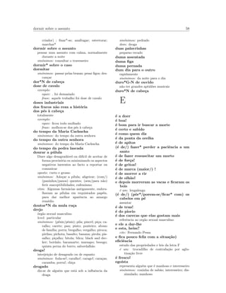 dormir sobre o assunto 58
criador) ; ﬁnar*-se; anafragar; estertorar;
marchar*
dormir sobre o assunto
pensar num assunto com calma, normalmente
durante a noite
sin´onimos: consultar o travesseiro
dormir* sobre o caso
dormitar
sin´onimos: passar pelas brasas; pesar ﬁgos; des-
can¸car
dor*N de cabe¸ca
dose de cavalo
exemplo:
equiv: foi demasiado
frase: aquele trabalho foi dose de cavalo
doses industriais
dos fracos n˜ao reza a hist´oria
dos p´es `a cabe¸ca
totalmente
exemplo:
equiv: ﬁcou todo molhado
frase: molhou-se dos p´es `a cabe¸ca
do tempo da Maria Cachucha
sin´onimos: do tempo da outra senhora
do tempo da outra senhora
sin´onimos: do tempo da Maria Cachucha
do tempo da pedra lascada
dourar a p´ulula
Dizer algo desagrad´avel ou dif´ıcil de aceitar de
forma provis´oria ou minimizando os aspectos
negativos inerentes ao facto a reportar ou
comunicar
oposto: curto e grosso
sin´onimos: Ado¸car a p´ılula; aligeirar; (com/)
(paninhos/panos) quentes; (sem/para n˜ao)
ferir susceptibilidades; eufemismo
etim: Algumas farm´acias antigamente, embru-
lhavam as p´ılulas em requintados pap´eis,
para dar melhor aparˆencia ao amargo
rem´edio
doutor*N da mula ru¸ca
drejo
´org˜ao sexual masculino
level: particular
sin´onimos: (p´enis/pˆenis); pila; pincel; pi¸ca; ca-
ralho; cacete; pau; pinto; ponteiro; abono
de fam´ılia; porra; bregalho; vergalho; piroca;
pirilau; pichota; basalto; banana; pirola; pis-
salho; pi¸calho; bitola; blica; black and dec-
ker; bordalo; bacamarte; marsapo; besugo;
quinta perna do burro; sabordalh˜ao
droga!
interjei¸c˜ao de desagrado ou de espanto
sin´onimos: foda-se!; caralho!; carago!; cara¸cas;
caramba; porra!; chi¸ca
drogado
diz-se de algu´em que est´a sob a inﬂuˆencia da
draga
sin´onimos: pedrado
dom: droga
duas palavrinhas
pequeno recado
duma assentada
duma ﬁga
duma pernada
dum dia para o outro
rapidamente
sin´onimos: da noite para o dia
duro*G-N de ouvido
n˜ao ter grandes aptid˜oes musicais
duro*N de cabe¸ca
E
´e a doer
´e boa!
´e bom para ir buscar a morte
´e certo e sabido
´e como quem diz
´e da ponta da orelha
´e de apitos
(´e de/) fazer* perder a paciˆencia a um
santo
´e de fazer ressuscitar um morto
´e de for¸ca!
´e de gritos!
´e de marca (maior/) !
´e de morrer a rir
´e de olh˜ao!
e depois morreram as vacas e ﬁcaram os
bois
´e um: lengalenga
(´e de/) (pˆor*/porem-se/ﬁcar* com) os
cabelos em p´e
assustar
´e de truz!
´e do piorio
´e dos carecas que elas gostam mais
referˆencia ao org˜ao sexual masculino
e ele a dar-lhe
e esta, heim?
cite: Fernando Pessa
e ﬁca pouco feliz com a situa¸c˜ao)
eﬁciˆencia
estudo das propriedades e leis da letra F
´e um: trocadilho de contrafa¸c˜ao por aglu-
tina¸c˜ao livre
´e fresco!
ego´ısta
representa algu´em que ´e manhoso e interesseiro
sin´onimos: coninha de sab˜ao; interesseiro; dis-
simulado; manhoso
 