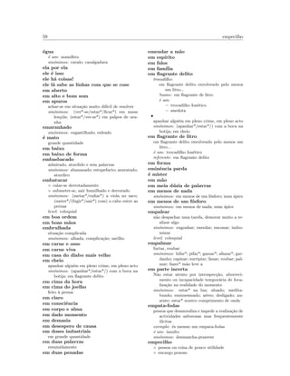 59 empecilho
´egua
´e um: mam´ıfero
sin´onimos: cavalo; cavalgadura
ela por ela
ele ´e isso
ele h´a coisas!
ele l´a sabe as linhas com que se cose
em aberto
em alto e bom som
em apuros
achar-se em situa¸c˜ao muito dif´ıcil de resolver
sin´onimos: (ver*-se/estar*/ﬁcar*) em maus
len¸c´ois; (estar*/ver-se*) em palpos de ara-
nha
emaranhado
sin´onimos: engastilhado; enleado
´e mato
grande quantidade
em baixo
em baixo de forma
embasbacado
admirado, aturdido e sem palavras
sin´onimos: abananado; estupefacto; azuratado;
aturdico
embatucar
◦ calar-se derrotadamente
◦ submeter-se, sair humilhado e derrotado
sin´onimos: (metar*/enﬁar*) a viola no saco;
(meter*/(fugir*/sair*) com) o rabo entre as
pernas
level: coloquial
em boa ordem
em boas m˜aos
embrulhada
situa¸c˜ao complicada
sin´onimos: alhada; complica¸c˜ao; sarilho
em carne e osso
em carne viva
em casa do diabo mais velho
em cheio
apanhar algu´em em pleno crime, em pleno acto
sin´onimos: (apanhar*/estar*/) com a boca na
botija; em ﬂagrante delito
em cima da hora
em cima do joelho
feito `a pressa
em claro
em consciˆencia
em corpo e alma
em dado momento
em demasia
em desespero de causa
em doses industriais
em grande quantidade
em duas palavras
resumidamente
em duas penadas
emendar a m˜ao
em esp´ırito
em falos
em fam´ılia
em ﬂagrante delito
trocadilho:
em ﬂagrante delito envolvendo pelo menos
um litro...
!name: em ﬂagrante de litro
´e um:
– trocadilho fon´etico
– anedota
•
apanhar algu´em em pleno crime, em pleno acto
sin´onimos: (apanhar*/estar*/) com a boca na
botija; em cheio
em ﬂagrante de litro
em ﬂagrante delito envolvendo pelo menos um
litro...
´e um: trocadilho fon´etico
referente: em ﬂagrante delito
em forma
eminˆencia parda
´e mister
em m˜ao
em meia d´uzia de palavras
em menos de nada
sin´onimos: em menos de um f´osforo; num ´apice
em menos de um f´osforo
sin´onimos: em menos de nada; num ´apice
empalear
n˜ao despachar uma tarefa, demorar muito a re-
alizar algo
sin´onimos: engonhar; enredar; enconar; indro-
minar
level: coloquial
empalmar
furtar, roubar
sin´onimos: bifar*; pifar*; gamar*; afanar*; gar-
danho; rapinar; surripiar; fanar; roubar; pal-
mar; fazer* m˜ao leve a
em parte incerta
N˜ao estar atento por introspec¸c˜ao, aborreci-
mento ou incapacidade tempor´aria de foca-
liza¸c˜ao na realidade do momento
sin´onimos: estar* na lua; aluado; medita-
bundo; ensimesmado; a´ereo; desligado; au-
sente; estar* noutro comprimento de onda
empata-fodas
pessoa que desmoraliza e impede a realiza¸c˜ao de
actividades saborosas mas frequentemente
il´ıcitas
exemplo: ´es mesmo um empata-fodas
´e um: insulto
sin´onimos: desmancha-prazeres
empecilho
◦ pessoa ou coisa de pouco utilidade
◦ encargo penoso
 