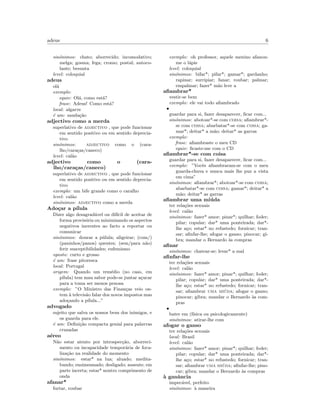 adeus 6
sin´onimos: chato; aborrecido; incomodativo;
melga; gosma; fega; cromo; postal; autoco-
lante; besunta
level: coloquial
adeus
ol´a
exemplo:
equiv: Ol´a, como est´a?
frase: Adeus! Como est´a?
local: algarve
´e um: sauda¸c˜ao
adjectivo como a merda
superlativo de adjectivo , que pode funcionar
em sentido positivo ou em sentido deprecia-
tivo
sin´onimos: adjectivo como o (cara-
lho/cara¸cas/caneco)
level: cal˜ao
adjectivo como o (cara-
lho/cara¸cas/caneco)
superlativo de adjectivo , que pode funcionar
em sentido positivo ou em sentido deprecia-
tivo
exemplo: um bife grande como o caralho
level: cal˜ao
sin´onimos: adjectivo como a merda
Ado¸car a p´ılula
Dizer algo desagrad´avel ou dif´ıcil de aceitar de
forma provis´oria ou minimizando os aspectos
negativos inerentes ao facto a reportar ou
comunicar
sin´onimos: dourar a p´ulula; aligeirar; (com/)
(paninhos/panos) quentes; (sem/para n˜ao)
ferir susceptibilidades; eufemismo
oposto: curto e grosso
´e um: frase pitoresca
local: Portugal
origem: Quando um rem´edio (no caso, em
p´ılula) tem mau sabor pode-se juntar a¸cucar
para a toma ser menos penosa
exemplo: ”O Ministro das Finan¸cas veio on-
tem `a televis˜ao falar dos novos impostos mas
ado¸cando a p´ılula...”
advogado
sujeito que salva os nossos bens dos inimigos, e
os guarda para ele.
´e um: Deﬁni¸c˜ao compacta genial para palavras
cruzadas
a´ereo
N˜ao estar atento por introspec¸c˜ao, aborreci-
mento ou incapacidade tempor´aria de foca-
liza¸c˜ao na realidade do momento
sin´onimos: estar* na lua; aluado; medita-
bundo; ensimesmado; desligado; ausente; em
parte incerta; estar* noutro comprimento de
onda
afanar*
furtar, roubar
exemplo: oh professor, aquele menino afanou-
me o l´apis
level: coloquial
sin´onimos: bifar*; pifar*; gamar*; gardanho;
rapinar; surripiar; fanar; roubar; palmar;
empalmar; fazer* m˜ao leve a
aﬁambrar*
vestir-se bem
exemplo: ele vai todo aﬁambrado
•
guardar para si, fazer desaparecer, ﬁcar com...
sin´onimos: abotoar*-se com coisa; aﬁambrar*-
se com coisa; abarbatar*-se com coisa; ga-
mar*; deitar* a m˜ao; deitar* as garras
exemplo:
frase: aﬁambraste o meu CD
equiv: ﬁcaste-me com o CD
aﬁambrar*-se com coisa
guardar para si, fazer desaparecer, ﬁcar com...
exemplo: ”Vocˆes aﬁambraram-se com o meu
guarda-chuva e nunca mais lhe puz a vista
em cima”
sin´onimos: aﬁambrar*; abotoar*-se com coisa;
abarbatar*-se com coisa; gamar*; deitar* a
m˜ao; deitar* as garras
aﬁambrar uma mi´uda
ter rela¸c˜oes sexuais
level: cal˜ao
sin´onimos: fazer* amor; pinar*; quilhar; foder;
pilar; copular; dar* uma ponteirada; dar*-
lhe a¸co; estar* no refustedo; fornicar; tran-
sar; aﬁnfar-lhe; afogar o ganso; pinocar; gi-
bra; mandar o Bernardo `as compras
aﬁnar
sin´onimos: chatear-se; levar* a mal
aﬁnfar-lhe
ter rela¸c˜oes sexuais
level: cal˜ao
sin´onimos: fazer* amor; pinar*; quilhar; foder;
pilar; copular; dar* uma ponteirada; dar*-
lhe a¸co; estar* no refustedo; fornicar; tran-
sar; aﬁambrar uma mi´uda; afogar o ganso;
pinocar; gibra; mandar o Bernardo `as com-
pras
•
bater em (f´ısica ou psicologicamente)
sin´onimos: atirar-lhe com
afogar o ganso
ter rela¸c˜oes sexuais
local: Brasil
level: cal˜ao
sin´onimos: fazer* amor; pinar*; quilhar; foder;
pilar; copular; dar* uma ponteirada; dar*-
lhe a¸co; estar* no refustedo; fornicar; tran-
sar; aﬁambrar uma mi´uda; aﬁnfar-lhe; pino-
car; gibra; mandar o Bernardo `as compras
`a ganˆancia
impec´avel, perfeito
sin´onimos: `a maneira
 