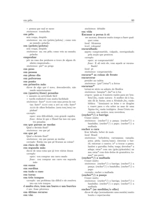 em pˆelo 60
◦ pessoa que mal se mexe
sin´onimos: trambolho
em pˆelo
sem roupa, despido
sin´onimos: nu; em (pelote/pelota) ; como veio
ao mundo; pelacho
em (pelote/pelota)
sem roupa, despido
sin´onimos: nu; em pˆelo; como veio ao mundo;
pelacho
empenhar
pˆor na casa dos penhores a troco de algum di-
nheiro emprestado...
sin´onimos: pˆor* no prego
em peso
em pessoa
em pleno dia
em polvorosa
em ponto
em primeira m˜ao
diz-se de algo que ´e novo, desconhecido, n˜ao
usado anteriormente
em (quatro/duas) penadas
◦ assunto ou actividade f´acil
◦ tarefa realiz´avel com muita facilidade
sin´onimos: fazer* algo com uma perna `as cos-
tas; fazer* algo com a av´o ao colo; fazer*
algo de olhos fechados; (nem tem/sem) es-
pinhas!
exemplo:
equiv: sem diﬁculdade, com grande rapidez
frase: deixa l´a que o Manel faz isso em qua-
tro penadas
em que param as modas
Qual a decis˜ao ﬁnal?
sin´onimos: em que p´e
em que p´e
Qual a decis˜ao ﬁnal?
sin´onimos: em que param as modas
exemplo: Ent˜ao em que p´e ﬁcaram as coisas?
em risco de vida
em segunda m˜ao
diz-se de uma coisa que j´a teve v´arios donos
exemplo:
equiv: vou comprar um carro usado
frase: vou comprar um carro em segunda
m˜ao
em suma
em surdina
em todo o caso
em torno
em trˆes tempos
exemplo: um problema t˜ao dif´ıcil e ele resolveu
isto em trˆes tempos
´e muito rico, tem um burro e um burrico
´e um: frase pitoresca
em ´ultimo recurso
em v˜ao
sin´onimos: debalde
em vida
Encanar a perna `a r˜a
ser moroso, demorar muito tempo a fazer qual-
quer coisa
local: Alcanena
level: coloquial
encaralhado
aspeto comprometido, culpado, envergonhado
pela ac¸c˜ao que praticou
exemplo:
equiv: ar comprometido!
frase: E ali est´a ele, com aquele ar encara-
lhado!
local: pt
sin´onimos: comprometido
encarar* as coisas de frente
encarcerar
prender na cadeia
sin´onimos: (pˆor*/estar*) a ferros
encarnar*
tornar-se s´ocio ou adepto do Benﬁca
sin´onimos: lampiar*; dar*-se `a luz
origem: quais as 3 maiores raz˜oes para ser ben-
ﬁsta?¡br¿ raz˜ao natura: A mulher d´a `a luz,
n˜ao d´a `as Antas, nem a Alvalade.¡br¿ raz˜ao
biblica: ”dominarei os le˜oes e os drag˜oes
e voarei para o c´eu sobre as asas de uma
´Aguia br¿ raz˜ao teol´ogica: Jesus Cristo en-
carnou, n˜ao azulou, nem esverdeou
(encher*/) a barriga
Comer muito
sin´onimos: (encher*/) a pan¸ca; (encher*/) o
bandulho; (encher*/) o papo; (encher*/) a
malbada
encher a cara
ﬁcar bˆebado, beber de mais
local: Brasil
sin´onimos: bebedeira; carraspana; ramada;
puta; piela; (narsa/nasa); entornar o bar-
ril; entornar o caneco; ir* a trocar o passo;
lamber o garraf˜ao; buba; tosga; derrubar* a
adega; estar* com um (gr˜ao/gr˜aozinho) na
asa; estar* com dois dedos de gram´atica; to-
mar* um porre
(encher*/) a malbada
Comer muito
sin´onimos: (encher*/) a barriga; (encher*/) a
pan¸ca; (encher*/) o bandulho; (encher*/) o
papo
exemplo: encher a malbada
(encher*/) a pan¸ca
Comer muito
sin´onimos: (encher*/) a barriga; (encher*/) o
bandulho; (encher*/) o papo; (encher*/) a
malbada
encher* (as medidas/o olho)
diz-se de algo (normalmente uma mu´uda) muito
bonito e espectacular
 