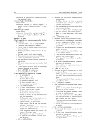 61 Enciclop´edia do piropos `a Trolha
sin´onimos: de fazer parar o trˆansito; de encher
(as medidas/o olho)
(encher*/) o bandulho
Comer muito
sin´onimos: (encher*/) a barriga; (encher*/) a
pan¸ca; (encher*/) o papo; (encher*/) a mal-
bada
(encher*/) o papo
Comer muito
sin´onimos: (encher*/) a barriga; (encher*/) a
pan¸ca; (encher*/) o bandulho; (encher*/) a
malbada
encher* o saco
Enciclop´edia do piropos aprendiz de in-
form´atica
◦ Deixa-me meter a pen na tua porta USB
◦ Quanto te vejo o meu CPU acelera...
◦ Diz-me como te chamas para te colocar nos
meus Favoritos
◦ Tu tens prioridade m´axima na lista de pro-
cessos.
◦ Tu est´as sempre em C:/meu/cora¸c˜ao
◦ Tu e eu na cama seria puro overclocking.
◦ Lisete, d´a pra meter a disquete?
◦ N˜ao h´a placa gr´aﬁca consigua renderizar a
tua ﬁgura.
◦ N´os junto somos como um processador dual
core.
◦ O meu sistema entra em modo de hiberna¸c˜ao
quando n˜ao est´as ao meu lado.
◦ Tu ´es o ENTER da minha vida.
◦ ´Es o carregador do meu iPod.
Enciclop´edia do piropos `a Trolha
◦ I – A RIMA RICA
◦ – ´O ﬂor, d´a para pˆor?
– ´O musa, d´as-me tusa...
– ´O bomboca, mostra a toca!
– ´O doce, era onde fosse...
– ´O boneca, vai uma queca?
◦ II – O TROCADILHO
◦ – ´Es como um helic´optero – gira e boa...
– ´O febra, junta-te aqui `a brasa.
– ´O j´oia, anda aqui ao ourives.
– ´O ’morcona’, comia-te o suﬁxo...
– Andas na tropa? ´E que marchavas que
era uma maravilha!
– Se fosses um barco pirata, comia-te o te-
souro que tens entre as pernas...
– Tantas curvas e eu sem trav˜oes.
– Usas cuecas TMN? ´E que tens um rabi-
nho que ´e um mimo...
– A tua m˜ae s´o pode ser uma ostra para
cuspir uma p´erola como tu...
– Tens um cu que parece uma cebola, ´e de
comer e chorar por mais!
– Belas pernas... A que horas abrem?
– A ti n˜ao te custava nada e a mim sabia-
me t˜ao bem...
◦ III – A MET´AFORA
◦ – ´O ﬁlha, com um cuzinho desses deves ca-
gar bombons...
– ´O ﬁlha, levavas a´ı com o martelo
pneum´atico que faz´ıamos o t´unel do
Marquˆes num instante...
– Que bela anilha que tu tens, deixa l´a en-
roscar o meu parafuso.
– S´o custa a cabe¸ca que o resto ´e pesco¸co!
– Que rica sardinha para o meu gatinho...
– Anda c´a a cima afagar-me a cobra zaro-
lha...
◦ IV – OS ORDIN´ARIOS
◦ – ´O ﬁlha, fazia-te um pijaminha de cuspo.
– Quem me dera que fosses um frango para
te meter um pau no cu e fazer-te suar...
– S´o n˜ao tenho pˆelos na l´ıngua porque tu
n˜ao queres...
– ´O linda, sobe aqui `a palmeira e anda-me
lamber os cocos...
– O teu cu parece uma serra el´ectrica – n˜ao
h´a pau que lhe resista!
– Podia ﬁcar um mˆes a cagar trapos, mas
comia-te com roupa e tudo...
– Posso pagar-te uma bebida ou preferes
em dinheiro?
– Se isso ´e o que est´a na montra, imagino o
que estar´a no armaz´em
– O teu pai deve ser arquitecto, tens um cu
que ´e uma obra.
◦ V – OS RELIGIOSOS
◦ – Diz-me l´a como te chamas para te pedir
ao Menino Jesus.
– ´O ﬁlha, queres ir ao c´eu? Sobe os andai-
mes que o resto do caminho ´e por minha
conta...
– Por acaso ´es cat´olica? ´E que tens um cu
que valha-me Deus.
◦ VI – OS ESPIRITUOSOS
◦ – ´Es um bilhete de primeira classe para o
pecado...
– Queria ser um patinho de borracha para
passar o dia na tua banheira...
– Deves estar t˜ao cansada, passaste a noite
`as voltas na minha cabe¸ca!
– Posso n˜ao ser bonito como o Brad Pitt,
nem ter os m´usculos do Schwarzenegger,
mas a lamber sou uma Lassie...
– Com uma montra dessas, imagino como ´e
o armaz´em...
– ´O doce, anda c´a a cima fazer uma festinha
ao tareco.
◦ VII – QUEM DESDENHA...
◦ – N˜ao ´es nada de se deitar fora, j´a tive pior
e a pagar...
– ´O ﬁlha, tens carinha de modelo, mas o
teu cu ´e um continente!
– Com umas b´oias dessas o Titanic n˜ao ti-
nha ido ao fundo.
 