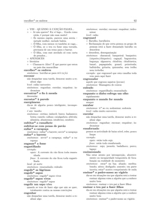 encolher* os ombros 62
◦ VIII – QUANDO A CANC¸ ˜AO FALHA...
◦ – Ai n˜ao queres? Eu vi logo... Gorda como
est´as, ´e porque n˜ao suas muito!
– ´Es mesmo esguia, pareces uma sereia –
metade mulher, metade baleia.
– ´O ﬁlha, com menos cu tamb´em se caga...
– ´O ﬁlha, se o teu cu fosse uma torrada,
precisava de um remo para o barrar.
– ´O ﬁlha, com esse atrelado s´o com carta
de pesados...
◦ APENDICES
◦ liter´arios
◦ – Chamas-te Alice? ´E que parece que estou
no pais das maravilhas
encolher* os ombros
sin´onimos: borrifar-se para situac¸˜ao
enconar
n˜ao despachar uma tarefa, demorar muito a re-
alizar algo
level: cal˜ao carroceiro
sin´onimos: engonhar; enredar; empalear; in-
drominar
encontrar* o ﬁo `a meada
desvendar
encostar* `a parede
energ´umeno
diz-se de algu´em pouco inteligente, incompe-
tente
´e um: insulto
sin´onimos: cretino; imbecil; burro; badameco;
besta; camelo; calhau; cavalgadura; ab´ecula;
alim´aria; abantesma; estafermo; sendeiro
enfeitar* o ramalhete
enfeitar-se com penas de pav˜ao
enﬁar* a carapu¸ca
sin´onimos: enﬁar* o barrete; servir* a carapu¸ca
enﬁar* o barrete
sin´onimos: servir* a carapu¸ca; enﬁar* a ca-
rapu¸ca
enganar* a fome
engastilhado
exemplo:
equiv: A corrente do c˜ao ﬁcou toda emara-
nhada
frase: A corrente do c˜ao ﬁcou toda engasti-
lhada
local: pt norte
sin´onimos: emaranhado; enleado
engolir* as l´agrimas
engolir* sapos
sin´onimos: engolir* sapos vivos
engolir* sapos vivos
sin´onimos: engolir* sapos
engolir um sapo vivo
quando se tem de fazer algo que n˜ao se quer,
totalmente contra as nossas convic¸c˜oes
engonhar
n˜ao despachar uma tarefa, demorar muito a re-
alizar algo
sin´onimos: enredar; enconar; empalear; indro-
minar
level: cal˜ao
engranzel
◦ Barulho, barulheira
◦ Reclama¸c˜ao de que certa pessoa ou grupo de
pessoas est´a a fazer demasiado barulho ou
desordem
◦ desordem, desorganiza¸c˜ao
sin´onimos: chavascal; basqueiral; basqueiro;
(xiqueiro/chiqueiro); caga¸cal; bagunceira;
bagun¸ca; algazarra; chinfrim; chinfrineira;
banz´e; papagaiada; granel; peixeirada;
balb´urdia; gritaria; quizumba; sem trelho
nem trebelho
exemplo: que engranzel que esta canalha toda
vem para aqui fazer
engraxador
aquele que engraxa sapatos (jocoso)
sin´onimos: Massagista de couros
enleado
sin´onimos: engastilhado; emaranhado
enquanto o diabo esfrega um olho
rapidamente
enquanto o mundo for mundo
sempre
enrabar
sin´onimos: ir* ao cu; sodomizar; sodomia
level: cal˜ao muito carroceiro
enredar
n˜ao despachar uma tarefa, demorar muito a re-
alizar algo
sin´onimos: engonhar; enconar; empalear; in-
drominar
ensafornado
pessoa ou actividade de baixo n´ıvel, reles, pouco
limpa
exemplo:
equiv: est´as todo sujo
frase: est´as todo ensafornado
sin´onimos: sujo; javardo; badalhoco; porco;
laga¸co
ensimesmado
N˜ao estar atento por introspec¸c˜ao, aborreci-
mento ou incapacidade tempor´aria de foca-
liza¸c˜ao na realidade do momento
sin´onimos: estar* na lua; aluado; medita-
bundo; a´ereo; desligado; ausente; em parte
incerta; estar* noutro comprimento de onda
ensinar* o padre-nosso ao vig´ario
diz-se em situa¸c˜oes em que algu´em est´a a tentar
ensinar alguma coisa a algu´em que a conhece
muito bem
sin´onimos: ensinar o teu pai a fazer ﬁlhos
ensinar o teu pai a fazer ﬁlhos
diz-se em situa¸c˜oes em que algu´em est´a a tentar
ensinar alguma coisa a algu´em que a conhece
muito bem
sin´onimos: ensinar* o padre-nosso ao vig´ario
 