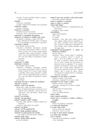 63 (´e/) o tanas!
exemplo: Grande novidade! Est´as a ensinar o
teu pai a fazer ﬁlhos...
entalar
sin´onimos: atrapalhar
exemplo: fulano ﬁcou entalado com a pergunta
enterrar a gata
enterrar o chumbo
enterrar o assunto
n˜ao falar mais de um assunto
sin´onimos: dar* o assunto por encerrado
enterrar* o machado da guerra
enterrar os mortos e cuidar dos vivos
ultrapassar a desgra¸ca e seguir em frente
origem: Marquˆes de Pombal, ap´os o terramoto
de 1755, quando o rei perguntou - que fazer?
entornar o barril
ﬁcar bˆebado, beber de mais
sin´onimos: bebedeira; carraspana; ramada;
puta; piela; (narsa/nasa); encher a cara; en-
tornar o caneco; ir* a trocar o passo; lamber
o garraf˜ao; buba; tosga; derrubar* a adega;
estar* com um (gr˜ao/gr˜aozinho) na asa; es-
tar* com dois dedos de gram´atica; tomar*
um porre
local: Brasil
entornar* o caldo
entornar o caneco
ﬁcar bˆebado, beber de mais
sin´onimos: bebedeira; carraspana; ramada;
puta; piela; (narsa/nasa); encher a cara; en-
tornar o barril; ir* a trocar o passo; lamber
o garraf˜ao; buba; tosga; derrubar* a adega;
estar* com um (gr˜ao/gr˜aozinho) na asa; es-
tar* com dois dedos de gram´atica; tomar*
um porre
local: Brasil
entradas de le˜ao e sa´ıdas de sendeiro
entrar* a matar
entrar* com o p´e direito
entrar bem , entrar da melhor maneira
origem: No Imp´erio Romano, nas festas, os con-
vidados eram obrigados a entrar dextro no
sal˜ao pede - com o p´e direito. Assim, evita-
riam m´a sorte.
entrar* em ´orbita
entrar* em parafuso
entrar* mudo e sair* calado
n˜ao dizer nada (devido a alguma sita¸c˜ao em-
bara¸cosa)
sin´onimos: n˜ao tugir* nem mugir*
entrar* na linha
entrar* na*N mat´eria*N
entrar* pela madeira dentro
(entrar*/) pela porta do cavalo
por cunha ou de forma pouco can´onica
entrar* pelo cano
entrar* pelos olhos dentro
ser uma evidˆencia
entrar* por um ouvido e sair pelo outro
n˜ao prestar aten¸c˜ao nenhuma
entre a espada e a parede
entre a vida e a morte
entre dois fogos
Alvo visado simultanea e conjugadamente por
duas armas
sin´onimos: fogo cruzado
entrefolhos
´org˜ao sexual feminino
level: cal˜ao
en: pussy
sin´onimos: cona; pipi; pito; pita¸co; pirona;
rata; vagina; ninho; parreco; pombinha; ra-
cha; febra; mexilh˜ao; ostra; greta; pacha-
cha; patareca; passarinha; perseguida; bo-
ceta; cona¸ca; crica; aranha; fanesga; boca
do corpo; xana
(entregar*/encomendar*) a alma (a
Deus/ao criador)
morreu, faleceu
sin´onimos: bater* a bota; bater* o cachimbo;
bater* a ca¸coleta; esticar* o pernil; ir*
para a terra da verdade; ir* para o c´eu;
ir* para (o jardim/a quinta) das tabule-
tas; ir* para a quinta dos p´es juntos; ir*
(para/ter com) os anjinhos; ir* `as malvas;
(passar*/ir*/mandar*) desta para melhor;
quinar; dar* o peido mestre; (dormir* o/)
sono eterno; descanso eterno; dar* o ´ultimo
suspiro; dar* o couro `as vacas; (aboto-
tar*/apertar*) o palet´o; ﬁnar*-se; anafragar;
estertorar; marchar*
entregar*-se de alma e cora¸c˜ao
dedicar-se muito a uma tarefa
sin´onimos: entregar*-se de corpo e alma
entregar*-se de corpo e alma
dedicar-se muito a uma tarefa
sin´onimos: entregar*-se de alma e cora¸c˜ao
entreguei
estar cercado de homossexuais
referente: gay
´e um: trocadilho fon´etico
entre m˜aos
entre quatro paredes
(entre um e o outro,/) venha o diabo e
escolha
entupir
deixar sem palavras, atrapalhar
e o mais s˜ao hist´orias
´e o que est´a a dar
estar na moda, ser afamado
sin´onimos: estar* na berra
´e o que se leva deste mundo
e o resto s˜ao cantigas
(´e/) o tanas!
express˜ao de discordˆancia e rep´udio
´e um: interjei¸c˜ao
 