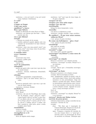 ´e o vais! 64
sin´onimos: o teu avˆo torto!; a tua av´o torta!;
tanas, badanas e barbatanas
´e o vais!
´e p´a!
´e pegar ou largar
´e pior que sarna
equilibrar* o barco
Era o que faltava
Enfase na aﬁrma¸c˜ao de coisa ´obvia ou l´ogica
sin´onimos: por apenas que n˜ao fosse ...; Obvi-
amente que sim
era o que faltava!
erec¸c˜ao
◦ Homem em estado de de erec¸c˜ao
◦ tamb´em aplic´avel quando algu´em est´a com
vontade de incontrol´avel de fazer determi-
nada tarefa
sin´onimos: estar com uma ponta!; estar* com
tes˜ao; estar* com tou¸ca; estar de pau feito;
estar* abananado
´e rem´edio santo
errar ´e humano
erro
incorrec¸c˜ao num texto
sin´onimos: gralha; gato
erro crasso
enorme erro
erro* de palmat´oria
esbanjador
pessoa que gasta tudo o que tem e que n˜ao tem
de modo bo´emio
sin´onimos: estroina; doidivanas; desmiolado;
perdul´ario
esbanjar
em grandes quantidades, exageradamente
sin´onimos: (dar*/) `as m˜aos cheias; (dar*/) a
rodos
•
divertir-se gastando tudo o que tem e que n˜ao
tem de modo bo´emio
sin´onimos: estroinar; dissipar
escafeder-se
fugir, afastar-se
local: Brasil
sin´onimos: dar ares de Vila Diogo; dar `a sola;
dar de frosques; cavar*; pirar-se*; fugir*;
(vazar/bazar); (pˆor-se* no/dar* o) piro; pˆor-
se* na alheta; pˆor-se* nas andadeiras; pˆor-
se* ao fresco; pˆor-se* a mexer; pˆor-se* a bu-
lir; pˆor-se* a milhas; pˆor-se* a andar; cair
fora; mandar-se; ralar peito; picar a mula;
acunhar; pisar fundo
escandalizar
tronar-se notado
sin´onimos: dar* nas vistas
escangalhar-se a rir
escanifrado
diz-se de algu´em muito magro
sin´onimos: (ser* um/) pau de virar tripas; ´as
de paus; magricela
escapar* de boa
escapar* por uma unha negra
escapar* por um triz
escardu¸cada
b´atega de chuva inesperada e curta
escarolho
com desvio oa deﬁciˆencia ocular
sin´onimos: zarolho; mirolho; vesgo; estr´abico
´Es cat´olica?... ´E que tens umas mamas,
valha-me Deus!
´e um: piropo de gosto duvidoso
´Es como um helic´optero – gira e boa!
´e um: piropo de gosto duvidoso
esconderijo
s´ıtio onde me escondo
sin´onimos: coio; covil
esconder* o jogo
n˜ao contar tudo, guardar segredos
(escorregar* em/deitar*/) uma casca de
banana
armadilha
escorregar* na cal¸cada
Deixar-se convencer a ter rela¸c˜oes sexuais
sin´onimos: escorregar* na fonte; Deixar*-se ir
na conversa...
level: cal˜ao
exemplo: Diz-se que a Armandina escorregou
na cal¸cada...
escorregar* na fonte
Deixar-se convencer a ter rela¸c˜oes sexuais
exemplo: Ela l´a escorregou na fonte...
nota: Antigamente, quando as mo¸cas e n˜ao s´o,
iam buscar ´agua `a fonte, local onde podiam
encontrar os seus pretendentes, longe dos
olhares e ouvidos das m˜aes. Nessas ocasi˜oes
os pretendentes aproveitavam para conven-
cer as suas amadas a irem na sua conversa,
a terem rela¸c˜oes sexuais. Quando tal acon-
tecia, a mo¸ca escorregou na fonte...
local: pt
level: cal˜ao
sin´onimos: escorregar* na cal¸cada; Deixar*-se
ir na conversa...
escrever* direito por linhas tortas
escriv˜ao da pena grossa
referˆencia depreciativa, antiga a varredor da rua
sin´onimos: varredor de rua
exemplo:
frase: ”Ele disse que ´e empregado da
Cˆamara Municipal. Esqueceu-se foi de di-
zer que ´e escriv˜ao da pena grossa”
equiv: Compara a vassoura de varredor de
rua (em tempos idos) e a ”pena”que o
escriv˜ao usava na escritura¸c˜ao de livros
de escrit´orio ou tribunal. Distin¸c˜ao aqui
 