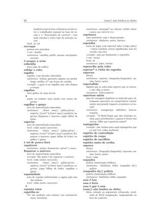 65 (essa/) n˜ao lembra ao diabo
impl´ıcita marca bem a distˆancia social en-
tre o trabalhador manual na base da es-
cala e o ”funcion´ario de carteira”, com
mais estudos e outro tipo de inser¸c˜ao so-
cial
local: pt sul
escroque
pessoa sem princ´ıpos
´e um: insulto
sin´onimos: canalha; patife; sacana; sacripanta;
sacrista
´e sempre a aviar
esfar´odia
broa (p˜ao de milho)
esfolar o rabo
esgalha
rapidez, com elevada velocidade
sin´onimos: bolina; gazonete; g´aspia; na mecha;
bisga; estilha; ir* nas horas do caralho
exemplo: o gajo ia no esgalha mas n˜ao chegou
a tempo
esgalhar
tirar galhos de uma ´arvore
•
andar ou realizar uma tarefa com muito de-
pressa
esgalhar o gan¸co
acto de masturba¸c˜ao masculina
sin´onimos: (bater uma/) (p´ıbia/p´ıvia) ;
seg´ovia; (tocar* `a/bater uma/) punheta; es-
goviar; Espancar o marreco; jogar bilhar de
bolso
esgoviar
acto de masturba¸c˜ao masculina
level: cal˜ao muito carroceiro
sin´onimos: (bater uma/) (p´ıbia/p´ıvia) ;
seg´ovia; (tocar* `a/bater uma/) punheta; Es-
pancar o marreco; jogar bilhar de bolso; es-
galhar o gan¸co
´e sol de pouca dura
espairecer
sin´onimos: arejar; desanoviar; sartar* o muro
Espancar o marreco
acto de masturba¸c˜ao masculina
exemplo: Ele gosta ´e de espancar o marreco
level: cal˜ao muito carroceiro
sin´onimos: (bater uma/) (p´ıbia/p´ıvia) ;
seg´ovia; (tocar* `a/bater uma/) punheta; es-
goviar; jogar bilhar de bolso; esgalhar o
gan¸co
espanholada
acto de copular substituindo a vagina pelo seio
das mamas
level: cal˜ao muito carroceiro
•
espanta ratos
espatifar-se
Ter um acidente com embate (em autom´ovel,
moto, bicicleta)
sin´onimos: estampar*-se; chocar; colidir; bater
contra um obst´aculo
espelunca
casa miser´avel, suja e desarrumada
sin´onimos: chafarica; antro; barraco
espenifra
carta de jogar com especial valor (vulgo joker)
; talvez tamb´em outros signiﬁcados mas foi
ouvido com este
exemplo: saiu-me ﬁnalmente o espenifra
´e um: termo
local: pt
sin´onimos: joker; best˜ao
espera-lhe pela volta
esperar* a visita da cegonha
esperma
s´emen
sin´onimos: esporra; (langonho/langonha); na-
nha; beita; meita
espertalh˜ao
alguˆem que se acha mais esperto que os outros,
e n˜ao olha a meios
sin´onimos: Chico-esperto
esperteza saloia
usar de vantagem ileg´ıtima ou indevida para ul-
trapassar parceiros ou competidores (usual-
mente sem grande impacto econ´omico ou so-
cial)
sin´onimos: mangaru¸ca; aldrabice; batota;
tram´oia
exemplo: ”O Ra´ul ﬁngiu que n˜ao existiam se-
nhas para atendimento e passou `a frente dos
outros. Olha que esperteza saloia!”
espingardar
exemplo: n˜ao venhas para aqui espingardar que
eu n˜ao tive culpa nenhuma
esp´ırito de contradi¸c˜ao
esp´ırito de corpo
esp´ırito de sacrif´ıcio
esp´ırito santo de orelha
esporra
s´emen
sin´onimos: (langonho/langonha); esperma; na-
nha; beita; meita
level: cal˜ao
esquadra
pol´ıcia (institui¸c˜ao/edif´ıcio)
sin´onimos: babil´onia; b´oﬁa; (esquadra da/)
pol´ıcia
(esquadra da/) pol´ıcia
pol´ıcia (institui¸c˜ao/edif´ıcio)
sin´onimos: babil´onia; b´oﬁa; esquadra
essa ´e boa
essa ´e forte
essa ´e que ´e essa
(essa/) n˜ao lembra ao diabo
Ideia, solu¸c˜ao ou argumento rebuscado, resul-
tado de f´ertil imagina¸c˜ao, inapropriado ou
fora do contexto
 