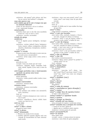 essa n˜ao parece sua 66
sin´onimos: n˜ao passar* pela cabe¸ca; n˜ao lem-
bra ao careca; n˜ao lembrar* a ningu´em
essa n˜ao parece sua
est´a calado que j´a la vai o tempo em que
os animais falavam!
ordem de n˜ao aborrecer e de se ir embora
´e um: repreens˜ao ben´ıgna
estacionador
indiv´ıduo chato que se n˜ao d´as uma moedinha
acima de 1 euro te risca o carro
sin´onimos: carocho; arrumador
estado de gra¸ca
estafermo
diz-se de algu´em pouco inteligente, incompe-
tente
sin´onimos: cretino; imbecil; burro; badameco;
besta; camelo; calhau; cavalgadura; ab´ecula;
alim´aria; abantesma; energ´umeno; sendeiro
´e um: insulto
estalar* o verniz
Prepara-se para uma discuss˜ao ou para usar pa-
lavreado pouco recomend´avel
sin´onimos: arriar a jiga; arriar o cesto; arriar a
canastra
estalo
pancada na cara
exemplo: levas um estalo que at´e voas!
sin´onimos: chapada; chapo; chapad˜ao; bofe-
tada; tabefe; lapada; Levar uma `a costa da
m˜ao!
est´a longos per´ıodos com o instrumento
apoiado na perna sem tocar
estamboereda
queda aparatosa
sin´onimos: tralho; grande malho; tombo; tram-
bolh˜ao
estamos conversados
sin´onimos: estamos nessa
estamos nessa
sin´onimos: estamos conversados
estampar*-se
Ter um acidente com embate (em autom´ovel,
moto, bicicleta)
local: pt
exemplo: A In´acia estampou-se com o carro on-
tem `a noite
sin´onimos: espatifar-se; chocar; colidir; bater
contra um obst´aculo
est´a na cara
ser evidente
estar* a aﬁar o dente
preparar-se para comer
estar* `a altura
estar* abananado
◦ Homem em estado de de erec¸c˜ao
◦ tamb´em aplic´avel quando algu´em est´a com
vontade de incontrol´avel de fazer determi-
nada tarefa
sin´onimos: estar com uma ponta!; estar* com
tes˜ao; estar* com tou¸ca; estar de pau feito;
erec¸c˜ao
level: cal˜ao
local: pt
exemplo: O Ab´ılio mal vˆe uma mulher ﬁca logo
de pau feito
estar* `a bica
coisas prestes a acontecer, realizar-se
estar* a cair aos bocados
estar muito velho, avariado, inseguro, a funcio-
nar mal, can¸cado de esfor¸co ou doen¸ca
sin´onimos: estar* a cair da tripe¸ca; andar* a
arrastar os p´es; andar* a bal˜oes de soro
estar* a cair da tripe¸ca
estar muito velho, avariado, inseguro, a funcio-
nar mal, can¸cado de esfor¸co ou doen¸ca
exemplo: o meu carro est´a a cair da tripe¸ca e
ainda queres que eu acelere?
sin´onimos: estar* a cair aos bocados; andar* a
arrastar os p´es; andar* a bal˜oes de soro
estar* a dar as ´ultimas
estar* a dar tilt
ﬁcar maluco momentaneamente
sin´onimos: ﬂipar; marar; passar*-se; perder* a
cabe¸ca; pirar* de vez
level: coloquial
estar* a deitar fumo
estar* `a dependura
sem dinheiro
sin´onimos: (sem/n˜ao ter*) cheta; (an-
dar*/estar*/ﬁcar*) nas lonas; (estar*/) teso;
estar* liso; estar* teso como um carapau;
sem um tusto
estar* a desfazer (em/)
dizer mal de
estar* a ferver
estar* a leste
desconhecer
estar* `a m˜ao de semear
estar* a marimbar-se (para situa¸c˜ao/)
estar* a matar
estar* a mijar fora do (penico/testo)
s´o est´as a dizer disparates
(estar*/andar*) a apanhar bon´es
estar* a postos
estar* a pregar no deserto
estar* armado at´e aos dentes
estar carregado de muitas e poderosas armas
(estar* armado em/) carapau de corrida
◦ armar-se em bom, gabar-se
◦ algu´em que se considera muito esperto
sin´onimos: arrotar postas de pescada
estar* arrumado*G-N
estar* `as moscas
estar quase vazio
exemplo: ontem, o cinema estava `as moscas
sin´onimos: meia d´uzia de gatos pingados
 