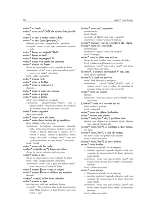 67 estar* com tou¸ca
estar* a tenir
estar* avariado*G-N da caixa dos piroli-
tos
estar* a ver a coisa muito feia
estar* a ver (que/porque/)
deduzir, entender, compreender, perceber
exemplo: estou a ver que resolveste acordar
cedo
estar* bem arranjado*G-N
estar* bem aviado
estar* bem entregue*N
estar* cada vez mais na mesma
estar* cheia de fome
diz-se de uma mulher com vontade de foder
sin´onimos: estar* com o pito aos saltos; estar*
com o cio; estar* com tusa
level: cal˜ao carroceiro
estar* cheio dele
estar* com a bolha
estar* com a caganeira
diarreia
estar* com a m˜ao na massa
estar* com a pinga
estar* com a telha
estar* mal disposto e zangado
sin´onimos: (andar*/estar*/ﬁcar*) com a
mosca; (estar*/) com os azeites; de candeias
`as avessas; estar de mal com algu´em
estar* com cagufes
estar com medo
estar* com cara de caso
estar* com dois dedos de gram´atica
ﬁcar bˆebado, beber de mais
sin´onimos: bebedeira; carraspana; ramada;
puta; piela; (narsa/nasa); encher a cara; en-
tornar o barril; entornar o caneco; ir* a
trocar o passo; lamber o garraf˜ao; buba;
tosga; derrubar* a adega; estar* com um
(gr˜ao/gr˜aozinho) na asa; tomar* um porre
local: Brasil
estar* com ela ferrada
(estar* com/levar*) fogo no rabo
diz-se de quem vai com muita pressa
estar* com o cio
diz-se de uma mulher com vontade de foder
level: cal˜ao estupidamente carroceiro
sin´onimos: estar* com o pito aos saltos; estar*
com tusa; estar* cheia de fome
estar* como Deus com os anjos
estar* como Deus o deitou ao mundo
despido
(estar* com/) olho bem aberto
estar* como o a¸co
est´a ´optimo, est´a em excelente forma
exemplo: ”Os pr´oximos dias ser˜ao importantes
para Rafa mostrar a Jos´e Peseiro que est´a
como o a¸co”
(estar* com o/) paquete
menstrua¸c˜ao
local: Brasil
exemplo: A Maria est´a com o paquete
sin´onimos: (estar* com o/) per´ıodo
(estar* como/) peixe (na/fora de) ´agua
(estar* com o/) per´ıodo
menstrua¸c˜ao
sin´onimos: (estar* com o/) paquete
local: Portugal
estar* com o pito aos saltos
diz-se de uma mulher com vontade de foder
level: cal˜ao estupidamente carroceiro
sin´onimos: estar* com o cio; estar* com tusa;
estar* cheia de fome
((estar*/) como) sardinha*N em lata
estar muito apertado
(estar*/) com os azeites
estar* mal disposto e zangado
sin´onimos: (andar*/estar*/ﬁcar*) com a
mosca; estar* com a telha; de candeias `as
avessas; estar de mal com algu´em
estar* com os copos
bˆebado
sin´onimos: com um copo a mais; bˆebado como
um cacho
(/estar* com os) cornos no ar
estar atento e curioso
level: coloquial
estar* com os olhos fechados
estar* como um pinto
(estar* com/ser* de/) gatilho leve
algu´em que dispara ao primeiro sinal, algu´em
que explode facilmente
(estar* com/ter*) a barriga a dar horas
ter fome
(estar* com/ter*/) dor de corno
ter sido tra´ıdo em quest˜ao de amores
level: cal˜ao carroceiro
(estar* com/ter*) o saco cheio
estar* com tes˜ao
◦ Homem em estado de de erec¸c˜ao
◦ tamb´em aplic´avel quando algu´em est´a com
vontade de incontrol´avel de fazer determi-
nada tarefa
sin´onimos: estar com uma ponta!; estar* com
tou¸ca; estar de pau feito; estar* abananado;
erec¸c˜ao
level: cal˜ao carroceiro
estar* com tou¸ca
◦ Homem em estado de de erec¸c˜ao
◦ tamb´em aplic´avel quando algu´em est´a com
vontade de incontrol´avel de fazer determi-
nada tarefa
sin´onimos: estar com uma ponta!; estar* com
tes˜ao; estar de pau feito; estar* abananado;
erec¸c˜ao
level: cal˜ao carroceiro
 