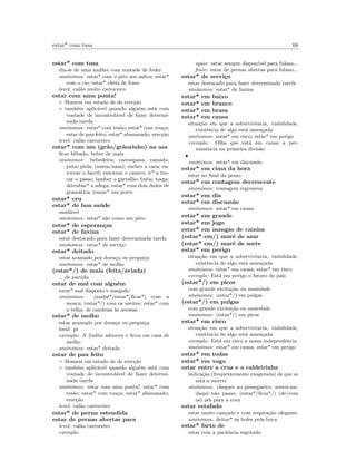 estar* com tusa 68
estar* com tusa
diz-se de uma mulher com vontade de foder
sin´onimos: estar* com o pito aos saltos; estar*
com o cio; estar* cheia de fome
level: cal˜ao muito carroceiro
estar com uma ponta!
◦ Homem em estado de de erec¸c˜ao
◦ tamb´em aplic´avel quando algu´em est´a com
vontade de incontrol´avel de fazer determi-
nada tarefa
sin´onimos: estar* com tes˜ao; estar* com tou¸ca;
estar de pau feito; estar* abananado; erec¸c˜ao
level: cal˜ao carroceiro
estar* com um (gr˜ao/gr˜aozinho) na asa
ﬁcar bˆebado, beber de mais
sin´onimos: bebedeira; carraspana; ramada;
puta; piela; (narsa/nasa); encher a cara; en-
tornar o barril; entornar o caneco; ir* a tro-
car o passo; lamber o garraf˜ao; buba; tosga;
derrubar* a adega; estar* com dois dedos de
gram´atica; tomar* um porre
estar* cru
estar* de boa sa´ude
saud´avel
sin´onimos: estar* s˜ao como um pˆero
estar* de esperan¸cas
estar* de faxina
estar destacado para fazer determinada tarefa
sin´onimos: estar* de servi¸co
estar* deitado
estar acamado por doen¸ca ou pregui¸ca
sin´onimos: estar* de molho
(estar*/) de mala (feita/aviada)
de partida
estar de mal com algu´em
estar* mal disposto e zangado
sin´onimos: (andar*/estar*/ﬁcar*) com a
mosca; (estar*/) com os azeites; estar* com
a telha; de candeias `as avessas
estar* de molho
estar acamado por doen¸ca ou pregui¸ca
local: pt
exemplo: A Judite adoeceu e ﬁcou em casa de
molho
sin´onimos: estar* deitado
estar de pau feito
◦ Homem em estado de de erec¸c˜ao
◦ tamb´em aplic´avel quando algu´em est´a com
vontade de incontrol´avel de fazer determi-
nada tarefa
sin´onimos: estar com uma ponta!; estar* com
tes˜ao; estar* com tou¸ca; estar* abananado;
erec¸c˜ao
level: cal˜ao carroceiro
estar* de perna estendida
estar de pernas abertas para
level: cal˜ao carroceiro
exemplo:
equiv: estar sempre dispon´ıvel para fulano...
frase: estar de pernas abertas para fulano...
estar* de servi¸co
estar destacado para fazer determinada tarefa
sin´onimos: estar* de faxina
estar* em baixo
estar* em branco
estar* em brasa
estar* em causa
situa¸c˜ao em que a sobrevivˆencia, viabilidade,
existˆencia de algo est´a amea¸cada
sin´onimos: estar* em risco; estar* em perigo
exemplo: Olha que est´a em causa a per-
manˆencia na primeira divis˜ao
•
sin´onimos: estar* em discuss˜ao
estar* em cima da hora
estar no ﬁnal do prazo
estar* em contagem decrescente
sin´onimos: contagem regressiva
estar* em dia
estar* em discuss˜ao
sin´onimos: estar* em causa
estar* em grande
estar* em jogo
estar* em mangas de camisa
(estar* em/) mar´e de azar
(estar* em/) mar´e de sorte
estar* em perigo
situa¸c˜ao em que a sobrevivˆencia, viabilidade,
existˆencia de algo est´a amea¸cada
sin´onimos: estar* em causa; estar* em risco
exemplo: Est´a em perigo o futuro do pa´ıs
(estar*/) em picos
com grande excita¸c˜ao ou ansiedade
sin´onimos: (estar*/) em pulgas
(estar*/) em pulgas
com grande excita¸c˜ao ou ansiedade
sin´onimos: (estar*/) em picos
estar* em risco
situa¸c˜ao em que a sobrevivˆencia, viabilidade,
existˆencia de algo est´a amea¸cada
exemplo: Est´a em risco a nossa independˆencia
sin´onimos: estar* em causa; estar* em perigo
estar* em todas
estar* em voga
estar entre a cruz e a caldeirinha
indica¸c˜ao (frequentemente exagerada) de que se
est´a a morrer
sin´onimos: cheguei ao pessegueiro; sentei-me;
daqui n˜ao passo; (estar*/ﬁcar*/) (de/com
os) p´es para a cova
estar estafado
estar muito can¸cado e com respira¸c˜ao ofegante
sin´onimos: deitar* os bofes pela boca
estar* farto de
estar com a paciˆencia esgotada
 