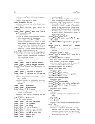 69 estar* liso
sin´onimos: estar* pelos cabelos; j´a n˜ao aguento
mais!
exemplo: estou farto de te aturar
estar* ferrado a dormir
sin´onimos: dormir a sono solto; dormir como
um pedra
(estar*/ﬁcar*/andar*) pela hora da
morte
(estar*/ﬁcar*/andar*) pior que (estra-
gado*/uma barata)
◦ muito zangado
◦ diz-se de algu´em completamente transtor-
nado, descontrolado, de mau-humor
sin´onimos: (ﬁcar*/estar*/) verde*N de raiva;
(estar*/ﬁcar*) fora de si; perder* as estri-
beiras; passar*-se dos carretos; ﬁcar* piurso;
ﬁcar* furioso; ﬁcar* furibundo; ﬁcar* tres-
loucado; ﬁcar* deitar fumo pelas orelhas;
saltar*-lhe a tampa; perder* a tramontana;
perder* o norte; desnortear*-se
(estar*/ﬁcar*/) atravessado na garganta
ofensa, afronta, assunto mal resolvido cuja dis-
cuss˜ao, vingan¸ca, resolu¸cao n˜ao ﬁcou esque-
cida, est´a apenas adiada...
sin´onimos: trazer uma espinha atravessada na
garganta
(estar*/ﬁcar*) com as orelhas a arder
(estar*/ﬁcar*) com as orelhas quentes
((estar*/ﬁcar*) com/fazer*) cara de en-
terro
com ar pouco feliz
(estar*/ﬁcar*/) (de/com o) p´e atr´as
(estar*/ﬁcar*/) (de/com os) p´es para a
cova
indica¸c˜ao (frequentemente exagerada) de que se
est´a a morrer
sin´onimos: cheguei ao pessegueiro; sentei-me;
daqui n˜ao passo; estar entre a cruz e a cal-
deirinha
(estar*/ﬁcar*) de guarda
(estar*/ﬁcar*) de sobreaviso
(estar*/ﬁcar*/) de trombas
Mal encarado, pessoa com express˜ao facial
agreste ou de antipatia
sin´onimos: (ser* um/ter*/) cara de pau; an-
tip´atico
(estar*/ﬁcar*) de trombas
de mau humor, chateado
(estar*/ﬁcar*) em cima da jogada
(estar*/ﬁcar*) em cuidados
(estar*/ﬁcar*) em jejum
(estar*/ﬁcar*/) em p´e de guerra
(estar*/ﬁcar*) entre a vida e a morte
(estar*/ﬁcar*) entregue `a bicharada
(estar*/ﬁcar*) feito*G-N num oito
(estar*/ﬁcar*) feliz da vida
(estar*/ﬁcar*) fora de si
◦ muito zangado
◦ diz-se de algu´em completamente transtor-
nado, descontrolado, de mau-humor
sin´onimos: (ﬁcar*/estar*/) verde*N de raiva;
(estar*/ﬁcar*/andar*) pior que (estra-
gado*/uma barata) ; perder* as estribeiras;
passar*-se dos carretos; ﬁcar* piurso; ﬁcar*
furioso; ﬁcar* furibundo; ﬁcar* tresloucado;
ﬁcar* deitar fumo pelas orelhas; saltar*-lhe
a tampa; perder* a tramontana; perder* o
norte; desnortear*-se
(estar*/ﬁcar*) fulo*G-N
(estar*/ﬁcar*) mais morto*G-N que
vivo*G-N
(estar*/ﬁcar*) mais para l´a do que para
c´a
(estar*/ﬁcar*) metido*G-N numa
alhada
encontra-se em situa¸c˜ao complicada, dif´ıcil de
resolver
sin´onimos: abra¸car* o jacar´e
(estar*/ﬁcar*) metido*G-N num beco
sem sa´ıda
(estar*/ﬁcar*/) na berlinda
tema muito falado e comentado por toda a gente
etim: berlinda - coche muito elegante
sin´onimos: (andar*/) nas bocas do mundo; fa-
zer manchete; ser* assunto quente
(estar*/ﬁcar*) na m´o de baixo
(estar*/ﬁcar*) na pior
sin´onimos: fossa
(estar*/ﬁcar*) na sombra
(estar*/ﬁcar*) nas suas sete quintas
(estar*/ﬁcar*) no papel
(estar*/ﬁcar*) numa boa
sin´onimos: naice
(estar*/ﬁcar*) numa pior
(estar*/ﬁcar*) o caso muito mal parado
(estar*/ﬁcar*) sem pinga de sangue
estar* frito
sin´onimos: estar* tramado
estar* ganzado
est´a tolo
exemplo: Este tipo est´a completamente gan-
zado!
dom: droga
estar* gatado*
cheio de erros
exemplo: Aquele manuscrito estava todo gatado
estar* liso
n˜ao ter dinheiro nenhum
sin´onimos: n˜ao ter* um chavo; n˜ao ter* n´epia;
n˜ao ter* onde cair morto; n˜ao ter* (com
que/para) mandar cantar um cego; n˜ao ter*
eira nem beira; sem eira nem beira; nao ter*
vagar; n˜ao ter* cinco reis
•
 