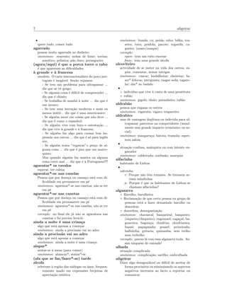 7 aligeirar
•
quere tudo, comer tudo
agarrado
pessoa muito agarrada ao dinheiro
sin´onimos: avarento; unhas de fome; sovina;
som´ıtico; pelintra; p˜ao duro; perangueiro
(agora/aqui) ´e que a porca torce o rabo
´e que aparecem as diﬁculdades
`a grande e `a francesa
anedota: O cariz internacionalista do povo por-
tuguˆes ´e ineg´avel. Sen˜ao vejamos:
- Se tem um problema para ultrapassar ...
diz que se vˆe grego;
- Se alguma coisa ´e dif´ıcil de compreender ...
diz que ´e chinˆes;
- Se trabalha de manh˜a `a noite ... diz que ´e
um mouro;
- Se tem uma inven¸c˜ao moderna e mais ou
menos in´util... diz que ´e uma americanice;
- Se algu´em mexe em coisas que n˜ao deve ...
diz que ´e como o espanhol;
- Se algu´em vive com luxo e ostenta¸c˜ao ...
diz que vive `a grande e `a francesa;
- Se algu´em faz algo para causar boa im-
press˜ao aos outros ... diz que ´e s´o para inglˆes
ver;
- Se algu´em tenta ”regatear”o pre¸co de al-
guma coisa ... diz que ´e pior que um marro-
quino;
Mas quando algu´em faz asneira ou alguma
coisa corre mal ... diz que ´e `a Portuguesa!!!!
aguentar* os cavalos
esperar, ter calma
aguentar*-se nas canelas
Pessoa que por doen¸ca ou cansa¸co est´a com di-
ﬁculdade em permanecer em p´e
sin´onimos: aguentar*-se nas canetas; n˜ao se ter
em p´e
aguentar*-se nas canetas
Pessoa que por doen¸ca ou cansa¸co est´a com di-
ﬁculdade em permanecer em p´e
sin´onimos: aguentar*-se nas canelas; n˜ao se ter
em p´e
exemplo: no ﬁnal ele j´a n˜ao se aguentava nas
canetas e foi preciso lev´a-lo
ainda a noite ´e uma crian¸ca
algo que est´a apenas a come¸car
sin´onimos: ainda a prociss˜ao vai no adro
ainda a prociss˜ao vai no adro
algo que est´a apenas a come¸car
sin´onimos: ainda a noite ´e uma crian¸ca
alapar*
sentar-se `a mesa (para comer)
sin´onimos: abancar*; sentar*-se
(ala que se faz/fazer*-se) tarde
alcofa
referente `a regi˜ao das n´adegas ou ´anus, frequen-
temente usado em express˜oes brejeiras de
aprecia¸c˜ao est´etica
sin´onimos: bunda; cu; peida; rabo; bilha; tra-
seiro; tutu; peidola; pacote; regueifa; ca-
gueiro; (zuate/zuaque)
exemplo:
equiv: tens um rabo enorme
frase: tens uma grande alcofa
alcoviteiro
actividade de se meter na vida dos outros, es-
piar, comentar, armar intrigas
sin´onimos: cuscar; besbilhotar; cheiretar; fa-
zer* fofocas; intriguista; rasgar seda; tagare-
lar; dar* ao badalo
•
◦ indiv´ıduo que vive `a custa de uma prostituta
◦ ruﬁ˜ao
sin´onimos: gigolˆo; chulo; putanheiro; ruﬁ˜ao
aldrab˜ao
pessoa que engana os outros
sin´onimos: vigarista; v´ıgaro; trapaceiro
aldrabice
usar de vantagem ileg´ıtima ou indevida para ul-
trapassar parceiros ou competidores (usual-
mente sem grande impacto econ´omico ou so-
cial)
sin´onimos: mangaru¸ca; batota; tram´oia; esper-
teza saloia
•
situa¸c˜ao confusa, an´arquica ou com intento en-
ganador
sin´onimos: caldeirada; confus˜ao; anarquia
alfacinha
habitante de Lisboa
•
adivinha:
r: Porque n˜ao tˆem tomates. Se tivessem se-
riam saladinhas
p: Porque ´e que os habitantes de Lisboa se
chamam alfacinhas?
algazarra
◦ Barulho, barulheira
◦ Reclama¸c˜ao de que certa pessoa ou grupo de
pessoas est´a a fazer demasiado barulho ou
desordem
◦ desordem, desorganiza¸c˜ao
sin´onimos: chavascal; basqueiral; basqueiro;
(xiqueiro/chiqueiro); engranzel; caga¸cal; ba-
gunceira; bagun¸ca; chinfrim; chinfrineira;
banz´e; papagaiada; granel; peixeirada;
balb´urdia; gritaria; quizumba; sem trelho
nem trebelho
exemplo: parem l´a com essa algazarra toda. As-
sim ningu´em de entende!
alhada
situa¸c˜ao complicada
sin´onimos: complica¸c˜ao; sarilho; embrulhada
aligeirar
Dizer algo desagrad´avel ou dif´ıcil de aceitar de
forma provis´oria ou minimizando os aspectos
negativos inerentes ao facto a reportar ou
comunicar
 
