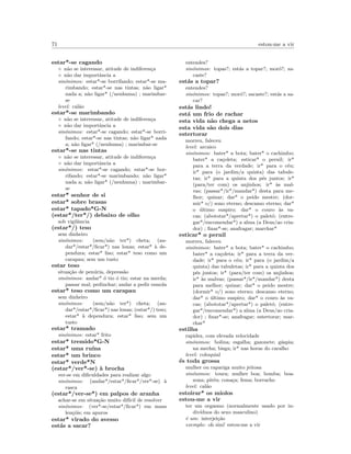 71 estou-me a vir
estar*-se cagando
◦ n˜ao se interessar, atitude de indiferen¸ca
◦ n˜ao dar importˆancia a
sin´onimos: estar*-se borrifando; estar*-se ma-
rimbando; estar*-se nas tintas; n˜ao ligar*
nada a; n˜ao ligar* (/nenhuma) ; marimbar-
se
level: cal˜ao
estar*-se marimbando
◦ n˜ao se interessar, atitude de indiferen¸ca
◦ n˜ao dar importˆancia a
sin´onimos: estar*-se cagando; estar*-se borri-
fando; estar*-se nas tintas; n˜ao ligar* nada
a; n˜ao ligar* (/nenhuma) ; marimbar-se
estar*-se nas tintas
◦ n˜ao se interessar, atitude de indiferen¸ca
◦ n˜ao dar importˆancia a
sin´onimos: estar*-se cagando; estar*-se bor-
rifando; estar*-se marimbando; n˜ao ligar*
nada a; n˜ao ligar* (/nenhuma) ; marimbar-
se
estar* senhor de si
estar* sobre brasas
estar* tapado*G-N
(estar*/ter*/) debaixo de olho
sob vigilˆancia
(estar*/) teso
sem dinheiro
sin´onimos: (sem/n˜ao ter*) cheta; (an-
dar*/estar*/ﬁcar*) nas lonas; estar* `a de-
pendura; estar* liso; estar* teso como um
carapau; sem um tusto
estar teso
situa¸c˜ao de pen´uria, depress˜ao
sin´onimos: andar* ´o tio ´o tio; estar na merda;
passar mal; pedinchar; andar a pedir esmola
estar* teso como um carapau
sem dinheiro
sin´onimos: (sem/n˜ao ter*) cheta; (an-
dar*/estar*/ﬁcar*) nas lonas; (estar*/) teso;
estar* `a dependura; estar* liso; sem um
tusto
estar* tramado
sin´onimos: estar* frito
estar* tremido*G-N
estar* uma ru´ına
estar* um brinco
estar* verde*N
(estar*/ver*-se) `a brocha
ver-se em diﬁculdades para realizar algo
sin´onimos: (andar*/estar*/ﬁcar*/ver*-se) `a
rasca
(estar*/ver-se*) em palpos de aranha
achar-se em situa¸c˜ao muito dif´ıcil de resolver
sin´onimos: (ver*-se/estar*/ﬁcar*) em maus
len¸c´ois; em apuros
estar* virado do avesso
est´as a sacar?
entendes?
sin´onimos: topas?; est´as a topar?; mor´o?; sa-
caste?
est´as a topar?
entendes?
sin´onimos: topas?; mor´o?; sacaste?; est´as a sa-
car?
est´as lindo!
est´a um frio de rachar
esta vida n˜ao chega a netos
esta vida s˜ao dois dias
estertorar
morreu, faleceu
level: arcaico
sin´onimos: bater* a bota; bater* o cachimbo;
bater* a ca¸coleta; esticar* o pernil; ir*
para a terra da verdade; ir* para o c´eu;
ir* para (o jardim/a quinta) das tabule-
tas; ir* para a quinta dos p´es juntos; ir*
(para/ter com) os anjinhos; ir* `as mal-
vas; (passar*/ir*/mandar*) desta para me-
lhor; quinar; dar* o peido mestre; (dor-
mir* o/) sono eterno; descanso eterno; dar*
o ´ultimo suspiro; dar* o couro `as va-
cas; (abototar*/apertar*) o palet´o; (entre-
gar*/encomendar*) a alma (a Deus/ao cria-
dor) ; ﬁnar*-se; anafragar; marchar*
esticar* o pernil
morreu, faleceu
sin´onimos: bater* a bota; bater* o cachimbo;
bater* a ca¸coleta; ir* para a terra da ver-
dade; ir* para o c´eu; ir* para (o jardim/a
quinta) das tabuletas; ir* para a quinta dos
p´es juntos; ir* (para/ter com) os anjinhos;
ir* `as malvas; (passar*/ir*/mandar*) desta
para melhor; quinar; dar* o peido mestre;
(dormir* o/) sono eterno; descanso eterno;
dar* o ´ultimo suspiro; dar* o couro `as va-
cas; (abototar*/apertar*) o palet´o; (entre-
gar*/encomendar*) a alma (a Deus/ao cria-
dor) ; ﬁnar*-se; anafragar; estertorar; mar-
char*
estilha
rapidez, com elevada velocidade
sin´onimos: bolina; esgalha; gazonete; g´aspia;
na mecha; bisga; ir* nas horas do caralho
level: coloquial
´es toda grossa
mulher ou rapariga muito jeitosa
sin´onimos: toura; mulher boa; bomba; boa-
zona; pit´eu; cona¸ca; fema; borracho
level: cal˜ao
estoirar* os miolos
estou-me a vir
ter um orgasmo (normalmente usado por in-
div´ıduos do sexo masculino)
´e um: interjei¸c˜ao
exemplo: oh sim! estou-me a vir
 
