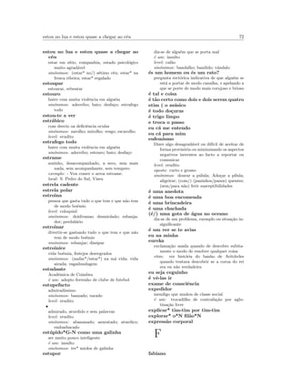 estou no lua e estou quase a chegar ao c´eu 72
estou no lua e estou quase a chegar ao
c´eu
estar em s´ıtio, companhia, estado psicol´ogico
muito agrad´avel
sin´onimos: (estar* no/) s´etimo c´eu; estar* na
fresca ribeira; estar* regalado
estoupar
estourar, rebentar
estouro
bater com muita violˆencia em algu´em
sin´onimos: adeceibo; bato; desfa¸co; estrafego
todo
estou-te a ver
estr´abico
com desvio oa deﬁciˆencia ocular
sin´onimos: zarolho; mirolho; vesgo; escarolho
level: erudito
estrafego todo
bater com muita violˆencia em algu´em
sin´onimos: adeceibo; estouro; bato; desfa¸co
estrame
sozinho, desacompanhado, a seco, sem mais
nada, sem acompanhante, sem tempero
exemplo: - Vou comer o arroz estrame.
local: S. Pedro do Sul, Viseu
estrela cadente
estrela polar
estroina
pessoa que gasta tudo o que tem e que n˜ao tem
de modo bo´emio
level: coloquial
sin´onimos: doidivanas; desmiolado; esbanja-
dor; perdul´ario
estroinar
divertir-se gastando tudo o que tem e que n˜ao
tem de modo bo´emio
sin´onimos: esbanjar; dissipar
estroinice
vida bo´emia, festejos desregrados
sin´onimos: (andar*/estar*) na m´a vida; vida
airada; vagadundagem
estudante
Acad´emica de Coimbra
´e um: adepto ferrenho de clube de futebol
estupefacto
admirad´ıssimo
sin´onimos: banzado; varado
level: erudito
•
admirado, aturdido e sem palavras
level: erudito
sin´onimos: abananado; azuratado; aturdico;
embasbacado
est´upido*G-N como uma galinha
ser muito pouco inteligente
´e um: insulto
sin´onimos: ter* miolos de galinha
estupor
diz-se de algu´em que se porta mal
´e um: insulto
level: cal˜ao
sin´onimos: bandalho; bandido; vˆandalo
´es um homem ou ´es um rato?
pergunta rect´orica indicativa de que algu´em se
est´a a portar de modo canalha, e apelando a
que se porte de modo mais corajoso e brioso
´e tal e coisa
´e t˜ao certo como dois e dois serem quatro
etim ( o m´usico
´e todo do¸curas
´e trigo limpo
e troca o passo
eu c´a me entendo
eu c´a para mim
eufemismo
Dizer algo desagrad´avel ou dif´ıcil de aceitar de
forma provis´oria ou minimizando os aspectos
negativos inerentes ao facto a reportar ou
comunicar
level: erudito
oposto: curto e grosso
sin´onimos: dourar a p´ulula; Ado¸car a p´ılula;
aligeirar; (com/) (paninhos/panos) quentes;
(sem/para n˜ao) ferir susceptibilidades
´e uma anedota
´e uma boa encomenda
´e uma brincadeira
´e uma chachada
(´e/) uma gota de ´agua no oceano
diz-se de um problema, exemplo ou situa¸c˜ao in-
signiﬁcante
´e um ver se te avias
eu na minha
eureka
exclama¸c˜ao usada quando de descobre subita-
mente o modo de resolver qualquer coisa
etim: ver hist´oria do banho de Arit´oteles
quando tentava descobrir se a coroa do rei
era ou n˜ao verdadeira
eu seja ceguinho
´e vˆe-las ir
exame de consciˆencia
expedidor
mendigo que mudou de classe social
´e um: trocadilho de contrafa¸c˜ao por aglu-
tina¸c˜ao livre
explicar* tim-tim por tim-tim
explorar* o*N ﬁl˜ao*N
express˜ao corporal
F
fabiano
 