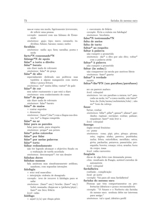 73 farinha do mesmo saco
usa-se como um modo, ligeiramente irreverente,
de referir uma pessoa
exemplo: namorei com um fabiano de Erme-
sinde
sin´onimos: gajo; tipo; meco; caramelo; in-
div´ıduo; fulano; bacano; mano; melro
facalh˜ao
sin´onimos: naifa; a¸co; fava; navalha; ponta e
mola
facto*N consumado*N
falange*N de apoio
falar* a torto a direito
falar* barato
n˜ao dizer nada de relevante
sin´onimos: falar* de gra¸ca
falar* de alto
especialmente dedicado aos pol´ıticos mas
tamb´em a alguns mangan˜oes com muita
l´abia e pouca feitura
sin´onimos: ter* muita l´abia; cantar* de galo
falar* de cor
sem saber exatamente o que est´a a dizer
sin´onimos: sem conhecimento de causa
falar* de gra¸ca
n˜ao dizer nada de relevante
sin´onimos: falar* barato
falar* de mais•
◦ contar segredos
◦ denunciar
sin´onimos: (bater*/dar*) com a l´ıngua nos den-
tes; ter* a l´ıngua comprida
falar* no ar
falar para as paredes
falar para nada, para ningu´em
sin´onimos: pregar* aos peixes
falar* pelos cotovelos
falar* por falar
falar* por meias palavras
falar* torto
falhar redondamente
n˜ao ter logrado alcan¸car o objectivo ﬁxado ou
a realiza¸c˜ao de tarefa acordada
sin´onimos: desconseguir*; ter um desaire
falinhas doces
falinhas mansas
fala amistosa mas simultaneamente ardiloso,
manhoso, com segundas inten¸c˜oes
falofagia
◦ sexo oral masculino
◦ interjei¸c˜ao violenta de desagrado
exemplo: teve de recorrer `a falofagia para se
safar
sin´onimos: (fazer* um/) broche; (fazer* um/)
bob´o; mamada; chupa-me a (pichota/pi¸ca) ;
fazer* um bico; fel´acio
level: cal˜ao
fal´ofago
◦ aquel (e/a) que chupa p´enis
◦ executante de fel´acio
exemplo: Ei-la a ex´ımia em falofagia!
sin´onimos: brochista
falso*N testemunho*N
falta de meios
falta de tacto
faltar* ao respeito
faltar `a palavra
n˜ao cumprir o prometido
sin´onimos: dar* o dito por n˜ao dito; voltar*
com a palavra atr´as
faltar* `a palavra
n˜ao cumprir o prometido
faltar (`as aulas/)
n˜ao comparecer na escola por motivos f´uteis
sin´onimos: fazer* gazeta
faltar* `a verdade
mentir
faltar*-lhe*PN (um parafuso/parafusos)
ser ou parecer maluco
level: coloquial
sin´onimos: ter um parafuso a menos; ter* pan-
cada na mola; ter* a rosca mo´ıda; n˜ao bater*
bem da (bola/mona/cachim´onia/tola) ; n˜ao
ser* bom da cabe¸ca
fanar
furtar, roubar
sin´onimos: bifar*; pifar*; gamar*; afanar*; gar-
danho; rapinar; surripiar; roubar; palmar;
empalmar; fazer* m˜ao leve a
level: coloquial
fanesga
´org˜ao sexual feminino
en: pussy
sin´onimos: cona; pipi; pito; pita¸co; pirona;
rata; vagina; ninho; parreco; pombinha;
racha; febra; entrefolhos; mexilh˜ao; ostra;
greta; pachacha; patareca; passarinha; per-
seguida; boceta; cona¸ca; crica; aranha; boca
do corpo; xana
level: cal˜ao carroceiro
fangiada
diz-se de algo feito com demasiada pressa
etim: resultante de Fangio, not´avel corredor de
autom´oveis
level: coloquial
fardalheira
confus˜ao , complica¸c˜ao
local: pt norte
exemplo: Vai para ali uma fardalheira!
farinha do mesmo saco
Pessoas que tˆem comportamentos ou pre-
ferˆencias idˆenticos e pouco recomend´aveis
exemplo: ”O Amaro e o Norberto s˜ao farinha
do mesmo saco. nenhum deles me interessa
para amigo.”
sin´onimos: tal e qual; idˆentico perﬁl
 