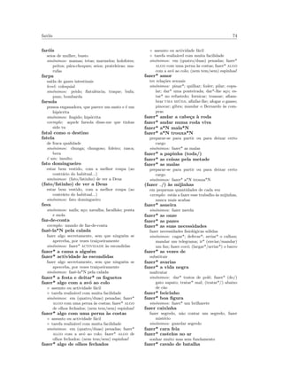 far´ois 74
far´ois
seios de mulher, busto
sin´onimos: mamas; tetas; marmelos; holofotes;
peitos; p´ara-choques; seios; prateleiras; ma-
rufas
farpa
sa´ıda de gazes intestinais
level: coloquial
sin´onimos: peido; ﬂatulˆencia; traque; bufa;
pum; bombarda
farsola
pessoa enganadora, que parece um santo e ´e um
hip´ocrita
sin´onimos: ﬁngido; hip´ocrita
exemplo: aquele farsola disse-me que tinhas
sido tu
fatal como o destino
fatela
de fraca qualidade
sin´onimos: chunga; chungoso; foleiro; rasca;
bera
´e um: insulto
fato domingueiro
estar bem vestido, com a melhor roupa (ao
contr´ario do habitual...)
sin´onimos: (fato/fatinho) de ver a Deus
(fato/fatinho) de ver a Deus
estar bem vestido, com a melhor roupa (ao
contr´ario do habitual...)
sin´onimos: fato domingueiro
fava
sin´onimos: naifa; a¸co; navalha; facalh˜ao; ponta
e mola
faz-de-conta
exemplo: mundo de faz-de-conta
fazˆe-la*N pela calada
fazer algo secretamente, sem que ningu´em se
aperceba, por vezes trai¸coeiramente
sin´onimos: fazer* actividade `as escondidas
fazer* a cama a algu´em
fazer* actividade `as escondidas
fazer algo secretamente, sem que ningu´em se
aperceba, por vezes trai¸coeiramente
sin´onimos: fazˆe-la*N pela calada
fazer* a festa e deitar* os foguetes
fazer* algo com a av´o ao colo
◦ assunto ou actividade f´acil
◦ tarefa realiz´avel com muita facilidade
sin´onimos: em (quatro/duas) penadas; fazer*
algo com uma perna `as costas; fazer* algo
de olhos fechados; (nem tem/sem) espinhas!
fazer* algo com uma perna `as costas
◦ assunto ou actividade f´acil
◦ tarefa realiz´avel com muita facilidade
sin´onimos: em (quatro/duas) penadas; fazer*
algo com a av´o ao colo; fazer* algo de
olhos fechados; (nem tem/sem) espinhas!
fazer* algo de olhos fechados
◦ assunto ou actividade f´acil
◦ tarefa realiz´avel com muita facilidade
sin´onimos: em (quatro/duas) penadas; fazer*
algo com uma perna `as costas; fazer* algo
com a av´o ao colo; (nem tem/sem) espinhas!
fazer* amor
ter rela¸c˜oes sexuais
sin´onimos: pinar*; quilhar; foder; pilar; copu-
lar; dar* uma ponteirada; dar*-lhe a¸co; es-
tar* no refustedo; fornicar; transar; aﬁam-
brar uma mi´uda; aﬁnfar-lhe; afogar o ganso;
pinocar; gibra; mandar o Bernardo `as com-
pras
fazer* andar a cabe¸ca `a roda
fazer* andar numa roda viva
fazer* a*N mala*N
fazer* a*N trouxa*N
preparar-se para partir ou para deixar certo
cargo
sin´onimos: fazer* as malas
fazer* a papinha (toda/)
fazer* as coisas pela metade
fazer* as malas
preparar-se para partir ou para deixar certo
cargo
sin´onimos: fazer* a*N trouxa*N
(fazer /) `as mijinhas
em pequenas quantidades de cada vez
exemplo: est´as a fazer esse trabalho `as mijinhas,
nunca mais acabas
fazer* asneira
sin´onimos: fazer merda
fazer* as onze
fazer* as pazes
fazer* as suas necessidades
fazer necessidades ﬁsiol´ogicas s´olidas
sin´onimos: cagar*; defecar*; arriar* o calhau;
mandar um telegrama; ir* (enviar/mandar)
um fax; fazer coc´o; (largar*/arriar*) o barro
fazer* as vezes de
substituir
fazer* avarias
fazer* a vida negra
maltratar
sin´onimos: dar* tratos de pol´e; fazer* (do/)
gato sapato; tratar* mal; (tratar*/) abaixo
de c˜ao
fazer* beicinho
fazer* boa ﬁgura
sin´onimos: fazer* um brilharete
fazer caixinha
fazer segredo, n˜ao contar um segredo, fazer
mist´erio
sin´onimos: guardar segredo
fazer* cara feia
fazer* castelos no ar
sonhar muito mas sem fundamento
fazer* cavalo de batalha
 