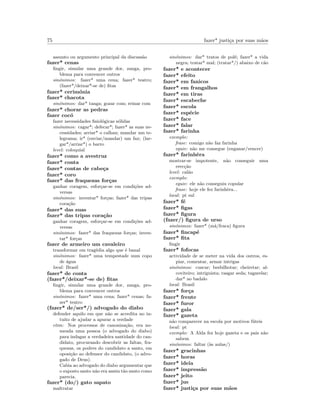 75 fazer* justi¸ca por suas m˜aos
assunto ou argumento principal da discuss˜ao
fazer* cenas
ﬁngir, simular uma grande dor, zanga, pro-
blema para convencer outros
sin´onimos: fazer* uma cena; fazer* teatro;
(fazer*/deixar*-se de) ﬁtas
fazer* cerim´onia
fazer* chacota
sin´onimos: dar* tanga; gozar com; reinar com
fazer* chorar as pedras
fazer coc´o
fazer necessidades ﬁsiol´ogicas s´olidas
sin´onimos: cagar*; defecar*; fazer* as suas ne-
cessidades; arriar* o calhau; mandar um te-
legrama; ir* (enviar/mandar) um fax; (lar-
gar*/arriar*) o barro
level: coloquial
fazer* como a avestruz
fazer* conta
fazer* contas de cabe¸ca
fazer* coro
fazer* das fraquezas for¸cas
ganhar coragem, esfor¸car-se em condi¸c˜oes ad-
versas
sin´onimos: inventar* for¸cas; fazer* das tripas
cora¸c˜ao
fazer* das suas
fazer* das tripas cora¸c˜ao
ganhar coragem, esfor¸car-se em condi¸c˜oes ad-
versas
sin´onimos: fazer* das fraquezas for¸cas; inven-
tar* for¸cas
fazer de armeiro um cavaleiro
transformar em trag´edia algo que ´e banal
sin´onimos: fazer* uma tempestade num copo
de ´agua
local: Brasil
fazer* de conta
(fazer*/deixar*-se de) ﬁtas
ﬁngir, simular uma grande dor, zanga, pro-
blema para convencer outros
sin´onimos: fazer* uma cena; fazer* cenas; fa-
zer* teatro
(fazer* de/ser*/) advogado do diabo
defender aquilo em que n˜ao se acredita no in-
tuito de ajudar a apurar a verdade
etim: Nos processos de canoniza¸c˜ao, era no-
meada uma pessoa (o advogado do diabo)
para indagar a verdadeira santidade do can-
didato, procurando descobrir as faltas, fra-
quezas, os podres do candidato a santo, em
oposi¸c˜ao ao defensor do candidato, (o advo-
gado de Deus).
Cabia ao advogado do diabo argumentar que
o suposto santo n˜ao era assim t˜ao santo como
parecia.
fazer* (do/) gato sapato
maltratar
sin´onimos: dar* tratos de pol´e; fazer* a vida
negra; tratar* mal; (tratar*/) abaixo de c˜ao
fazer* e acontecer
fazer* efeito
fazer* em fanicos
fazer* em frangalhos
fazer* em tiras
fazer* escabeche
fazer* escola
fazer* esp´ecie
fazer* face
fazer* falar
fazer* farinha
exemplo:
frase: comigo n˜ao faz farinha
equiv: n˜ao me consegue (enganar/vencer)
fazer* farinhˆera
mostrar-se impotente, n˜ao conseguir uma
erec¸c˜ao
level: cal˜ao
exemplo:
equiv: ele n˜ao conseguiu copular
frase: hoje ele fez farinhˆera...
local: pt sul
fazer* f´e
fazer* ﬁgas
fazer* ﬁgura
(fazer/) ﬁgura de urso
sin´onimos: fazer* (m´a/fraca) ﬁgura
fazer* ﬁncap´e
fazer* ﬁta
ﬁngir
fazer* fofocas
actividade de se meter na vida dos outros, es-
piar, comentar, armar intrigas
sin´onimos: cuscar; besbilhotar; cheiretar; al-
coviteiro; intriguista; rasgar seda; tagarelar;
dar* ao badalo
local: Brasil
fazer* for¸ca
fazer* frente
fazer* furor
fazer* gala
fazer* gazeta
n˜ao comparecer na escola por motivos f´uteis
local: pt
exemplo: A Alda fez hoje gazeta e os pais n˜ao
sabem
sin´onimos: faltar (`as aulas/)
fazer* gracinhas
fazer* horas
fazer* ideia
fazer* impress˜ao
fazer* jeito
fazer* jus
fazer* justi¸ca por suas m˜aos
 