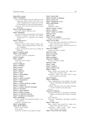 fazer-lhe a cama 76
fazer-lhe a cama
fazer* m´a ﬁgura
dizer ou fazer alguma coisa que origine uma m´a
imagem de quem o disse ou fez, face a ter-
ceiros, designadamente sempre que se trate
de declara¸c˜oes ou actos de ﬁguras p´ublicas
sin´onimos: ﬁcar* mal no boneco; ﬁcar* mal na
fotograﬁa
fazer* (m´a/fraca) ﬁgura
sin´onimos: (fazer/) ﬁgura de urso
fazer manchete
tema muito falado e comentado por toda a gente
sin´onimos: (andar*/) nas bocas do mundo;
(estar*/ﬁcar*/) na berlinda; ser* assunto
quente
fazer* m˜ao leve a
furtar, roubar
sin´onimos: bifar*; pifar*; gamar*; afanar*; gar-
danho; rapinar; surripiar; fanar; roubar; pal-
mar; empalmar
exemplo: O Gast˜ao fez m˜ao leve ao rel´ogio da
Ricardina
fazer* marcha atr´as
fazer* marmelada
sin´onimos: estar* na marmelada
fazer* men¸c˜ao
fazer merda
sin´onimos: fazer* asneira
level: cal˜ao
fazer* milagres
fazer* mist´erio
fazer* mossa
fazer* nome
fazer* n´umero
fazer* o bem
fazer* o choradinho
fazer* o frete
fazer* o gosto ao dedo
fazer* o imposs´ıvel
fazer* ondas
fazer* o ninho atr´as da orelha
fazer* o papel de
fazer* o ponto (de/da) situa¸c˜ao
fazer* o poss´ıvel
fazer* o que entende
fazer* orelhas moucas
fazer* os cabelos brancos
fazer* ouvidos de mercador
fazer pandango
estar a condizer (cores, g´eneros, formas) , a fa-
zer simetria
sin´onimos: combinar bem
fazer* panelinha
fazer p´e de alferes
fazer a corte, namorar
level: arcaico
sin´onimos: arrastar a asa; damar; cortejar
fazer* pela vida
fazer* pender a balan¸ca
fazer* pouco de
fazer* projectos no ar
fazer queixinhas
denunciar
sin´onimos: chibar
fazer* render o peixe
fazer* rodeios
fazer* saltar os miolos
fazer-se caro
fazer* sede
fazer*-se de anjinho
ﬁngir-se de inocente ou desentendido
fazer*-se de Inˆes
fazer de conta que se desconhece a situa¸c˜ao, que
n˜ao se tem nada a ver com isto
exemplo: ”n˜ao te estejas a fazer de Inˆes que eu
bem sei que foste tu”
fazer-se* dif´ıcil
sin´onimos: fazer-se* rogado
fazer*-se ﬁno
fazer*-se gente
fazer* sentir
fazer-se pagar
fazer-se* rogado
sin´onimos: fazer-se* dif´ıcil
fazer-se valer
fazer* sinal
fazer* sombra
fazer* t´abua rasa
fazer* teatro
ﬁngir, simular uma grande dor, zanga, pro-
blema para convencer outros
sin´onimos: fazer* uma cena; fazer* cenas;
(fazer*/deixar*-se de) ﬁtas
fazer* tempo
fazer* tib´orneas
Sujar, nomeadamente com l´ıquidos, em resul-
tado de manipula¸c˜ao descuidada ou in´util de
produtos
exemplo: Estiveste outra vez a fazer tib´orneas
e vˆe l´a o resultado: est´a tudo sujo!
local: pt
(fazer*/) tib´ornia
manipular alimentos ou ingredientes originando
misturas ou detritos que sujam ou incomo-
dam
level: coloquial
sin´onimos: masteigada; misturada; mix´ordia;
budega
fazer* uma cena
ﬁngir, simular uma grande dor, zanga, pro-
blema para convencer outros
sin´onimos: fazer* cenas; fazer* teatro;
(fazer*/deixar*-se de) ﬁtas
fazer* um acerto de contas
 