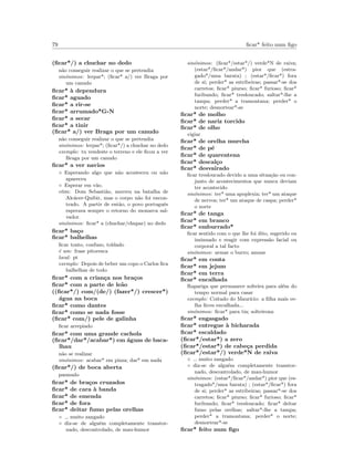 79 ﬁcar* feito num ﬁgo
(ﬁcar*/) a chuchar no dedo
n˜ao conseguir realizar o que se pretendia
sin´onimos: lerpar*; (ﬁcar* a/) ver Braga por
um canudo
ﬁcar* `a dependura
ﬁcar* aguado
ﬁcar* a rir-se
ﬁcar* arrumado*G-N
ﬁcar* a secar
ﬁcar* a tinir
(ﬁcar* a/) ver Braga por um canudo
n˜ao conseguir realizar o que se pretendia
sin´onimos: lerpar*; (ﬁcar*/) a chuchar no dedo
exemplo: tu vendeste o terreno e ele ﬁcou a ver
Braga por um canudo
ﬁcar* a ver navios
◦ Esperando algo que n˜ao aconteceu ou n˜ao
apareceu
◦ Esperar em v˜ao.
etim: Dom Sebasti˜ao, morreu na batalha de
Alc´acer-Quibir, mas o corpo n˜ao foi encon-
trado. A partir de ent˜ao, o povo portuguˆes
esperava sempre o retorno do monarca sal-
vador.
sin´onimos: ﬁcar* a (chuchar/chupar) no dedo
ﬁcar* ba¸co
ﬁcar* balhelhas
ﬁcar tonto, confuso, toldado
´e um: frase pitoresca
local: pt
exemplo: Depois de beber um copo o Carlos ﬁca
balhelhas de todo
ﬁcar* com a crian¸ca nos bra¸cos
ﬁcar* com a parte de le˜ao
((ﬁcar*/) com/(de/) (fazer*/) crescer*)
´agua na boca
ﬁcar* como dantes
ﬁcar* como se nada fosse
(ﬁcar* com/) pele de galinha
ﬁcar arrepiado
ﬁcar* com uma grande cachola
(ﬁcar*/dar*/acabar*) em ´aguas de baca-
lhau
n˜ao se realizar
sin´onimos: acabar* em pizza; dar* em nada
(ﬁcar*/) de boca aberta
pasmado
ﬁcar* de bra¸cos cruzados
ﬁcar* de cara `a banda
ﬁcar* de emenda
ﬁcar* de fora
ﬁcar* deitar fumo pelas orelhas
◦ muito zangado
◦ diz-se de algu´em completamente transtor-
nado, descontrolado, de mau-humor
sin´onimos: (ﬁcar*/estar*/) verde*N de raiva;
(estar*/ﬁcar*/andar*) pior que (estra-
gado*/uma barata) ; (estar*/ﬁcar*) fora
de si; perder* as estribeiras; passar*-se dos
carretos; ﬁcar* piurso; ﬁcar* furioso; ﬁcar*
furibundo; ﬁcar* tresloucado; saltar*-lhe a
tampa; perder* a tramontana; perder* o
norte; desnortear*-se
ﬁcar* de molho
ﬁcar* de nariz torcido
ﬁcar* de olho
vigiar
ﬁcar* de orelha murcha
ﬁcar* de p´e
ﬁcar* de quarentena
ﬁcar* descal¸co
ﬁcar* desvairado
ﬁcar tresloucado devido a uma situa¸c˜ao ou con-
junto de acontecimentos que nunca deviam
ter acontecido
sin´onimos: ter* uma apoplexia; ter* um ataque
de nervos; ter* um ataque de caspa; perder*
o norte
ﬁcar* de tanga
ﬁcar* em branco
ﬁcar* emburrado*
ﬁcar sentido com o que lhe foi dito, sugerido ou
insinuado e reagir com express˜ao facial ou
corporal a tal facto
sin´onimos: armar o burro; amuar
ﬁcar* em conta
ﬁcar* em jejum
ﬁcar* em terra
ﬁcar* encalhada
Rapariga que permanece solteira para al´em do
tempo normal para casar
exemplo: Coitado do Maur´ıcio: a ﬁlha mais ve-
lha ﬁcou encalhada...
sin´onimos: ﬁcar* para tia; solteirona
ﬁcar* engasgado
ﬁcar* entregue `a bicharada
ﬁcar* escaldado
(ﬁcar*/estar*) a zero
(ﬁcar*/estar*) de cabe¸ca perdida
(ﬁcar*/estar*/) verde*N de raiva
◦ muito zangado
◦ diz-se de algu´em completamente transtor-
nado, descontrolado, de mau-humor
sin´onimos: (estar*/ﬁcar*/andar*) pior que (es-
tragado*/uma barata) ; (estar*/ﬁcar*) fora
de si; perder* as estribeiras; passar*-se dos
carretos; ﬁcar* piurso; ﬁcar* furioso; ﬁcar*
furibundo; ﬁcar* tresloucado; ﬁcar* deitar
fumo pelas orelhas; saltar*-lhe a tampa;
perder* a tramontana; perder* o norte;
desnortear*-se
ﬁcar* feito num ﬁgo
 