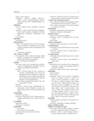 alim´aria 8
oposto: curto e grosso
sin´onimos: dourar a p´ulula; Ado¸car a
p´ılula; (com/) (paninhos/panos) quentes;
(sem/para n˜ao) ferir susceptibilidades; eu-
femismo
alim´aria
diz-se de algu´em pouco inteligente, incompe-
tente
sin´onimos: cretino; imbecil; burro; badameco;
besta; camelo; calhau; cavalgadura; ab´ecula;
abantesma; estafermo; energ´umeno; sen-
deiro
´e um: insulto
almeidas
varredores do lixo
alternadeira
mulher que frequenta muitos bares nocturnos
com a inten¸c˜ao de conseguir que os cliente
bebam, consumam muito, normalmente uma
prostitura
uso:
eufemismo: prostituta
alto e para o baile!
esta express˜ao ´e uma ordem de paragem usada
quando a situa¸c˜ao est´a a descambar, est´a a
seguir uma dire¸c˜ao inconveniente
´e um: exclama¸c˜ao de desagrado
aluado
N˜ao estar atento por introspec¸c˜ao, aborreci-
mento ou incapacidade tempor´aria de foca-
liza¸c˜ao na realidade do momento
exemplo:
equiv: Prov´avel ideia de que a pessoa se
encontra (mentalmente) num local t˜ao
long´ıquo como a lua; Poder´a ser, tamb´em,
uma alus˜ao a que, em fun¸c˜ao das fases da
lua, as pessoas (as mulheres em especial)
mudam o seu comportamento
frase: Hoje o Alcindo est´a aluado. N˜ao vale
a pena falar com ele.
local: pt
sin´onimos: estar* na lua; meditabundo; en-
simesmado; a´ereo; desligado; ausente; em
parte incerta; estar* noutro comprimento de
onda
amalucado
Ser doido, sem ju´ızo
sin´onimos: S´ocio da F.N.A.C.; destravado; des-
miolado; abiscoidato; ser* marado (dos cor-
nos/)
`a maneira
impec´avel, perfeito
sin´onimos: `a ganˆancia
amarelar*
◦ ser medroso
◦ tem grandes receios de algo
exemplo: ent˜ao ele amarelou e desistiu
local: Brasil
sin´onimos: pelar-se de medo; tem medo que se
pela; morrer* de medo; borrar*-se de medo
a mar´e n˜ao est´a para peixe!
usa-se quando h´a ausˆencia de raparigas ou estas
n˜ao aparentem estar recetivas a convite
etim: a pesca n˜ao parece vi´avel (mar perigoso
ou ausˆencia de peixe)
amaricado
afeminado, aparentando ser homosexual
sin´onimos: borboleta; abichanado
amarrar pano
casar, ir viver junto com algu´em
sin´onimos: juntar* os trapinhos; dar o n´o; dar
o doce
local: Guin´e
amena cavaqueira
sin´onimos: franca cavaqueira; conversa ﬁada
a minha fatia
o resultado de uma divis˜ao (bens, lucros, tarefas
a realizar)
sin´onimos: o que me toca; a minha parte; o
meu quinh˜ao
a minha parte
o resultado de uma divis˜ao (bens, lucros, tarefas
a realizar)
sin´onimos: o que me toca; o meu quinh˜ao; a
minha fatia
amuar
ﬁcar sentido com o que lhe foi dito, sugerido ou
insinuado e reagir com express˜ao facial ou
corporal a tal facto
sin´onimos: armar o burro; ﬁcar* emburrado*
anafragar
morreu, faleceu
level: arcaico
sin´onimos: bater* a bota; bater* o cachimbo;
bater* a ca¸coleta; esticar* o pernil; ir*
para a terra da verdade; ir* para o c´eu;
ir* para (o jardim/a quinta) das tabule-
tas; ir* para a quinta dos p´es juntos; ir*
(para/ter com) os anjinhos; ir* `as mal-
vas; (passar*/ir*/mandar*) desta para me-
lhor; quinar; dar* o peido mestre; (dor-
mir* o/) sono eterno; descanso eterno; dar*
o ´ultimo suspiro; dar* o couro `as va-
cas; (abototar*/apertar*) o palet´o; (entre-
gar*/encomendar*) a alma (a Deus/ao cria-
dor) ; ﬁnar*-se; estertorar; marchar*
anarquia
situa¸c˜ao confusa, an´arquica ou com intento en-
ganador
sin´onimos: caldeirada; confus˜ao; aldrabice
anda o diabo `a solta
andar* a arrastar os p´es
estar muito velho, avariado, inseguro, a funcio-
nar mal, can¸cado de esfor¸co ou doen¸ca
sin´onimos: estar* a cair da tripe¸ca; estar* a
cair aos bocados; andar* a bal˜oes de soro
 
