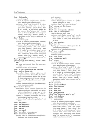 ﬁcar* furibundo 80
ﬁcar* furibundo
◦ muito zangado
◦ diz-se de algu´em completamente transtor-
nado, descontrolado, de mau-humor
sin´onimos: (ﬁcar*/estar*/) verde*N de raiva;
(estar*/ﬁcar*/andar*) pior que (estra-
gado*/uma barata) ; (estar*/ﬁcar*) fora
de si; perder* as estribeiras; passar*-se
dos carretos; ﬁcar* piurso; ﬁcar* furioso;
ﬁcar* tresloucado; ﬁcar* deitar fumo pelas
orelhas; saltar*-lhe a tampa; perder* a
tramontana; perder* o norte; desnortear*-se
ﬁcar* furioso
◦ muito zangado
◦ diz-se de algu´em completamente transtor-
nado, descontrolado, de mau-humor
sin´onimos: (ﬁcar*/estar*/) verde*N de raiva;
(estar*/ﬁcar*/andar*) pior que (estra-
gado*/uma barata) ; (estar*/ﬁcar*) fora
de si; perder* as estribeiras; passar*-se dos
carretos; ﬁcar* piurso; ﬁcar* furibundo;
ﬁcar* tresloucado; ﬁcar* deitar fumo pelas
orelhas; saltar*-lhe a tampa; perder* a
tramontana; perder* o norte; desnortear*-se
ﬁcar* grosso*N
(ﬁcar*/ir*/) (com as/de/) m˜aos a aba-
nar
sem nada, n˜ao conseguir obter algo que se pre-
tendia
sin´onimos: voltar de m˜aos vazias
ﬁcar* l´a para os quintos dos infernos
ﬁcar* mal na fotograﬁa
dizer ou fazer alguma coisa que origine uma m´a
imagem de quem o disse ou fez, face a ter-
ceiros, designadamente sempre que se trate
de declara¸c˜oes ou actos de ﬁguras p´ublicas
sin´onimos: ﬁcar* mal no boneco; fazer* m´a ﬁ-
gura
exemplo: o guarda-redes ﬁcou mal na fotograﬁa;
podia bem ter defendido
ﬁcar* mal no boneco
dizer ou fazer alguma coisa que origine uma m´a
imagem de quem o disse ou fez, face a ter-
ceiros, designadamente sempre que se trate
de declara¸c˜oes ou actos de ﬁguras p´ublicas
exemplo: O Presidente ﬁcou mesmo mal no bo-
neco com a declara¸c˜ao que fez...
sin´onimos: ﬁcar* mal na fotograﬁa; fazer* m´a
ﬁgura
ﬁcar* na gaveta
ﬁcar* na penumbra
ﬁcar* na prateleira
ﬁcar* na sua
ﬁcar* no papel
ﬁcar* no rol do esquecimento
ﬁcar* nos cornos do touro
ﬁcar mal visto, ser culpabilizado ou responsabi-
lizado por uma situa¸c˜ao ingrata
local: pt centro
´e um: idiom´atica
exemplo: Sempre que h´a confus˜ao, eu ´e que ﬁco
sempre nos cornos do touro.
sin´onimos: lixar*-se; tramar*-se; lerpar*
ﬁcar* no segredo dos deuses
ﬁcar* para a´ı
ﬁcar* para as segundas n´upcias
ﬁcar* para l´a do sol posto
Diz-se de um s´ıtio muito longe
sin´onimos: cu de Judas; (morar* em/) casa do
diabo mais velho; cascos de rolha; onde o
diabo perdeu as botas; onde Judas perdeu
as botas
ﬁcar* para semente
ﬁcar* para tia
Rapariga que permanece solteira para al´em do
tempo normal para casar
sin´onimos: ﬁcar* encalhada; solteirona
ﬁcar* pelo beicinho
estar apaixonado
sin´onimos: preso pelo beicinho
ﬁcar* pelo bei¸co
ﬁcar* pendurado*G-N
ﬁcar* piurso
◦ muito zangado
◦ diz-se de algu´em completamente transtor-
nado, descontrolado, de mau-humor
sin´onimos: (ﬁcar*/estar*/) verde*N de raiva;
(estar*/ﬁcar*/andar*) pior que (estra-
gado*/uma barata) ; (estar*/ﬁcar*) fora
de si; perder* as estribeiras; passar*-se dos
carretos; ﬁcar* furioso; ﬁcar* furibundo;
ﬁcar* tresloucado; ﬁcar* deitar fumo pelas
orelhas; saltar*-lhe a tampa; perder* a
tramontana; perder* o norte; desnortear*-se
level: coloquial
ﬁcar* por cima
ﬁcar* queimado*G-N
ﬁcar* sem conserto
ﬁcar* sem fala
ﬁcar* sem jeito
ﬁcar* sem sentidos
(ﬁcar*/ser*) comido (por lorpa/)
ﬁcar* todo inchado
ﬁcar* tresloucado
◦ muito zangado
◦ diz-se de algu´em completamente transtor-
nado, descontrolado, de mau-humor
sin´onimos: (ﬁcar*/estar*/) verde*N de raiva;
(estar*/ﬁcar*/andar*) pior que (estra-
gado*/uma barata) ; (estar*/ﬁcar*) fora
de si; perder* as estribeiras; passar*-se dos
carretos; ﬁcar* piurso; ﬁcar* furioso; ﬁcar*
furibundo; ﬁcar* deitar fumo pelas orelhas;
saltar*-lhe a tampa; perder* a tramontana;
perder* o norte; desnortear*-se
 