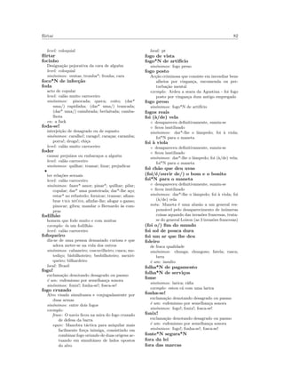 ﬂirtar 82
level: coloquial
ﬂirtar
focinho
Designa¸c˜ao pejorativa da cara de algu´em
level: coloquial
sin´onimos: ventas; tromba*; fronha; cara
foco*N de infec¸c˜ao
foda
acto de copular
level: cal˜ao muito carroceiro
sin´onimos: pinocada; queca; coito; (dar*
uma/) rapidinha; (dar* uma/) trancada;
(dar* uma/) caimbrada; berlaitada; camba-
lhota
en: a fuck
foda-se!
interjei¸c˜ao de desagrado ou de espanto
sin´onimos: caralho!; carago!; cara¸cas; caramba;
porra!; droga!; chi¸ca
level: cal˜ao muito carroceiro
foder
causar preju´ızos ou embara¸cos a algu´em
level: cal˜ao carroceiro
sin´onimos: quilhar; tramar; lixar; prejudicar
•
ter rela¸c˜oes sexuais
level: cal˜ao carroceiro
sin´onimos: fazer* amor; pinar*; quilhar; pilar;
copular; dar* uma ponteirada; dar*-lhe a¸co;
estar* no refustedo; fornicar; transar; aﬁam-
brar uma mi´uda; aﬁnfar-lhe; afogar o ganso;
pinocar; gibra; mandar o Bernardo `as com-
pras
fodilh˜ao
homem que fode muito e com muitas
exemplo: ´es um fodilh˜ao
level: cal˜ao carroceiro
fofoqueiro
diz-se de uma pessoa demasiado curiosa e que
adora meter-se na vida dos outros
sin´onimos: cabaneiro; coscuvilheiro; cusca; me-
tedi¸co; bisbilhoteiro; besbilhoteiro; mexiri-
queiro; bilhardeiro
local: Brasil
fogo!
exclama¸c˜ao denotando desagrado ou pasmo
´e um: eufemismo por semelhan¸ca sonora
sin´onimos: fonix!; fonha-se!; fosca-se!
fogo cruzado
Alvo visado simultanea e conjugadamente por
duas armas
sin´onimos: entre dois fogos
exemplo:
frase: O navio ﬁcou na mira do fogo cruzado
de defesa da barra
equiv: Manobra t´actica para aniquilar mais
facilmente for¸ca inimiga, consistindo em
combinar fogo oriundo de duas origens ac-
tuando em simultˆaneo de lados opostos
do alvo
local: pt
fogo de vista
fogo*N de artif´ıcio
sin´onimos: fogo preso
fogo posto
Ac¸c˜ao criminosa que consiste em incendiar bens
alheios por vingan¸ca, encomenda ou per-
turba¸c˜ao mental
exemplo: Ardeu a seara da Agustina - foi fogo
posto por vingan¸ca dum antigo empregado
fogo preso
sin´onimos: fogo*N de artif´ıcio
fogos reais
foi (`a/de) vela
◦ desapareceu deﬁnitivamente, sumiu-se
◦ ﬁcou inutilizado
sin´onimos: dar*-lhe o lˆampedo; foi `a viola;
foi*N para o maneta
foi `a viola
◦ desapareceu deﬁnitivamente, sumiu-se
◦ ﬁcou inutilizado
sin´onimos: dar*-lhe o lˆampedo; foi (`a/de) vela;
foi*N para o maneta
foi ch˜ao que deu uvas
(foi/´e/ouvir de/) o bom e o bonito
foi*N para o maneta
◦ desapareceu deﬁnitivamente, sumiu-se
◦ ﬁcou inutilizado
sin´onimos: dar*-lhe o lˆampedo; foi `a viola; foi
(`a/de) vela
nota: Maneta ´e uma alus˜ao a um general res-
pons´avel pelo desaparecimento de in´umeras
coisas aquando das invas˜oes francesas, trata-
se do general Loison (as 3 invas˜oes francesas)
(foi o/) ﬁm do mundo
foi sol de pouca dura
foi um ar que lhe deu
foleiro
de fraca qualidade
sin´onimos: chunga; chungoso; fatela; rasca;
bera
´e um: insulto
folha*N de pagamento
folha*N de servi¸cos
fome
sin´onimos: larica; r´aﬁa
exemplo: estou c´a com uma larica
fonha-se!
exclama¸c˜ao denotando desagrado ou pasmo
´e um: eufemismo por semelhan¸ca sonora
sin´onimos: fogo!; fonix!; fosca-se!
fonix!
exclama¸c˜ao denotando desagrado ou pasmo
´e um: eufemismo por semelhan¸ca sonora
sin´onimos: fogo!; fonha-se!; fosca-se!
fonte*N segura*N
fora da lei
fora das marcas
 