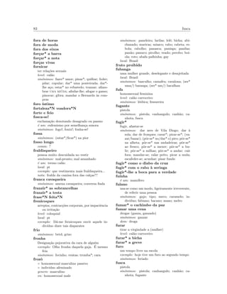 83 fusca
fora de horas
fora de moda
fora dos eixos
for¸car* a barra
for¸car* a nota
for¸cas vivas
fornicar
ter rela¸c˜oes sexuais
level: cal˜ao
sin´onimos: fazer* amor; pinar*; quilhar; foder;
pilar; copular; dar* uma ponteirada; dar*-
lhe a¸co; estar* no refustedo; transar; aﬁam-
brar uma mi´uda; aﬁnfar-lhe; afogar o ganso;
pinocar; gibra; mandar o Bernardo `as com-
pras
foro ´ıntimo
fortaleza*N voadora*N
forte e feio
fosca-se!
exclama¸c˜ao denotando desagrado ou pasmo
´e um: eufemismo por semelhan¸ca sonora
sin´onimos: fogo!; fonix!; fonha-se!
fossa
sin´onimos: (estar*/ﬁcar*) na pior
fosso longo
comm: ?
fraldisqueiro
pessoa muito descuidada no vestir
sin´onimos: mal-pronto; mal amanhado
´e um: termo cal˜ao
local: pt
exemplo: que vestimenta mais fraldisqueira...
nota: fralda da camisa fora das cal¸cas??
franca cavaqueira
sin´onimos: amena cavaqueira; conversa ﬁada
franzir* as sobrancelhas
franzir* a testa
frase*N feita*N
frenicoques
arrepios, contrac¸c˜oes corporais, por impaciˆencia
ou irrita¸c˜ao
level: coloquial
local: pt
exemplo: D´a-me fernicoques ouvir aquele in-
div´ıduo dizer tais disparates
frio
sin´onimos: briol; grizo
fronha
Designa¸c˜ao pejorativa da cara de algu´em
exemplo: Olha fronha daquela gaja. ´E mesmo
feia
sin´onimos: focinho; ventas; tromba*; cara
frozˆo
◦ homossexual masculino passivo
◦ individuo afeminado
genero: masculino
en: homossexual male
sin´onimos: paneleiro; larilas; lel´e; bicha; abi-
chanado; maricas; miasco; rabo; rabeta; re-
bola; rabolho; panasca; panisga; panilas;
pan˜ao; panuco; picolho; veado; perobo; boi-
ola; roto; abafa palhinha; gay
local: Brasil
fruto proibido
fubanga
uma mulher grande, deselegante e desajeitada
local: Brasil
sin´onimos: basculho; camafeu; cavalona; (ser*
uma/) baranga; (ser* um/) bacalhau
fufa
homossexual feminina
level: cal˜ao carroceiro
sin´onimos: l´esbica; fessureira
fugante
pistola
sin´onimos: pistola; canhangulo; canh˜ao; ca-
nhota; fusca
fugir*
fugir, afastar-se
sin´onimos: dar ares de Vila Diogo; dar `a
sola; dar de frosques; cavar*; pirar-se*; (va-
zar/bazar); (pˆor-se* no/dar* o) piro; pˆor-se*
na alheta; pˆor-se* nas andadeiras; pˆor-se*
ao fresco; pˆor-se* a mexer; pˆor-se* a bu-
lir; pˆor-se* a milhas; pˆor-se* a andar; cair
fora; mandar-se; ralar peito; picar a mula;
escafeder-se; acunhar; pisar fundo
fugir* como o diabo da cruz
fugir* com o rabo `a seringa
fugir*-lhe a boca para a verdade
fu´ınha
´e um: mam´ıfero
fulano
usa-se como um modo, ligeiramente irreverente,
de referir uma pessoa
sin´onimos: gajo; tipo; meco; caramelo; in-
div´ıduo; fabiano; bacano; mano; melro
fumar* o cachimbo da paz
fumar uma cena
drogar (ganza, ganzado)
sin´onimos: ganzar
dom: droga
furar
tirar a virgindade a (mulher)
level: cal˜ao carroceiro
furar* a bicha
furar* a greve
furo
um tempo livre na escola
exemplo: hoje tive um furo ao segundo tempo
sin´onimos: feriado
fusca
pistola
sin´onimos: pistola; canhangulo; canh˜ao; ca-
nhota; fugante
 