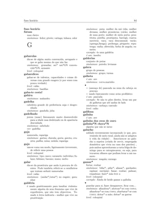 fuso hor´ario 84
fuso hor´ario
futum
mau cheiro
sin´onimos: fedor; pivete; catinga; inhaca; odor
G
gabarolas
diz-se de alg´em muito convencido, arrogante e
que se gaba mesmo do que n˜ao faz
sin´onimos: granadas; ser* um*GN conven-
cido*GN; armante
level: coloquial
gabarolices
gabar-se de talentos, capacidades e coisas di-
versas com grande exagero (e por vezes com
pouca verdade)
level: cal˜ao
sin´onimos: bas´oﬁas
gaba-te cesta!
gabiru
sin´onimos: malandro
gadelha
cabeleira grande de preferˆencia suja e desgre-
nhada
sin´onimos: gandufa; juba
gadelhudo
jovem (masc) ﬁsicamente muito desenvolvido
para a idade mas desleixado ou de aparˆencia
descuidada
sin´onimos: zabeludo
ver: gadelha
gaja
namorada, rapariga
sin´onimos: garina; chavala; guria; garota; cru-
zeta; pailha; mina; mi´uda; rapariga
gajo
usa-se como um modo, ligeiramente irreverente,
de referir uma pessoa
level: coloquial
sin´onimos: tipo; meco; caramelo; indiv´ıduo; fu-
lano; fabiano; bacano; mano; melro
galar
diz-se da prostituta que anda `a procura de cli-
entes. Pode tamb´em referir-se a cavalheiros
que tentam seduzir namoradas
level: cal˜ao
sin´onimos: (andar*/estar*) no engate; gara-
nhar
gald´eria
´e usado gen´ericamente para insultar violenta-
mente algu´em do sexo feminino que vive de
expedientes, que n˜ao tem objectivos. To-
mado `a letra indicaria - mulher que vive na
prostitui¸c˜ao
sin´onimos: puta; mulher da m´a vida; mulher
devassa; mulher prom´ıscua; coir˜ao; mulher
de mau porte; mulher de meia porta; pros-
tituta; put´eﬁa; prostiputa; barreg˜a; cuarra;
meretriz; vaca; vaca descomunal; vac˜ao;
(quenga/kenga); pechenga; piriguete; repu-
tenga; vadia; oferecida; bicha de angola; ra-
meira
exemplo: ´es uma gald´eria
´e um: insulto
galderias
conjunto de putas
sin´onimos: putedo; levianas
galera
grupo de pessoas
sin´onimos: grupo; turma
galheta
´e um: ave
sin´onimos: corvo-marinho
•
◦ (amea¸ca de) pancada na zona da cabe¸ca ou
pesco¸co
◦ usado tipicamente como aviso proﬁl´atico
´e um: pancada
exemplo: Se n˜ao te p˜oes direito, levas um par
de galhetas que at´e andas de lado
sin´onimos: cacha¸co; cascudo
level: cal˜ao
galifona
galinha
´e um: ave
galinha dos ovos de ouro
galinha*N choca*N
algu´em que n˜ao se mexe
galucho
soldado recentemente incorporado (e que, pro-
veniente de meio rural, ainda n˜ao se adaptou
`a vida da cidade) . Associava-se ao galu-
cho a sopeira (criada de servir, empregada
dom´estica que vivia na casa dos patr˜oes) ,
pois ambos aproveitavam a curta folga de do-
mingo para se catrapiscarem, ou seja, para
trocarem olhares que podiam levar a um na-
moro
sin´onimos: magala; carango
gamar*
furtar, roubar
sin´onimos: bifar*; pifar*; afanar*; gardanho;
rapinar; surripiar; fanar; roubar; palmar;
empalmar; fazer* m˜ao leve a
level: coloquial
exemplo: Ainda de heide gamar a galinha
•
guardar para si, fazer desaparecer, ﬁcar com...
sin´onimos: aﬁambrar*; abotoar*-se com coisa;
aﬁambrar*-se com coisa; abarbatar*-se com
coisa; deitar* a m˜ao; deitar* as garras
level: coloquial
 
