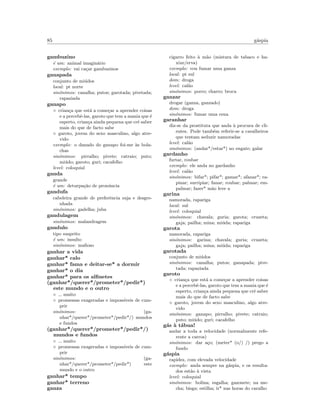 85 g´aspia
gambuzino
´e um: animal imagin´ario
exemplo: vai ca¸car gambuzinos
ganapada
conjunto de mi´udos
local: pt norte
sin´onimos: canalha; putos; garotada; pivetada;
rapaziada
ganapo
◦ crian¸ca que est´a a come¸car a aprender coisas
e a percebˆe-las, garoto que tem a mania que ´e
esperto, crian¸ca ainda pequena que crˆe saber
mais do que de facto sabe
◦ garoto, jovem do sexo masculino, algo atre-
vido
exemplo: o danado do ganapo foi-me `as bola-
chas
sin´onimos: pirralho; pivete; catraio; puto;
mi´udo; garoto; guri; cacafelho
level: coloquial
ganda
grande
´e um: deturpa¸c˜ao de pron´uncia
gandufa
cabeleira grande de preferˆencia suja e desgre-
nhada
sin´onimos: gadelha; juba
gandulagem
sin´onimos: malandragem
gandulo
tipo suspeito
´e um: insulto
sin´onimos: maﬁoso
ganhar a vida
ganhar* calo
ganhar* fama e deitar-se* a dormir
ganhar* o dia
ganhar* para os alﬁnetes
(ganhar*/querer*/prometer*/pedir*)
este mundo e o outro
◦ muito
◦ promessas exageradas e imposs´ıveis de cum-
prir
sin´onimos: (ga-
nhar*/querer*/prometer*/pedir*/) mundos
e fundos
(ganhar*/querer*/prometer*/pedir*/)
mundos e fundos
◦ muito
◦ promessas exageradas e imposs´ıveis de cum-
prir
sin´onimos: (ga-
nhar*/querer*/prometer*/pedir*) este
mundo e o outro
ganhar* tempo
ganhar* terreno
ganza
cigarro feito `a m˜ao (mistura de tabaco e ha-
xixe/erva)
exemplo: vou fumar uma ganza
local: pt sul
dom: droga
level: cal˜ao
sin´onimos: porro; charro; broca
ganzar
drogar (ganza, ganzado)
dom: droga
sin´onimos: fumar uma cena
garanhar
diz-se da prostituta que anda `a procura de cli-
entes. Pode tamb´em referir-se a cavalheiros
que tentam seduzir namoradas
level: cal˜ao
sin´onimos: (andar*/estar*) no engate; galar
gardanho
furtar, roubar
exemplo: ele anda no gardanho
level: cal˜ao
sin´onimos: bifar*; pifar*; gamar*; afanar*; ra-
pinar; surripiar; fanar; roubar; palmar; em-
palmar; fazer* m˜ao leve a
garina
namorada, rapariga
local: sul
level: coloquial
sin´onimos: chavala; guria; garota; cruzeta;
gaja; pailha; mina; mi´uda; rapariga
garota
namorada, rapariga
sin´onimos: garina; chavala; guria; cruzeta;
gaja; pailha; mina; mi´uda; rapariga
garotada
conjunto de mi´udos
sin´onimos: canalha; putos; ganapada; pive-
tada; rapaziada
garoto
◦ crian¸ca que est´a a come¸car a aprender coisas
e a percebˆe-las, garoto que tem a mania que ´e
esperto, crian¸ca ainda pequena que crˆe saber
mais do que de facto sabe
◦ garoto, jovem do sexo masculino, algo atre-
vido
sin´onimos: ganapo; pirralho; pivete; catraio;
puto; mi´udo; guri; cacafelho
g´as `a t´abua!
andar a toda a velocidade (normalmente refe-
rente a carros)
sin´onimos: dar a¸co; (meter* (o/) /) prego a
fundo
g´aspia
rapidez, com elevada velocidade
exemplo: anda sempre na g´aspia, e os resulta-
dos est˜ao `a vista
level: coloquial
sin´onimos: bolina; esgalha; gazonete; na me-
cha; bisga; estilha; ir* nas horas do caralho
 