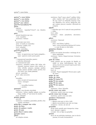 gastar* o meu latim 86
gastar* o meu latim
gastar* o seu latim
gastar* o teu latim
gastar* uns cobres
gata*N borralheira*N
gatar
reprovar
sin´onimos: (apanhar*/levar*) um chumbo;
chumbar
gato
animal dom´estico que mia
´e um: mam´ıfero
sin´onimos: bichano
•
incorrec¸c˜ao num texto
gram: s´o usado no masculino
sin´onimos: gralha; erro
level: coloquial
genero: masculino
gato*N pingado*N
exemplo:
frase: s´o apareceram uns 5 gatos pingados...
equiv: apareceu muito pouca gente
gay
◦ homossexual masculino passivo
◦ individuo afeminado
en: homossexual male
sin´onimos: paneleiro; larilas; lel´e; bicha; abi-
chanado; maricas; miasco; rabo; rabeta; re-
bola; rabolho; panasca; panisga; panilas;
pan˜ao; panuco; picolho; veado; perobo; boi-
ola; frozˆo; roto; abafa palhinha
genero: masculino
level: cal˜ao carroceiro
•
trocadilho:
estar cercado de homossexuais
!name: entreguei
´e um:
– trocadilho fon´etico
– anedota
gazonete
rapidez, com elevada velocidade
sin´onimos: bolina; esgalha; g´aspia; na mecha;
bisga; estilha; ir* nas horas do caralho
level: coloquial
gelado quente
pancada
sin´onimos: traulidata; pantufada; pirolito; cha-
rutada; carrola¸cos
gelar-lhe o sangue nas veias
gente de fora
gente de palmo e meio
gente de paz
gente ﬁna ´e outra coisa
gera¸c˜ao rasca
gibra
ter rela¸c˜oes sexuais
sin´onimos: fazer* amor; pinar*; quilhar; foder;
pilar; copular; dar* uma ponteirada; dar*-
lhe a¸co; estar* no refustedo; fornicar; tran-
sar; aﬁambrar uma mi´uda; aﬁnfar-lhe; afo-
gar o ganso; pinocar; mandar o Bernardo `as
compras
gigolˆo
◦ indiv´ıduo que vive `a custa de uma prostituta
◦ ruﬁ˜ao
level: cal˜ao
sin´onimos: chulo; putanheiro; alcoviteiro;
ruﬁ˜ao
gilete
sin´onimos: bissexual
exemplo:
frase: essa fulana ´e gilette...
equiv: como as primeiras lˆaminas de 2 cortes,
o a que d´a para os dois lados.
gin´astica r´ıtmica
glut˜ao
pessoa com apetite devorador e estˆomago de in-
ﬁnita capacidade
sin´onimos: lateiro; limpa-travessas; betoneira;
comil˜ao
gola do vento
usado quando um ma por¸c˜ao de l´ıquido ou
s´olido se aloja indevidamente nas vias
a´ereas, fora do seu normal trajecto pelo tubo
disgestivo superior
level: coloquial
local: pt
exemplo: Fiquei engasgado! Foi-me para a gola
do vento...
golpe de asa
golpe de vista
golpe*N baixo*N
golpe*N de estado
golpe*N de m˜ao
golpe*N de mestre
gordo
sin´onimos: obeso; labumba
gordo como um nabo
sin´onimos: gordo como um texugo
gordo como um texugo
sin´onimos: gordo como um nabo
gordura ´e formosura
gorduroso
◦ alguma coisa que se cola a tudo
◦ algu´em incomodativo que n˜ao nos larga
sin´onimos: viscoso; n2; n2; n2
gorpelha
alcofa muito grande para transportar coisas
local: alentejo e algarve
exemplo: leva os ﬁgos na gorpelha
gosma
diz-se de um individuo insistente, que se cola `as
pessoas, de modo incomodativo
 