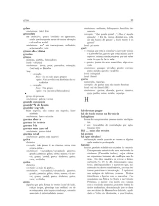 grizo 88
grizo
sin´onimos: briol; frio
grosseiro
ser ordin´ario, pouco burilado ou ignorante,
ainda que frequente meios de maior eleva¸c˜ao
cultural ou social
sin´onimos: ser* um casca-grossa; ordin´ario;
achavascado; rude
grosso da coluna
grunho
grupo
mentira, partida, brincadeira
level: coloquial
sin´onimos: treta; peta; patranha; reina¸c˜ao;
(bai/vai) no Batalha
!seq:
– exemplo:
frase: Eu c´a n˜ao papo grupos
equiv: N˜ao acredito em hist´orias da ca-
rochinha
– exemplo:
frase: Era grupo
equiv: era (mentira/brincadeira)
•
grupo de pessoas
sin´onimos: galera; turma
guarda avan¸cada
guarda*N de honra
guardar segredo
fazer segredo, n˜ao contar um segredo, fazer
mist´erio
sin´onimos: fazer caixinha
guerra aberta
guerra de nervos
guerra fria
guerra sem quartel
sin´onimos: guerra total
guerra total
sin´onimos: guerra sem quartel
guita
dinheiro
exemplo: n˜ao posso ir ao cinema, estou com
pouca guita...
sin´onimos: (carcanhois/carcanhol); graveto;
granfo; patac˜ao; pilim; cheta; massa; vil me-
tal; grana; pastel; pasta; dinheiro; guito;
tutu; verdinha
guito
dinheiro
exemplo: j´a n˜ao h´a guito...
sin´onimos: (carcanhois/carcanhol); graveto;
granfo; patac˜ao; pilim; cheta; massa; vil me-
tal; grana; pastel; pasta; dinheiro; guita;
tutu; verdinha
guna
algu´em que pela forma de vestir (bon´e de lado,
cal¸cas largas, piercings nas orelhas) ou de
se comportar n˜ao inspira conﬁan¸ca, estando
associado `a criminalidade menor
sin´onimos: meliante; delinquente; bandido; de-
sonesto
exemplo: ”Que ganda guna! / Olha p’ ´aquela
gunada! / Eh l´a, vamos desviar-nos, est´a
ali um bando de gunas! / Este bairro ´e s´o
gunas!”
local: pt norte
guri
◦ crian¸ca que est´a a come¸car a aprender coisas
e a percebˆe-las, garoto que tem a mania que ´e
esperto, crian¸ca ainda pequena que crˆe saber
mais do que de facto sabe
◦ garoto, jovem do sexo masculino, algo atre-
vido
sin´onimos: ganapo; pirralho; pivete; catraio;
puto; mi´udo; garoto; cacafelho
level: coloquial
local: Brasil
guria
namorada, rapariga
exemplo: As gurias aqui s˜ao muito bonitas
local: sul do Brasil (RS)
sin´onimos: garina; chavala; garota; cruzeta;
gaja; pailha; mina; mi´uda; rapariga
H
h´a-de-mas pagar
h´a de tudo como na farm´acia
halog´eneo
forma de cumprimentar pessoas muito inteligen-
tes
´e um: trocadilho de contrafa¸c˜ao por aglu-
tina¸c˜ao livre
H´a ... mas s˜ao verdes
h´a pouco
h´a que s´eculos!
exclama¸c˜ao usada quando se encontra algu´em
ap´os ausˆencia prolongada
haxixe
haxixe, produto solidiﬁcado da seiva do canabis.
Entorpecente extra´ıdo de uma variedade de
cˆanhamo (Cannabis indica), cujos efeitos
no organismo humano s˜ao an´alogos aos do
´opio. Do ´oleo can´abico se extrai o hidro-
carbureto C. 18 H. 20, denominado cana-
beno, antiespasm´odico e narc´otico que, mi-
nistrado em doses consider´aveis, produz sin-
tomas psic´oticos e intoxica¸c˜ao. ´E aplic´avel
nos est´agios de delirium tremens. Muitos
identiﬁcam o haxixe com a maconha. Co-
mun´ıssimo na ´Africa do Norte e no Oriente
Pr´oximo, o haxixe tem muito em comum
com o voc´abulo assassino, pois este deriva do
´arabe aschinchin, denomina¸c˜ao que se dava
aos sect´arios de Hassan-ben-Sabbab, apeli-
dado o Velho da Montanha, o qual fundou,
 