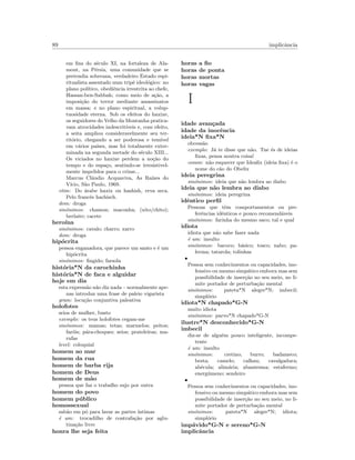 89 implicˆancia
em ﬁns do s´eculo XI, na fortaleza de Ala-
mout, na P´ersia, uma comunidade que se
pretendia soberana, verdadeiro Estado espi-
ritualista assentado num trip´e ideol´ogico: no
plano pol´ıtico, obediˆencia irrestrita ao chefe,
Hassan-ben-Sabbah; como meio de a¸c˜ao, a
imposi¸c˜ao do terror mediante assassinatos
em massa; e no plano espiritual, a volup-
tuosidade eterna. Sob os efeitos do haxixe,
os seguidores do Velho da Montanha pratica-
vam atrocidades indescrit´ıveis e, com efeito,
a seita ampliou consideravelmente seu ter-
rit´orio, chegando a ser poderosa e tem´ıvel
em v´arios pa´ıses, mas foi totalmente exter-
minada na segunda metade do s´eculo XIII...
Os viciados no haxixe perdem a no¸c˜ao do
tempo e do espa¸co, sentindo-se irresistivel-
mente impelidos para o crime...
Marcus Cl´audio Acquaviva, As Ra´ızes do
V´ıcio, S˜ao Paulo, 1969.
etim: Do ´arabe haxix ou hashish, erva seca.
Pelo francˆes hachisch.
dom: droga
sin´onimos: chamon; maconha; (xito/chito);
berlaite; cacete
hero´ına
sin´onimos: cavalo; charro; xarro
dom: droga
hip´ocrita
pessoa enganadora, que parece um santo e ´e um
hip´ocrita
sin´onimos: ﬁngido; farsola
hist´oria*N da carochinha
hist´oria*N de faca e alguidar
hoje em dia
esta express˜ao n˜ao diz nada – normalmente ape-
nas introduz uma frase de paleio vigarista
gram: locu¸c˜ao conjuntiva paleativa
holofotes
seios de mulher, busto
exemplo: os teus holofotes cegam-me
sin´onimos: mamas; tetas; marmelos; peitos;
far´ois; p´ara-choques; seios; prateleiras; ma-
rufas
level: coloquial
homem ao mar
homem da rua
homem de barba rija
homem de Deus
homem de m˜ao
pessoa que faz o trabalho sujo por outra
homem do povo
homem p´ublico
homossexual
sab˜ao em p´o para lavar as partes ´ıntimas
´e um: trocadilho de contrafa¸c˜ao por aglu-
tina¸c˜ao livre
honra lhe seja feita
horas a ﬁo
horas de ponta
horas mortas
horas vagas
I
idade avan¸cada
idade da inocˆencia
ideia*N ﬁxa*N
obcess˜ao
exemplo: J´a te disse que n˜ao. Tue ´es de ideias
ﬁxas, pensa noutra coisa!
comm: n˜ao esquecer que Ideaﬁx (ideia ﬁxa) ´e o
nome do c˜ao do Obelix
ideia peregrina
sin´onimos: ideia que n˜ao lembra ao diabo
ideia que n˜ao lembra ao diabo
sin´onimos: ideia peregrina
idˆentico perﬁl
Pessoas que tˆem comportamentos ou pre-
ferˆencias idˆenticos e pouco recomend´aveis
sin´onimos: farinha do mesmo saco; tal e qual
idiota
idiota que n˜ao sabe fazer nada
´e um: insulto
sin´onimos: bacoco; b´asico; tosco; nabo; pa-
lerma; tatarola; tolinhas
•
Pessoa sem conhecimentos ou capacidades, ino-
fensivo ou mesmo simp´atico embora mas sem
possibilidade de inser¸c˜ao no seu meio, no li-
mite portador de perturba¸c˜ao mental
sin´onimos: pateta*N alegre*N; imbecil;
simpl´orio
idiota*N chapado*G-N
muito idiota
sin´onimos: parvo*N chapado*G-N
ilustre*N desconhecido*G-N
imbecil
diz-se de algu´em pouco inteligente, incompe-
tente
´e um: insulto
sin´onimos: cretino; burro; badameco;
besta; camelo; calhau; cavalgadura;
ab´ecula; alim´aria; abantesma; estafermo;
energ´umeno; sendeiro
•
Pessoa sem conhecimentos ou capacidades, ino-
fensivo ou mesmo simp´atico embora mas sem
possibilidade de inser¸c˜ao no seu meio, no li-
mite portador de perturba¸c˜ao mental
sin´onimos: pateta*N alegre*N; idiota;
simpl´orio
imp´avido*G-N e sereno*G-N
implicˆancia
 