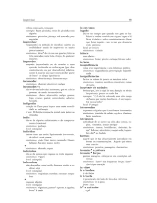 improvisar 90
cr´ıtica constante, remoque
exemplo: fazer picuinha, estar de picuinha com
algu´em
sin´onimos: picuinha; pirra¸ca; m´a vontade; per-
segui¸c˜ao
improvisar
Argumento ou m´etodo de duvidoso m´erito ou
cedibilidade usado de improviso ou muito
precariamente
sin´onimos: tirar* do c´u com um gancho; feito `as
trˆes pancadas; meia bola e for¸ca; de qualquer
maneira
improviso
resposta improvisada ou de ocasi˜ao a uma
quest˜ao inc´omoda ou embara¸cosa (por des-
conhecimento ou por desconforto) relativa-
mente `a qual se n˜ao quer contudo dar ’parte
de fraco’ ou alegar ignorˆancia
sin´onimos: desarincan¸co; desenrascan¸co
incomodar
sin´onimos: chatear; aborrecer; melgar
incomodativo
diz-se de um individuo insistente, que se cola `as
pessoas, de modo incomodativo
sin´onimos: chato; aborrecido; melga; gosma;
fega; cromo; postal; autocolante; adesivo;
besunta
indigest˜ao
cria¸c˜ao de Deus para impor uma certa morali-
dade ao estˆomago.
´e um: Deﬁni¸c˜ao compacta genial para palavras
cruzadas
´ındio
diz-se de algu´em exibicionista e de comporta-
mento irracional
sin´onimos: palha¸co
level: coloquial
indiv´ıduo
usa-se como um modo, ligeiramente irreverente,
de referir uma pessoa
sin´onimos: gajo; tipo; meco; caramelo; fulano;
fabiano; bacano; mano; melro
•
sin´onimos: chavalo; rapaz
indr´omina
diz-se da pessoa que engana ou tenta enganar
sin´onimos: v´ıgaro
level: coloquial
indrominar
n˜ao despachar uma tarefa, demorar muito a re-
alizar algo
level: coloquial
sin´onimos: engonhar; enredar; enconar; empa-
lear
•
enganar algu´em
level: coloquial
sin´onimos: vigarizar; passar* a perna a algu´em;
levar* `a certa
in extremis
ingado
Diz-se no campo que quando um gato se ha-
bitua a roubar comida em algum lugar e l´a
ﬁcou viciado e volta constantemente diz-se
que ﬁcou ingado - um termo que denuncia
v´ıcio preverso
local: pt centro
sin´onimos: viciado
inhaca
mau cheiro
sin´onimos: fedor; pivete; catinga; futum; odor
in loco
insigniﬁcˆancia
coisa sem importˆancia e sem interesse pr´atico
sin´onimos: caganifˆancia; preocupa¸c˜ao injustiﬁ-
cada
insigniﬁcˆancias
factos ou coisas de pouco ou nenhum valor
sin´onimos: cunices; merdices; coneirices; coisas
de nada
inspector do cacimbo
Pessoa que, sob a capa de uma fun¸c˜ao ou t´ıtulo
importante, pouco ou nada faz
exemplo: ”O Lu´ıs foi colocado num alto cargo
do banco por raz˜oes familiares...´e um inspec-
tor do cacimbo”
local: Portugal
interesseiro
representa algu´em que ´e manhoso e interesseiro
sin´onimos: coninha de sab˜ao; ego´ısta; dissimu-
lado; manhoso
intriguista
actividade de se meter na vida dos outros, es-
piar, comentar, armar intrigas
sin´onimos: cuscar; besbilhotar; cheiretar; fa-
zer* fofocas; alcoviteiro; rasgar seda; tagare-
lar; dar* ao badalo
Intruso
aquele que se faz abusivamente convidado em
festas ou comemora¸c˜oes. Aquele que entra
sem convite
sin´onimos: penetra; passageiro clandestino
inventar* a p´olvora
inventar* for¸cas
ganhar coragem, esfor¸car-se em condi¸c˜oes ad-
versas
sin´onimos: fazer* das fraquezas for¸cas; fazer*
das tripas cora¸c˜ao
in vitro
ir a banhos
ir de f´erias
ir `a borla
ir pendurado do lado de fora dos el´ectricos
sin´onimos: ir `a guna
from: pina
ir* a calcantes
a p´e
 