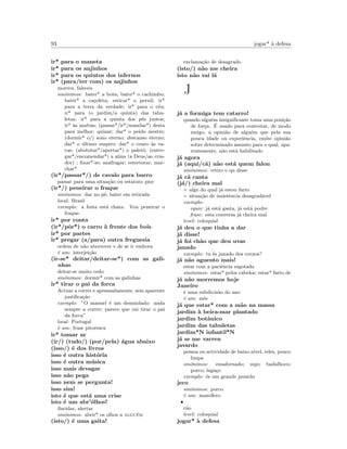 93 jogar* `a defesa
ir* para o maneta
ir* para os anjinhos
ir* para os quintos dos infernos
ir* (para/ter com) os anjinhos
morreu, faleceu
sin´onimos: bater* a bota; bater* o cachimbo;
bater* a ca¸coleta; esticar* o pernil; ir*
para a terra da verdade; ir* para o c´eu;
ir* para (o jardim/a quinta) das tabu-
letas; ir* para a quinta dos p´es juntos;
ir* `as malvas; (passar*/ir*/mandar*) desta
para melhor; quinar; dar* o peido mestre;
(dormir* o/) sono eterno; descanso eterno;
dar* o ´ultimo suspiro; dar* o couro `as va-
cas; (abototar*/apertar*) o palet´o; (entre-
gar*/encomendar*) a alma (a Deus/ao cria-
dor) ; ﬁnar*-se; anafragar; estertorar; mar-
char*
(ir*/passar*/) de cavalo para burro
passar para uma situa¸c˜ao ou estatuto pior
(ir*/) peneirar o fraque
sin´onimos: dar no p´e; bater em retirada
local: Brasil
exemplo: a festa est´a chata. Vou peneirar o
fraque.
ir* por conta
(ir*/pˆor*) o carro `a frente dos bois
ir* por partes
ir* pregar (a/para) outra freguesia
ordem de n˜ao aborrecer e de se ir embora
´e um: interjei¸c˜ao
(ir-se* deitar/deitar-se*) com as gali-
nhas
deitar-se muito cedo
sin´onimos: dormir* com as galinhas
ir* tirar o pai da forca
Actuar a correr e apressadamente, sem aparente
justiﬁca¸c˜ao
exemplo: ”O manuel ´e um desmiolado: anda
sempre a correr; parece que vai tirar o pai
da forca”
local: Portugal
´e um: frase pitoresca
ir* tomar ar
(ir/) (tudo/) (por/pela) ´agua abaixo
(isso/) ´e dos livros
isso ´e outra hist´oria
isso ´e outra m´usica
isso mais devagar
isso n˜ao pega
isso nem se pergunta!
isso sim!
isto ´e que est´a uma crise
isto ´e um abr’´olhos!
ilucidar, alertar
sin´onimos: abrir* os olhos a algu´em
(isto/) ´e uma gaita!
exclama¸c˜ao de desagrado
(isto/) n˜ao me cheira
isto n˜ao vai l´a
J
j´a a formiga tem catarro!
quando algu´em insigniﬁcante toma uma posi¸c˜ao
de for¸ca. ´E usado para contestar, de modo
meigo, a opini˜ao de algu´em que pela sua
pouca idade ou experiˆencia, emite opini˜ao
sobre determinado assunto para o qual, apa-
rentemente, n˜ao est´a habilitado
j´a agora
j´a (aqui/c´a) n˜ao est´a quem falou
sin´onimos: retiro o qu disse
j´a c´a canta
(j´a/) cheira mal
◦ algo do qual j´a estou farto
◦ situa¸c˜ao de insistˆencia desagrad´avel
exemplo:
equiv: j´a est´a gasta, j´a est´a podre
frase: esta conversa j´a cheira mal
level: coloquial
j´a deu o que tinha a dar
j´a disse!
j´a foi ch˜ao que deu uvas
janado
exemplo: tu ´es janado dos cornos?
j´a n˜ao aguento mais!
estar com a paciˆencia esgotada
sin´onimos: estar* pelos cabelos; estar* farto de
j´a n˜ao morremos hoje
Janeiro
´e uma subdivis˜ao do ano
´e um: mˆes
j´a que estar* com a m˜ao na massa
jardim `a beira-mar plantado
jardim botˆanico
jardim das tabuletas
jardim*N infantil*N
j´a se me varreu
javardo
pessoa ou actividade de baixo n´ıvel, reles, pouco
limpa
sin´onimos: ensafornado; sujo; badalhoco;
porco; laga¸co
exemplo: ´es um grande javardo
jeco
sin´onimos: porco
´e um: mam´ıfero
•
c˜ao
level: coloquial
jogar* `a defesa
 