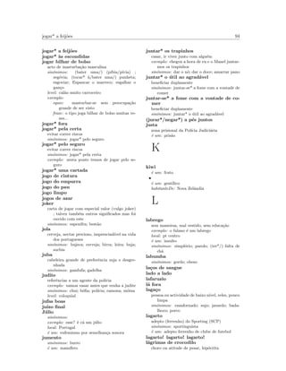 jogar* a feij˜oes 94
jogar* a feij˜oes
jogar* `as escondidas
jogar bilhar de bolso
acto de masturba¸c˜ao masculina
sin´onimos: (bater uma/) (p´ıbia/p´ıvia) ;
seg´ovia; (tocar* `a/bater uma/) punheta;
esgoviar; Espancar o marreco; esgalhar o
gan¸co
level: cal˜ao muito carroceiro
exemplo:
equiv: masturbar-se sem preocupa¸c˜ao
grande de ser visto
frase: o tipo joga bilhar de bolso muitas ve-
zes...
jogar* fora
jogar* pela certa
evitar correr riscos
sin´onimos: jogar* pelo seguro
jogar* pelo seguro
evitar correr riscos
sin´onimos: jogar* pela certa
exemplo: nesta ponte temos de jogar pelo se-
guro
jogar* uma cartada
jogo de cintura
jogo do empurra
jogo do pau
jogo limpo
jogos de azar
joker
carta de jogar com especial valor (vulgo joker)
; talvez tamb´em outros signiﬁcados mas foi
ouvido com este
sin´onimos: espenifra; best˜ao
jola
cerveja, nectar precioso, imprescind´ıvel na vida
dos portugueses
sin´onimos: bujeca; cerveja; birra; loira; buja;
surbia
juba
cabeleira grande de preferˆencia suja e desgre-
nhada
sin´onimos: gandufa; gadelha
judite
referˆencias a um agente da pol´ıcia
exemplo: vamoa vasar antes que venha a judite
sin´onimos: chui; b´oﬁa; pol´ıcia; ramona; m´oina
level: coloquial
jufas boas
ju´ızo ﬁnal
J´ulio
sin´onimos:
exemplo: esse? ´e c´a um j´ulio
local: Portugal
´e um: eufemismo por semelhan¸ca sonora
jumento
sin´onimos: burro
´e um: mam´ıfero
juntar* os trapinhos
casar, ir viver junto com algu´em
exemplo: chegou a hora de eu e o Manel juntar-
mos os trapinhos
sin´onimos: dar o n´o; dar o doce; amarrar pano
juntar* o ´util ao agrad´avel
beneﬁciar duplamente
sin´onimos: juntar-se* a fome com a vontade de
comer
juntar-se* a fome com a vontade de co-
mer
beneﬁciar duplamente
sin´onimos: juntar* o ´util ao agrad´avel
(jurar*/negar*) a p´es juntos
justa
zona prisional da Pol´ıcia Judici´aria
´e um: pris˜ao
K
kiwi
´e um: fruto
•
´e um: gent´ılico
habitanteDe: Nova Zelˆandia
L
labrego
sem maneiras, mal vestido, sem educa¸c˜ao
exemplo: o fulano ´e um labrego
local: pt centro
´e um: insulto
sin´onimos: simpl´orio; parolo; (ter*/) falta de
ch´a
labumba
sin´onimos: gordo; obeso
la¸cos de sangue
lado a lado
lafaruzio
l´a fora
laga¸co
pessoa ou actividade de baixo n´ıvel, reles, pouco
limpa
sin´onimos: ensafornado; sujo; javardo; bada-
lhoco; porco
lagarto
adepto (ferrenho) do Sporting (SCP)
sin´onimos: sportinguista
´e um: adepto ferrenho de clube de futebol
lagarto! lagarto! lagarto!
l´agrimas de crocodilo
choro ou atitude de pesar, hip´ocrita
 
