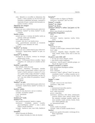 95 lateiro
etim: Quando os crocodilos se alimentam das
presas, a forte press˜ao no c´eu da boca que
estimula as glˆandulas lacrimais, causando a
impress˜ao de que o animal est´a chorando en-
quanto trucida a v´ıtima.
l´agrimas de sangue
lambe-botas
pessoa que usa a subserviˆencia para sobreviver
sin´onimos: lamber* as botas; lamber* os p´es;
coneir˜ao
lambe cricas
animal que tem o costume de lamber muito as
pessoas, ainda que estranhos
level: cal˜ao carroceiro
exemplo: este c˜ao ´e um lambe-cricas
nota: possivelmente associado ao vern´aculo
CRICA como sin´onimo de vulva
local: pt
lamber* as botas
pessoa que usa a subserviˆencia para sobreviver
sin´onimos: lambe-botas; lamber* os p´es; co-
neir˜ao
lamber* as feridas
recompor-se de derrota, tristeza ou situa¸c˜ao
desfavor´avel vivida
exemplo: ”O Fernando deixou a mulher. Agora
ningu´em o vˆe: anda por a´ı a lamber as feri-
das”
lamber o garraf˜ao
ﬁcar bˆebado, beber de mais
sin´onimos: bebedeira; carraspana; ramada;
puta; piela; (narsa/nasa); encher a cara; en-
tornar o barril; entornar o caneco; ir* a tro-
car o passo; buba; tosga; derrubar* a adega;
estar* com um (gr˜ao/gr˜aozinho) na asa; es-
tar* com dois dedos de gram´atica; tomar*
um porre
local: Brasil
lamber* os p´es
pessoa que usa a subserviˆencia para sobreviver
sin´onimos: lambe-botas; lamber* as botas; co-
neir˜ao
lamber sab˜ao
ordem de n˜ao aborrecer e de se ir embora
exemplo: vai lamber sab˜ao!!
´e um: interjei¸c˜ao
local: pt
lamber-se* todo
lamber*-te
acto sexual oro-genital, lamber a vagina
sin´onimos: trombada; minete; (cunilin-
gus/cunnilingus); passar* a casa a pano;
fel´acio; broche feminino
exemplo: lambia-te essa cona toda, lambia-te
toda
lampi˜ao
adepto ferrenho do Benﬁca
´e um: adepto ferrenho de clube de futebol
lampiar*
tornar-se s´ocio ou adepto do Benﬁca
sin´onimos: encarnar*; dar*-se `a luz
lan¸car* a moda
lan¸car* as culpas
lan¸car* `as feras
(lan¸car*/deitar*) achas (na/para a) fo-
gueira
piorar uma situa¸c˜ao j´a complicada
(langonho/langonha)
s´emen
level: cal˜ao
sin´onimos: esporra; esperma; nanha; beita;
meita
lanterna vermelha
´ultimo
lapada
pancada na cara
exemplo: no ﬁm do jogo, come¸cou tudo `a lapada
level: cal˜ao
sin´onimos: chapada; chapo; chapad˜ao; bofe-
tada; tabefe; estalo; Levar uma `a costa da
m˜ao!
l´a para o ano dois mil
◦ um dia que nunca chegar´a, nunca
◦ num futuro muito longinquo
sin´onimos: (nas/l´a para/) calendas gregas; no
dia de s˜ao nunca `a tarde
(largar*/arriar*) o barro
fazer necessidades ﬁsiol´ogicas s´olidas
local: Brasil
level: coloquial
sin´onimos: cagar*; defecar*; fazer* as suas ne-
cessidades; arriar* o calhau; mandar um te-
legrama; ir* (enviar/mandar) um fax; fazer
coc´o
largar* o osso
larica
exemplo: estou c´a com uma larica
sin´onimos: r´aﬁa; fome
larilas
◦ homossexual masculino passivo
◦ individuo afeminado
level: cal˜ao carroceiro
genero: masculino
sin´onimos: paneleiro; lel´e; bicha; abichanado;
maricas; miasco; rabo; rabeta; rebola; rabo-
lho; panasca; panisga; panilas; pan˜ao; pa-
nuco; picolho; veado; perobo; boiola; frozˆo;
roto; abafa palhinha; gay
en: homossexual male
laroca
bonita, usado em piropos
exemplo: anda c´a minha carinha laroca
lateiro
pessoa com apetite devorador e estˆomago de in-
ﬁnita capacidade
exemplo:
 