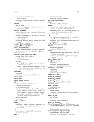 latrina 96
frase: ´e um lateiro `a mesa
equiv: comil˜ao
sin´onimos: limpa-travessas; betoneira; glut˜ao;
comil˜ao
latrina
casa de banho
sin´onimos: cagadeira; retrete; secreta; ba-
nheiro; wc; toilette
laurear a pevide
sair de casa sem ser por raz˜oes proﬁssionais ou
por obriga¸c˜ao
exemplo: a juventude de hoje em dia s´o sabe
laurear a pevide!
level: coloquial
sin´onimos: arejar a pevide; passear; dar uma
volta
lavado*G-N em l´agrimas
lavagem*N ao c´erebro
lavar* a roupa suja
discutir assuntos pessoais com pouca descri¸c˜ao
exemplo: n˜ao se lava a roupa suja em p´ublico
lavar* as m˜aos
lavar-se* com a m˜ao do gato
Higiene di´aria muito sum´aria
local: pt norte
´e um: frase pitoresca
exemplo:
frase: Hoje n˜ao tive ´agua em casa: lavei-me
com a m˜ao do gato
equiv: Os gatos lavam-se lambendo as pa-
tas e esfregando estas, seguidamente, em
diversas partes do corpo
lazarento
desgra¸cado
sin´onimos: sarnento; miser´avel; sarnoso
lei da rolha
lei da selva
lei do menor esfor¸co
lel´e
◦ homossexual masculino passivo
◦ individuo afeminado
en: homossexual male
sin´onimos: paneleiro; larilas; bicha; abicha-
nado; maricas; miasco; rabo; rabeta; re-
bola; rabolho; panasca; panisga; panilas;
pan˜ao; panuco; picolho; veado; perobo; boi-
ola; frozˆo; roto; abafa palhinha; gay
genero: masculino
level: cal˜ao
ler* a cartilha a
lerdo
sin´onimos: cag˜ao; medricas; cagarolas; co-
barde; coneiro; roto; pancona; tanso
´e um: insulto
•
pessoa lenta a entender, deﬁciente mental
sin´onimos: tecla 3
l´eria*N
coisa de pouco valor
sin´onimos: bagatela; ninharia
ler* nas entrelinhas
lerpar
sin´onimos: perder; tramar-se
lerpar*
n˜ao conseguir realizar o que se pretendia
exemplo: tu comeste o bolo e eu lerpei
sin´onimos: (ﬁcar* a/) ver Braga por um ca-
nudo; (ﬁcar*/) a chuchar no dedo
level: coloquial
•
ﬁcar mal visto, ser culpabilizado ou responsabi-
lizado por uma situa¸c˜ao ingrata
sin´onimos: ﬁcar* nos cornos do touro; lixar*-se;
tramar*-se
ler* pela mesma cartilha
l´esbica
homossexual feminina
sin´onimos: fufa; fessureira
lesma
pessoa muito lenta que se n˜ao mexe e sem ini-
ciativa, pessoa falsa
sin´onimos: morc˜ao; sonso; pastel; cromo; papa-
a¸corda
letra*N garrafal*N
levado da breca
endiabrado
sin´onimos: levado da casqueira
exemplo: fulana ´e levada da breca
levado da casqueira
endiabrado
local: Brasil
sin´onimos: levado da breca
levantar* a voz
levantar* cabe¸ca
levantar* cabelo
levantar* ferro
levantar* uma ponta do v´eu
levar* a bem
levar* a cabo
realizar, executar
levar* `a certa
enganar algu´em
sin´onimos: vigarizar; passar* a perna a algu´em;
indrominar
levar* a mal
ﬁcar ofendido
•
sin´onimos: aﬁnar; chatear-se
levar* a melhor
(levar*/apanhar*) (no focinho/nas ven-
tas/na* tromba*/na cara/no touti¸co)
dar ou apanhar pancada, tareia
(levar*/apanhar*) uma co¸ca
dar ou apanhar pancada, tareia
sin´onimos: (levar*/apanhar*) uma sova
 