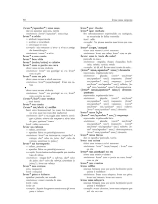97 levas uma nˆespera
(levar*/apanhar*) uma sova
dar ou apanhar pancada, tareia
sin´onimos: (levar*/apanhar*) uma co¸ca
levar* a s´erio
◦ atribuir importˆancia
◦ aceitar a veracidade
◦ oreocupar-se com
exemplo: n˜ao estamos a levar a s´erio o perigo
da desertiﬁca¸c˜ao
sin´onimos: tomar* a s´erio
levar* a sua conta
levar* boa vida
levar* (coiro/coiro) e cabelo
levar* com a porta na cara
obter uma recusa violenta
sin´onimos: levar* um pontap´e no cu; levar*
com os p´es
levar* com os p´es
obter uma recusa a n´ıvel amoroso
sin´onimos: levar* (sopa/tampa) ; levar um ca-
baz
•
obter uma recusa violenta
sin´onimos: levar* um pontap´e no cu; levar*
com a porta na cara
(levar*/dar*) nas ventas
uma tareia
levar* em conta
(levar* na/abrir a) anilha
fazer sexo homossexual (no caso dos homens)
ou sexo anal (no caso das mulheres)
sin´onimos: dar* o cu; cagar para dentro; caval-
gar a jiboia; abusar da ma¸caneta; tirar leito
do pau; queimar* rosca
level: cal˜ao carroceiro
levar na cabe¸ca
◦ ralhar, protestar
◦ apanhar f´ısica ou psicol´ogicamente
sin´onimos: levar* na tarraqueta; xingar-lhe* a
cabe¸ca; dar* cabo do ju´ızo; dar* cabo da
cabe¸ca; azucrinar (o ju´ızo/)
levar* na tarraqueta
◦ ralhar, protestar
◦ apanhar f´ısica ou psicol´ogicamente
exemplo: levou tantas na tarraqueta que mudou
logo de ideias
sin´onimos: xingar-lhe* a cabe¸ca; dar* cabo
do ju´ızo; dar* cabo da cabe¸ca; azucrinar (o
ju´ızo/) ; levar na cabe¸ca
levar* nos cornos
sova, raspanete
level: coloquial
levar* para o tabaco
apanhar pancada, ser sovado
sin´onimos: comer comida de urso
level: cal˜ao
local: pt
exemplo: Aquele fez grossa asneira mas j´a levou
para o tabaco
levar* por diante
levar* que contar•
Ser ostensivamente repreendido ou castigado,
na sequˆencia de falha cometida
level: cal˜ao
exemplo: Fez grossa asneira mas levou que con-
tar...
levar* (sopa/tampa)
obter uma recusa a n´ıvel amoroso
sin´onimos: levar um cabaz; levar* com os p´es
Levar uma `a costa da m˜ao!
pancada na cara
sin´onimos: chapada; chapo; chapad˜ao; bofe-
tada; tabefe; lapada; estalo
exemplo: Vˆe l´a, vˆe! Levas uma `a costa da m˜ao...
(levar* uma/apanhar* uma/) desanda
repreens˜ao, reprimenda forte
sin´onimos: pi¸cada; (ouvir* um/levar*
um/apanhar* um/) raspanete; (levar*
um/apanhar* um/) raspan¸co; (ouvir*
um/levar* um/apanhar* um/) ralhete; (le-
var* uma/apanhar* uma/) descompustura
(levar* uma/apanhar* uma/) descom-
pustura
repreens˜ao, reprimenda forte
sin´onimos: pi¸cada; (ouvir* um/levar*
um/apanhar* um/) raspanete; (levar*
um/apanhar* um/) raspan¸co; (ouvir*
um/levar* um/apanhar* um/) ralhete;
(levar* uma/apanhar* uma/) desanda
levar* uma li¸c˜ao
(levar* um/apanhar* um/) raspan¸co
repreens˜ao, reprimenda forte
sin´onimos: pi¸cada; (ouvir* um/levar*
um/apanhar* um/) raspanete; (ouvir*
um/levar* um/apanhar* um/) ralhete; (le-
var* uma/apanhar* uma/) descompustura;
(levar* uma/apanhar* uma/) desanda
levar* uma trepa
dar ou apanhar pancada, tareia
levar um cabaz
obter uma recusa a n´ıvel amoroso
sin´onimos: levar* (sopa/tampa) ; levar* com
os p´es
levar* um pontap´e no cu
obter uma recusa violenta
sin´onimos: levar* com a porta na cara; levar*
com os p´es
levar* um rombo
levas milho
amea¸ca benigna mas que pode facilmente pode
passar `a realidade
sin´onimos: levas uma nˆespera; levas um pˆero;
levas um banano; levas um murro
levas uma nˆespera
amea¸ca benigna mas que pode facilmente pode
passar `a realidade
exemplo: se me chateias, levas uma nˆespera que
at´e vˆes estrelas
 