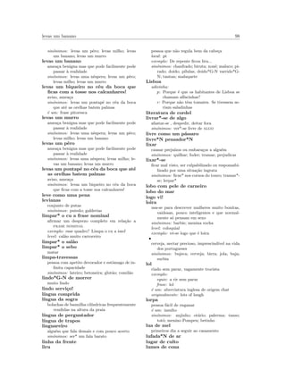 levas um banano 98
sin´onimos: levas um pˆero; levas milho; levas
um banano; levas um murro
levas um banano
amea¸ca benigna mas que pode facilmente pode
passar `a realidade
sin´onimos: levas uma nˆespera; levas um pˆero;
levas milho; levas um murro
levas um biqueiro no c´eu da boca que
ﬁcas com a tosse nos calcanhares!
aviso, amea¸ca
sin´onimos: levas um pontap´e no c´eu da boca
que at´e as orelhas batem palmas
´e um: frase pitoresca
levas um murro
amea¸ca benigna mas que pode facilmente pode
passar `a realidade
sin´onimos: levas uma nˆespera; levas um pˆero;
levas milho; levas um banano
levas um pˆero
amea¸ca benigna mas que pode facilmente pode
passar `a realidade
sin´onimos: levas uma nˆespera; levas milho; le-
vas um banano; levas um murro
levas um pontap´e no c´eu da boca que at´e
as orelhas batem palmas
aviso, amea¸ca
sin´onimos: levas um biqueiro no c´eu da boca
que ﬁcas com a tosse nos calcanhares!
leve como uma pena
levianas
conjunto de putas
sin´onimos: putedo; galderias
limpar* o cu a frase nominal
aﬁrmar um desprezo completo em rela¸c˜ao a
frase nominal
exemplo: esse quadro? Limpa o cu a isso!
level: cal˜ao muito carroceiro
limpar* o sal˜ao
limpar* o sebo
matar
limpa-travessas
pessoa com apetite devorador e estˆomago de in-
ﬁnita capacidade
sin´onimos: lateiro; betoneira; glut˜ao; comil˜ao
lindo*G-N de morrer
muito lindo
lindo servi¸co!
l´ıngua comprida
l´ıngua da sogra
bolachas de baunilha cil´ındricas frequentemente
vendidas na altura da praia
l´ıngua de perguntador
l´ıngua de trapos
linguareiro
algu´em que fala demais e com pouco acerto
sin´onimos: ser* um fala barato
linha da frente
liru
pessoa que n˜ao regula bem da cabe¸ca
local: pt
exemplo: De repente ﬁcou liru...
sin´onimos: chanfrado; biruta; xon´e; maluco; pi-
rado; doido; p´ılulas; doido*G-N varrido*G-
N; tantan; maluquete
Lisboa
adivinha:
p: Porque ´e que os habitantes de Lisboa se
chamam alfacinhas?
r: Porque n˜ao tˆem tomates. Se tivessem se-
riam saladinhas
literatura de cordel
livrar*-se de algo
afastar-se , despedir, deitar fora
sin´onimos: ver*-se livre de algo
livre como um p´assaro
livre*N pensador*N
lixar
causar preju´ızos ou embara¸cos a algu´em
sin´onimos: quilhar; foder; tramar; prejudicar
lixar*-se
ﬁcar mal visto, ser culpabilizado ou responsabi-
lizado por uma situa¸c˜ao ingrata
sin´onimos: ﬁcar* nos cornos do touro; tramar*-
se; lerpar*
lobo com pele de carneiro
lobo do mar
logo vi!
loira
usa-se para descrever mulheres muito bonitas,
vaidosas, pouco inteligentes e que normal-
mente s´o pensam em sexo
sin´onimos: barbie; menina rocha
level: coloquial
exemplo: vˆe-se logo que ´e loira
•
cerveja, nectar precioso, imprescind´ıvel na vida
dos portugueses
sin´onimos: bujeca; cerveja; birra; jola; buja;
surbia
lol
rindo sem parar, vagamente trocista
exemplo:
equiv: a rir sem parar
frase: lol
´e um: abreviatura inglesa de origem chat
originalmente: lots of laugh
lorpa
pessoa f´acil de enganar
´e um: insulto
sin´onimos: anjinho; ot´ario; palerma; tanso;
tot´o; menino Pompeu; betinho
lua de mel
primeiros dia a seguir ao casamento
lufada*N de ar
lugar de culto
lumes de cona
 