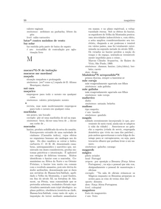99 magn´oreo
calores vaginais
sin´onimos: ardi´umes na pachacha; febres da
pita
level: cal˜ao carroceiro
lutar* contra moinhos de vento
luz solar
luz emitida pela parte de baixo do sapato
´e um: trocadilho de contrafa¸c˜ao por aglu-
tina¸c˜ao livre
M
macaco*G-N de imita¸c˜ao
macacos me mordam!
ma¸cada
situa¸c˜ao ma¸cadora e prolongada
sin´onimos: (ser* como a/) espada de D. Afonso
Henriques; chatice
m´a cara
ma¸carico
emprega-se para todo o novato em qualquer
coisa
sin´onimos: caloiro; principiante; novato
•
recruta, mas mais modernamente emprega-se
para todo o novato em qualquer coisa
machinha
um pouco, um bocado
exemplo: p˜oe s´o uma machinha de sal na sopa
sin´onimos: beca; d´a-me uma beca de ; d´a-me
um coche de
maconha
haxixe, produto solidiﬁcado da seiva do canabis.
Entorpecente extra´ıdo de uma variedade de
cˆanhamo (Cannabis indica), cujos efeitos
no organismo humano s˜ao an´alogos aos do
´opio. Do ´oleo can´abico se extrai o hidro-
carbureto C. 18 H. 20, denominado cana-
beno, antiespasm´odico e narc´otico que, mi-
nistrado em doses consider´aveis, produz sin-
tomas psic´oticos e intoxica¸c˜ao. ´E aplic´avel
nos est´agios de delirium tremens. Muitos
identiﬁcam o haxixe com a maconha. Co-
mun´ıssimo na ´Africa do Norte e no Oriente
Pr´oximo, o haxixe tem muito em comum
com o voc´abulo assassino, pois este deriva do
´arabe aschinchin, denomina¸c˜ao que se dava
aos sect´arios de Hassan-ben-Sabbab, apeli-
dado o Velho da Montanha, o qual fundou,
em ﬁns do s´eculo XI, na fortaleza de Ala-
mout, na P´ersia, uma comunidade que se
pretendia soberana, verdadeiro Estado espi-
ritualista assentado num trip´e ideol´ogico: no
plano pol´ıtico, obediˆencia irrestrita ao chefe,
Hassan-ben-Sabbah; como meio de a¸c˜ao, a
imposi¸c˜ao do terror mediante assassinatos
em massa; e no plano espiritual, a volup-
tuosidade eterna. Sob os efeitos do haxixe,
os seguidores do Velho da Montanha pratica-
vam atrocidades indescrit´ıveis e, com efeito,
a seita ampliou consideravelmente seu ter-
rit´orio, chegando a ser poderosa e tem´ıvel
em v´arios pa´ıses, mas foi totalmente exter-
minada na segunda metade do s´eculo XIII...
Os viciados no haxixe perdem a no¸c˜ao do
tempo e do espa¸co, sentindo-se irresistivel-
mente impelidos para o crime...
Marcus Cl´audio Acquaviva, As Ra´ızes do
V´ıcio, S˜ao Paulo, 1969.
sin´onimos: chamon; haxixe; (xito/chito); ber-
laite; cacete
dom: droga
Madalena*N arrependida*N
pessoa chorosa, sempre a lamentar-se
m˜ae coruja
m˜ae exageradamente agarrada aos ﬁlhos
sin´onimos: m˜ae galinha
m˜ae galinha
m˜ae exageradamente agarrada aos ﬁlhos
sin´onimos: m˜ae coruja
mafarrico
diabo
sin´onimos: satan´as; belzebu
maﬁoso
tipo suspeito
´e um: insulto
sin´onimos: gandulo
magala
soldado recentemente incorporado (e que, pro-
veniente de meio rural, ainda n˜ao se adaptou
`a vida da cidade) . Associava-se ao galu-
cho a sopeira (criada de servir, empregada
dom´estica que vivia na casa dos patr˜oes) ,
pois ambos aproveitavam a curta folga de do-
mingo para se catrapiscarem, ou seja, para
trocarem olhares que podiam levar a um na-
moro
sin´onimos: galucho; carango
magarefe
m´agico
piloto aviador
local: Portugal
origem: por oposi¸c˜ao a Besunta (For¸ca A´erea
Portuguesa) , ou seja o pessoal que n˜ao voa,
designadamente o pessoal de manuten¸c˜ao e
oﬁcinas
exemplo: ”Na sala de oﬁciais re´unem-se os
M´agicos enquanto os Besuntas preparam os
avi˜oes para os vˆoso de treino dese dia”
oposto: desunta
dom: For¸ca A´erea Portuguesa
level: coloquial
magn´oreo
fruto do magnoreiro
´e um: fruto
 