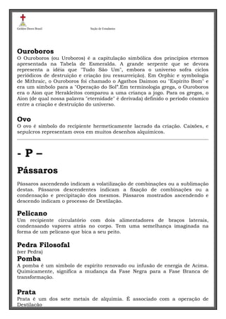 Golden Dawn Brasil

Seção de Estudantes

Ouroboros
O Ouroboros (ou Uroboros) é a capitulação simbólica dos princípios eternos
apresentada na Tabela de Esmeralda. A grande serpente que se devora
representa a idéia que "Tudo São Um", embora o universo sofra ciclos
periódicos de destruição e criação (ou ressurreição). Em Orphic e symbologia
de Mithraic, o Ouroboros foi chamado o Agathos Daimon ou "Espírito Bom" e
era um símbolo para a "Operação do Sol”.Em terminologia grega, o Ouroboros
era o Aion que Herakleitos comparou a uma criança a jogo. Para os gregos, o
Aion (de qual nossa palavra "eternidade" é derivada) definido o período cósmico
entre a criação e destruição do universo.

Ovo
O ovo é símbolo do recipiente hermeticamente lacrado da criação. Caixões, e
sepulcros representam ovos em muitos desenhos alquímicos.

-P–
Pássaros
Pássaros ascendendo indicam a volatilização de combinações ou a sublimação
destas. Pássaros descendentes indicam a fixação de combinações ou a
condensação e precipitação dos mesmos. Pássaros mostrados ascendendo e
descendo indicam o processo de Destilação.

Pelicano
Um recipiente circulatório com dois alimentadores de braços laterais,
condensando vapores atrás no corpo. Tem uma semelhança imaginada na
forma de um pelicano que bica a seu peito.

Pedra Filosofal
(ver Pedra)

Pomba
A pomba é um símbolo de espírito renovado ou infusão de energia de Acima.
Quimicamente, significa a mudança da Fase Negra para a Fase Branca de
transformação.

Prata
Prata é um dos sete metais de alquimia. É associado com a operação de
Destilação

 