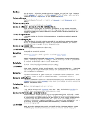Caibro
Peça de madeira , geralmente de seção próxima ao quadrado, que junto com outras sustenta as
ripas de telhados ou de assoalhos ( Brasil ) e soalhos ( PT ). Nos telhados, o caibro assenta nas
cumeeiras, nas terças e nos frechais. No piso, apoia-se nos barrotes.
Caixa-d'água
Depósito de água confeccionado em materiais como concreto armado, fibrocimento, aço ou
plástico.
Caixa de escada
Espaço, em sentido vertical, destinado à escada.
Caixa de fogo ( ou câmara de combustão )
Seção da lareira que vai do piso até a garganta; é constituída do piso, paredes (verticais e
inclinadas), boca e dente. É nela em que se acende o fogo que projeta calor para o ambiente e
onde é produzida a fumaça que enche a câmara após atravessar a garganta, elevando-se pelo
conduto da chaminé.
Caixa de gordura
Caixa para retenção de gorduras, instalada após o sifão, na canalização de esgoto da pia da
cozinha.
Caixa de inspeção
Caixa enterrada nos pontos de mudança de direção de uma canalização de esgotos ou águas
pluviais, ou em determinados pontos ao longo de trechos intensos da mesma, que permite o
acesso para limpeza e inspeção. O mesmo que poço de visita.
Caixa de passagem
Une tubulações diversas elétricas ou hidráulicas,
Caixilharia
Designação do conjunto de caixilhos.
Caixilho
Parte da esquadria que sustenta e guarnece os vidros de portas e janelas.
Cal
Material indispensável à preparação das argamassas. É obtida a partir do aquecimento da pedra
calcária a temperaturas próximas dos 1000 graus Celsius, processo que resulta no aparecimento
do monóxido de cálcio (CaO) e ganha o nome de cal virgem.
Calafate
Chamada assim a limpeza grossa final de obra para entrega.
Calafetar
Vedar fendas e pequenos buracos surgidos durante a obra em diversos materiais, e é executada
após a raspagem de pisos de madeira pelo "calafate" com aplicação de pó de serragem fina e
cola, resina ou verniz poliuretano.
Calcetar
Executar o assentamento de pedras nas calçadas sobre base de cimento e areia a seco, o termo
está ligado a mosaico português ou pedra portuguesa que é executada pelo calceteiro.
Cálculo estrutural
Cálculo que estabelece a dimensão e a capacidade de sustentação dos elementos básicos de uma
estrutura, podendo ser esta de concreto armado, de estrutura metálica, de madeira ou de outros
materiais com pedra ou blocos.
Calefação
Qualquer sistema de aquecimento para interiores.
Calha
Canal. Duto de alumínio, ferro galvanizado, cobre, PVC , latão , fibrocimento ou concreto que
recebe as águas das chuvas e as leva aos condutores verticais.
Camara de fumaça ( ou de fumo )
Parte da lareira que serve de transição entre a caixa de fogo e a chaminé, encerrando a fumaça
errante que passa pela garganta e ainda não tem direção certa, sofrendo os efeitos da corrente
de ar descendente para depois encaminhar-se pelo conduto até atingir o ponto culminante deste
e espalhar-se pela atmosfera. Internamente, tem a forma de um funil invertido, e nela se
encontram o registro (para regulagem da tiragem) e a estante de fumaça (para aspirar e reter o
ar resultante da corrente descendente enquanto sobe a fumaça vinda da caixa de fogo,
atravessando a garganta).
Cambota
Molde de madeira usado na confecção dos arcos e que entra na composição dos arcos simples.
Também é a peça de madeira com meia volta com que se armam os tetos de estuque, nos
 