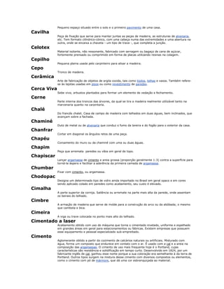 Pequeno espaço situado entre o solo e o primeiro pavimento de uma casa.
Cavilha
Peça de fixação que serve para manter juntas as peças de madeira, as estruturas de alvenaria,
etc. Tem formato cilíndrico-cónico, com uma cabeça numa das extremidades e uma abertura na
outra, onde se encaixa a chaveta - um tipo de trava -, que completa a junção.
Celotex
Material isolante, não ressonante, fabricado com serragem ou bagaço de cana de açúcar,
fortemente prensado ou comprimido em forma de placas utilizando resinas na colagem.
Cepilho
Pequena plaina usada pelo carpinteiro para alisar a madeira.
Cepo
Tronco de madeira.
Cerâmica
Arte de fabricação de objetos de argila cozida, tais como tijolos, telhas e vasos. Também refere-
se às lajotas usadas em pisos ou como revestimento de paredes.
Cerca Viva
Sebe viva; arbustos plantados para formar um elemento de vedação e fechamento.
Cerne
Parte interna dos troncos das árvores, da qual se tira a madeira realmente utilizável tanto na
marcenaria quanto na carpintaria.
Chalé
Do francês chalet. Casa de campo de madeira com telhados em duas águas, bem inclinados, que
avançam sobre a fachada.
Chaminé
Duto de metal ou de alvenaria que conduz o fumo da lareira e do fogão para o exterior da casa.
Chanfrar
Cortar em diagonal os ângulos retos de uma peça.
Chapéu
Coroamento do muro ou da chaminé com uma ou duas águas.
Chapim
Peça que arremata paredes ou vãos em geral de topo.
Chapiscar
Lançar argamassa de cimento e areia grossa (proporção geralmente 1:3) contra a superfície para
torná-la áspera e facilitar a aderência da primeira camada de argamassa.
Chumbar
Fixar com cimento, ou argamassa.
Chodopac
Designa um determinado tipo de vidro ainda importado no Brasil em geral opaco e em cores
sendo aplicado colado em paredes como acabamento, seu custo é elevado.
Cimalha
A parte superior da cornija. Saliência ou arremate na parte mais alta da parede, onde assentam
os beirais do telhado.
Cimbre
A armação de madeira que serve de molde para a construção do arco ou da abóbada; o mesmo
que cambota e bica.
Cimeira
A viga ou trave colocada no ponto mais alto do telhado.
Cimentado a laser
Acabamento obtido com uso de máquina que torna o cimentado nivelado, uniforme e espelhado
em grandes áreas em geral para estacionamentos ou fábricas. Existem empresas que possuem
esse equipamento e pessoal especializado sub-empreitado.
Cimento
Aglomerante obtido a partir do cozimento de calcários naturais ou artificiais. Misturado com
água, forma um composto que endurece em contato com o ar. É usado com a cal e a areia na
composição das argamassas. O cimento de uso mais frequente hoje é o Portland, cujas
características são resistência e solidificação em tempo curto. Desenvolvido em 1824, por um
fabricante inglês de cal, ganhou esse nome porque a sua coloração era semelhante à da terra de
Portland. Outros tipos surgem na mistura desse cimento com diversos compostos ou elementos,
como o cimento com pó de mármore, que dá uma cor esbranquiçada ao material.
 