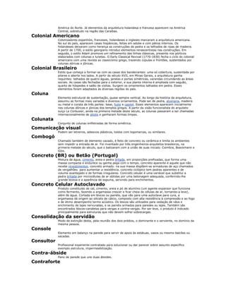 América do Norte. Já elementos da arquitetura holandesa e francesa aparecem na América
Central, sobretudo na região das Caraíbas.
Colonial Americano
Colonizadores espanhóis, franceses, holandeses e ingleses marcaram a arquitetura americana.
No sul do país, aparecem casas hispânicas, feitas em adobe e com pátios internos. Os
holandeses deixaram como herança as construções de pedra e os telhados de ripas de madeira.
A partir de 1700, o estilo georgiano introduz elementos renascentistas nas construções. Em
seguida, o estilo Adam promove um refinamento das linhas clássicas, presente nos pórticos
elaborados com colunas e lunetas. O Early Classical Revival (1770-1830) fecha o ciclo do colonial
americano com uma revista ao classicismo grego, trazendo cúpulas e frontões, sustentados por
colunas dóricas e jônicas.
Colonial Brasileiro
Estilo que começa a formar-se com as casas dos bandeirantes: uma só cobertura, sustentada por
pilares e aberta nos lados. A partir do século XVII, em Minas Gerais, a arquitetura ganha
requintes: telhados de quatro águas, janelas e portas simétricas, varandas circundando as áreas
sociais. As casas são fechadas para o exterior, e sua planta interna é ampliada com saguão,
quarto de hóspedes e salão de visitas. Surgem os ornamentos talhados em pedra. Esses
elementos foram adaptados às diversas regiões do país.
Coluna
Elemento estrutural de sustentação, quase sempre vertical. Ao longo da história da arquitetura,
assumiu as formas mais variadas e diversos ornamentos. Pode ser de pedra, alvenaria, madeira
ou metal e consta de três partes: base, fuste e capitel. Esses elementos aparecem inicialmente
nas colunas dóricas e jónicas dos templos gregos. A partir da visão funcionalista do arquiteto
suíço Le Corbusier, ainda na primeira metade deste século, as colunas passaram a ser chamadas
internacionalmente de pilotis e ganharam formas limpas.
Colunata
Conjunto de colunas enfileiradas de forma simétrica.
Comunicação visual
Podem ser letreiros, adesivos plásticos, toldos com logomarcas, ou similares.
Combogó
Chamado também de elemento vazado, é feito de concreto ou cerâmica e limita os ambientes
sem impedir a entrada de ar. Foi inventado por três engenheiros-arquitetos brasileiros, na
primeira metade do século, que o batizaram com a união de suas iniciais: Coimbra, Boeckmann e
Góis.
Concreto (BR) ou Betão (Portugal)
Mistura de água, cimento, areia e pedra britada, em proporções prefixadas, que forma uma
massa compacta e endurece ou ganha pega com o tempo. concreto aparente é aquele que não
recebe revestimentos. concreto armado: na sua massa dispõem-se armaduras de aço chamados
de vergalhões para aumentar a resistência. concreto ciclópico tem pedras aparentes e de
volume avantajado e de formas irregulares. Concreto celular é uma variável que substitui a
pedra britada por microcélulas de ar obtidas por uma betonagem adequada, conferindo-lhe
grande leveza e a aparência de espuma, servindo para enchimentos.
Concreto Celular Autoclavado
Produto constituído de cal, cimento, areia e pó de alumínio (um agente expansor que funciona
como fermento, fazendo a argamassa crescer e ficar cheia de células de ar, tornando-a leve),
além de água. Cortada em blocos ou painéis, que vão para uma autoclave para cura, a
argamassa dá origem ao silicato de cálcio, composto com alta resistência à compressão e ao fogo
e de ótimo desempenho termo acústico. Os blocos são utilizados para vedação de vãos e
enchimento de lajes nervuradas, e os painéis armados para paredes ou lajes. Também são
encontrados blocos-canaletas para vergas e contra-vergas. Por ser leve, o produto é indicado
principalmente para estruturas que não devem sofrer sobrecargas.
Consolidação da servidão
Modo de extinção desta, pela reunião dos dois prédios, o dominante e o serviente, no domínio da
mesma pessoa.
Console
Elemento em balanço na parede para servir de apoio às estátuas, vasos ou mesmo balcões ou
sacadas.
Consultor
Profissional experiente contratado para solucionar ou dar parecer sobre assunto específico
exemplo estrutura, impermeabilização.
Contra-ábside
Pano de parede que une duas ábsides.
Contraforte
 